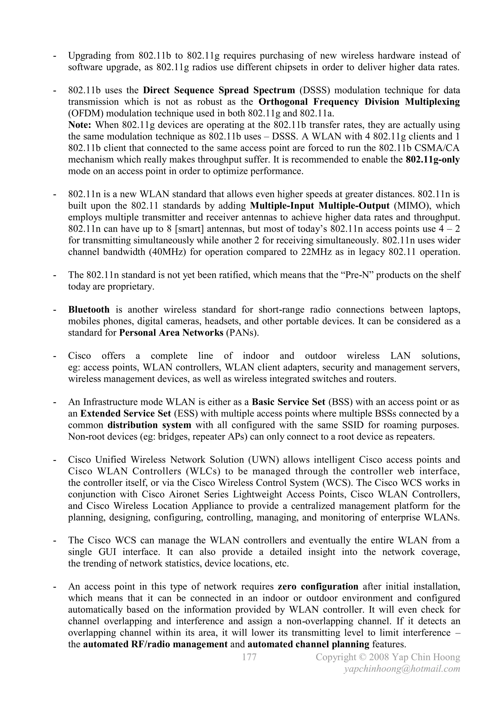 -   Upgrading from 802.11b to 802.11g requires purchasing of new wireless hardware instead of
    software upgrade, as 802.11g radios use different chipsets in order to deliver higher data rates.

-   802.11b uses the Direct Sequence Spread Spectrum (DSSS) modulation technique for data
    transmission which is not as robust as the Orthogonal Frequency Division Multiplexing
    (OFDM) modulation technique used in both 802.11g and 802.11a.
    Note: When 802.11g devices are operating at the 802.11b transfer rates, they are actually using
    the same modulation technique as 802.11b uses – DSSS. A WLAN with 4 802.11g clients and 1
    802.11b client that connected to the same access point are forced to run the 802.11b CSMA/CA
    mechanism which really makes throughput suffer. It is recommended to enable the 802.11g-only
    mode on an access point in order to optimize performance.

-   802.11n is a new WLAN standard that allows even higher speeds at greater distances. 802.11n is
    built upon the 802.11 standards by adding Multiple-Input Multiple-Output (MIMO), which
    employs multiple transmitter and receiver antennas to achieve higher data rates and throughput.
    802.11n can have up to 8 [smart] antennas, but most of today’s 802.11n access points use 4 – 2
    for transmitting simultaneously while another 2 for receiving simultaneously. 802.11n uses wider
    channel bandwidth (40MHz) for operation compared to 22MHz as in legacy 802.11 operation.

-   The 802.11n standard is not yet been ratified, which means that the “Pre-N” products on the shelf
    today are proprietary.

-   Bluetooth is another wireless standard for short-range radio connections between laptops,
    mobiles phones, digital cameras, headsets, and other portable devices. It can be considered as a
    standard for Personal Area Networks (PANs).

-   Cisco offers a complete line of indoor and outdoor wireless LAN solutions,
    eg: access points, WLAN controllers, WLAN client adapters, security and management servers,
    wireless management devices, as well as wireless integrated switches and routers.

-   An Infrastructure mode WLAN is either as a Basic Service Set (BSS) with an access point or as
    an Extended Service Set (ESS) with multiple access points where multiple BSSs connected by a
    common distribution system with all configured with the same SSID for roaming purposes.
    Non-root devices (eg: bridges, repeater APs) can only connect to a root device as repeaters.

-   Cisco Unified Wireless Network Solution (UWN) allows intelligent Cisco access points and
    Cisco WLAN Controllers (WLCs) to be managed through the controller web interface,
    the controller itself, or via the Cisco Wireless Control System (WCS). The Cisco WCS works in
    conjunction with Cisco Aironet Series Lightweight Access Points, Cisco WLAN Controllers,
    and Cisco Wireless Location Appliance to provide a centralized management platform for the
    planning, designing, configuring, controlling, managing, and monitoring of enterprise WLANs.

-   The Cisco WCS can manage the WLAN controllers and eventually the entire WLAN from a
    single GUI interface. It can also provide a detailed insight into the network coverage,
    the trending of network statistics, device locations, etc.

-   An access point in this type of network requires zero configuration after initial installation,
    which means that it can be connected in an indoor or outdoor environment and configured
    automatically based on the information provided by WLAN controller. It will even check for
    channel overlapping and interference and assign a non-overlapping channel. If it detects an
    overlapping channel within its area, it will lower its transmitting level to limit interference –
    the automated RF/radio management and automated channel planning features.
                                              177                Copyright © 2008 Yap Chin Hoong
                                                                        yapchinhoong@hotmail.com
 