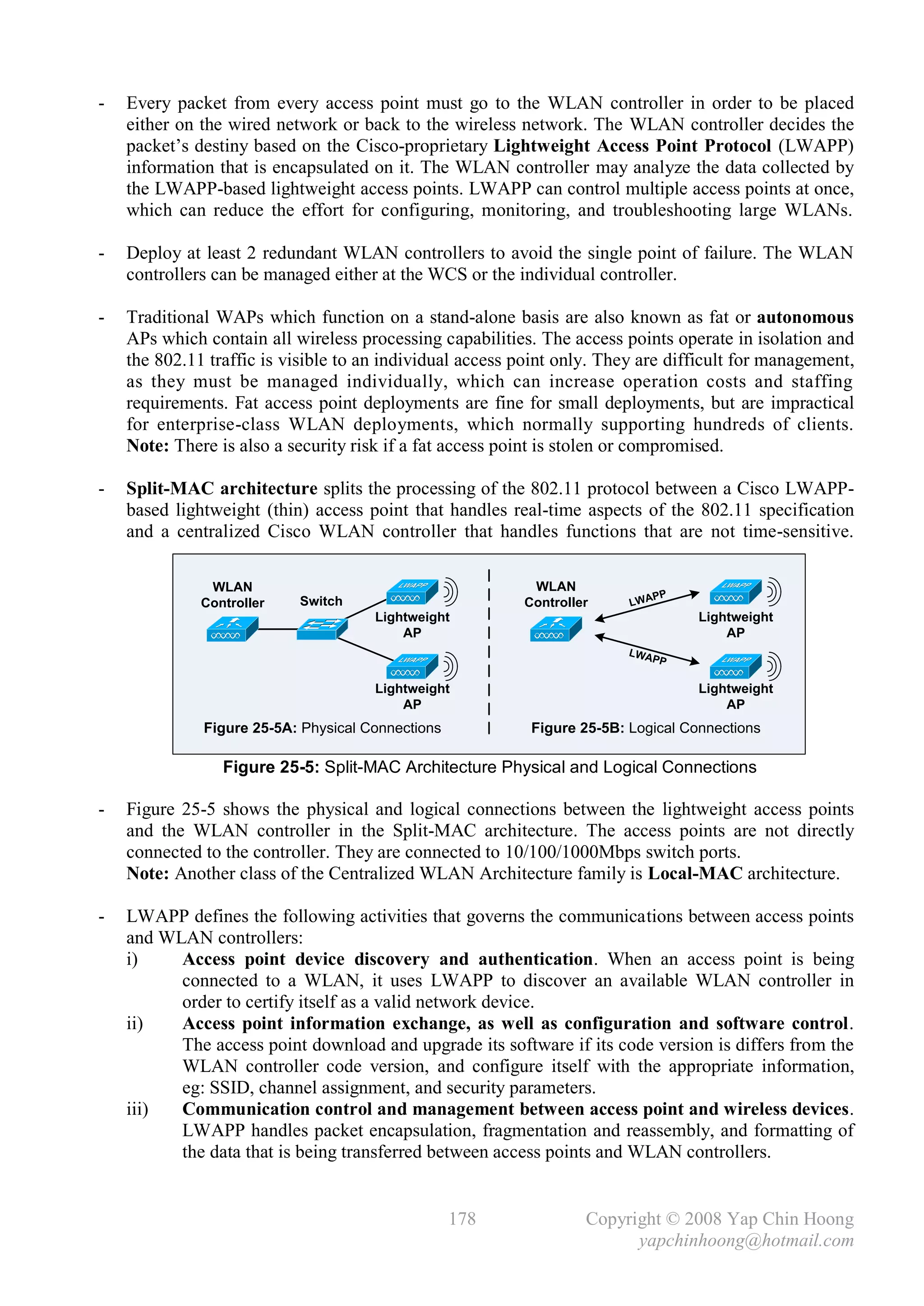 -   Every packet from every access point must go to the WLAN controller in order to be placed
    either on the wired network or back to the wireless network. The WLAN controller decides the
    packet’s destiny based on the Cisco-proprietary Lightweight Access Point Protocol (LWAPP)
    information that is encapsulated on it. The WLAN controller may analyze the data collected by
    the LWAPP-based lightweight access points. LWAPP can control multiple access points at once,
    which can reduce the effort for configuring, monitoring, and troubleshooting large WLANs.

-   Deploy at least 2 redundant WLAN controllers to avoid the single point of failure. The WLAN
    controllers can be managed either at the WCS or the individual controller.

-   Traditional WAPs which function on a stand-alone basis are also known as fat or autonomous
    APs which contain all wireless processing capabilities. The access points operate in isolation and
    the 802.11 traffic is visible to an individual access point only. They are difficult for management,
    as they must be managed individually, which can increase operation costs and staffing
    requirements. Fat access point deployments are fine for small deployments, but are impractical
    for enterprise-class WLAN deployments, which normally supporting hundreds of clients.
    Note: There is also a security risk if a fat access point is stolen or compromised.

-   Split-MAC architecture splits the processing of the 802.11 protocol between a Cisco LWAPP-
    based lightweight (thin) access point that handles real-time aspects of the 802.11 specification
    and a centralized Cisco WLAN controller that handles functions that are not time-sensitive.

               WLAN                                        WLAN
                                                                             PP
              Controller   Switch                         Controller     LWA
                                      Lightweight                                  Lightweight
                                          AP                                           AP
                                                                        LWA
                                                                            PP

                                      Lightweight                                  Lightweight
                                          AP                                           AP
              Figure 25-5A: Physical Connections           Figure 25-5B: Logical Connections

                 Figure 25-5: Split-MAC Architecture Physical and Logical Connections

-   Figure 25-5 shows the physical and logical connections between the lightweight access points
    and the WLAN controller in the Split-MAC architecture. The access points are not directly
    connected to the controller. They are connected to 10/100/1000Mbps switch ports.
    Note: Another class of the Centralized WLAN Architecture family is Local-MAC architecture.

-   LWAPP defines the following activities that governs the communications between access points
    and WLAN controllers:
    i)    Access point device discovery and authentication. When an access point is being
          connected to a WLAN, it uses LWAPP to discover an available WLAN controller in
          order to certify itself as a valid network device.
    ii)   Access point information exchange, as well as configuration and software control.
          The access point download and upgrade its software if its code version is differs from the
          WLAN controller code version, and configure itself with the appropriate information,
          eg: SSID, channel assignment, and security parameters.
    iii)  Communication control and management between access point and wireless devices.
          LWAPP handles packet encapsulation, fragmentation and reassembly, and formatting of
          the data that is being transferred between access points and WLAN controllers.


                                                   178             Copyright © 2008 Yap Chin Hoong
                                                                         yapchinhoong@hotmail.com
 