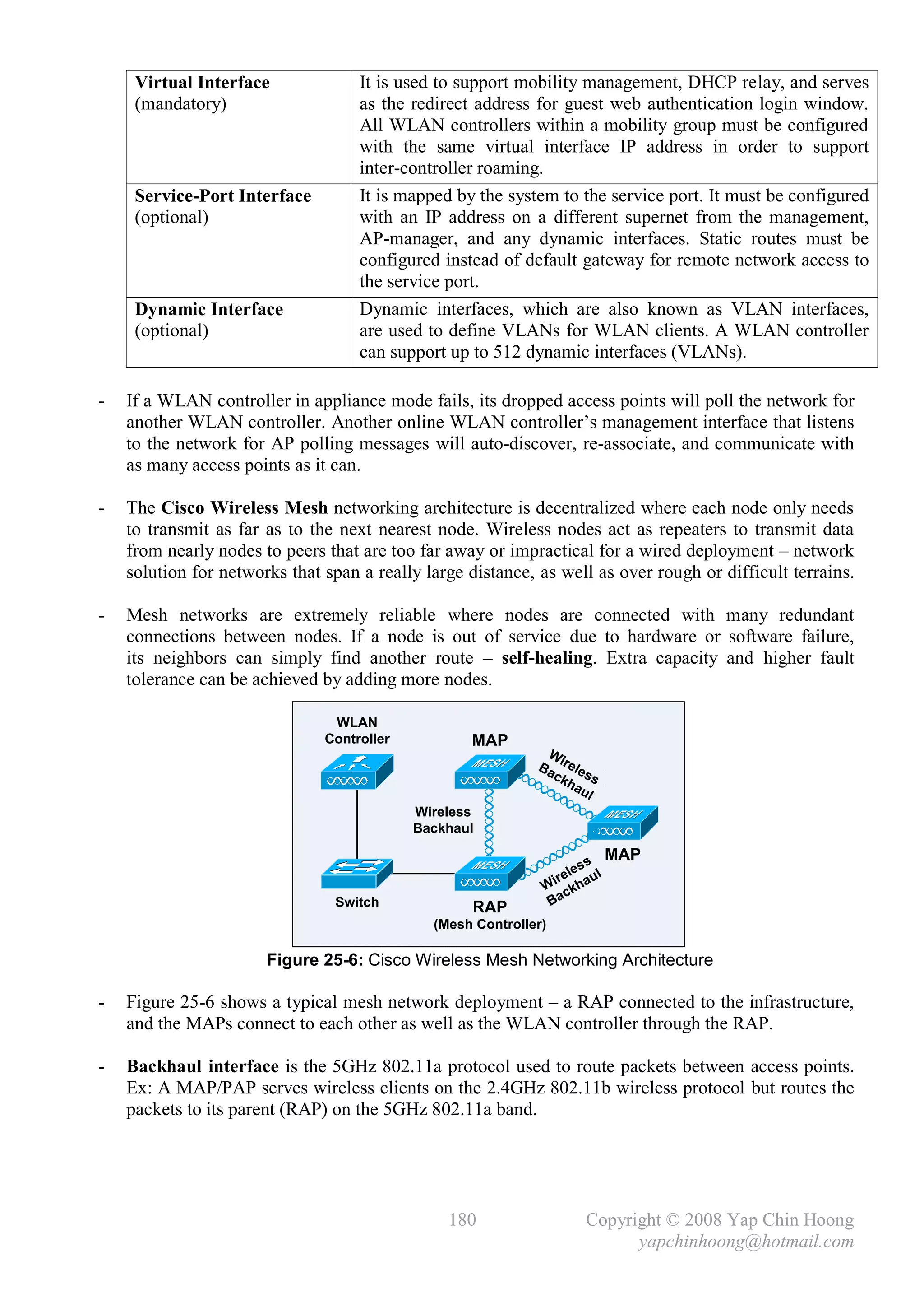 Virtual Interface              It is used to support mobility management, DHCP relay, and serves
     (mandatory)                    as the redirect address for guest web authentication login window.
                                    All WLAN controllers within a mobility group must be configured
                                    with the same virtual interface IP address in order to support
                                    inter-controller roaming.
     Service-Port Interface         It is mapped by the system to the service port. It must be configured
     (optional)                     with an IP address on a different supernet from the management,
                                    AP-manager, and any dynamic interfaces. Static routes must be
                                    configured instead of default gateway for remote network access to
                                    the service port.
     Dynamic Interface              Dynamic interfaces, which are also known as VLAN interfaces,
     (optional)                     are used to define VLANs for WLAN clients. A WLAN controller
                                    can support up to 512 dynamic interfaces (VLANs).

-   If a WLAN controller in appliance mode fails, its dropped access points will poll the network for
    another WLAN controller. Another online WLAN controller’s management interface that listens
    to the network for AP polling messages will auto-discover, re-associate, and communicate with
    as many access points as it can.

-   The Cisco Wireless Mesh networking architecture is decentralized where each node only needs
    to transmit as far as to the next nearest node. Wireless nodes act as repeaters to transmit data
    from nearly nodes to peers that are too far away or impractical for a wired deployment – network
    solution for networks that span a really large distance, as well as over rough or difficult terrains.

-   Mesh networks are extremely reliable where nodes are connected with many redundant
    connections between nodes. If a node is out of service due to hardware or software failure,
    its neighbors can simply find another route – self-healing. Extra capacity and higher fault
    tolerance can be achieved by adding more nodes.

                                WLAN
                               Controller          MAP
                                                              W
                                                             Ba irele
                                                               ck ss
                                                                  ha
                                                                     ul
                                            Wireless
                                            Backhaul

                                                                       s
                                                                           MAP
                                                                   les
                                                                ire haul
                                                              W ck
                                Switch              RAP        Ba
                                              (Mesh Controller)

                       Figure 25-6: Cisco Wireless Mesh Networking Architecture

-   Figure 25-6 shows a typical mesh network deployment – a RAP connected to the infrastructure,
    and the MAPs connect to each other as well as the WLAN controller through the RAP.

-   Backhaul interface is the 5GHz 802.11a protocol used to route packets between access points.
    Ex: A MAP/PAP serves wireless clients on the 2.4GHz 802.11b wireless protocol but routes the
    packets to its parent (RAP) on the 5GHz 802.11a band.




                                                180                  Copyright © 2008 Yap Chin Hoong
                                                                           yapchinhoong@hotmail.com
 