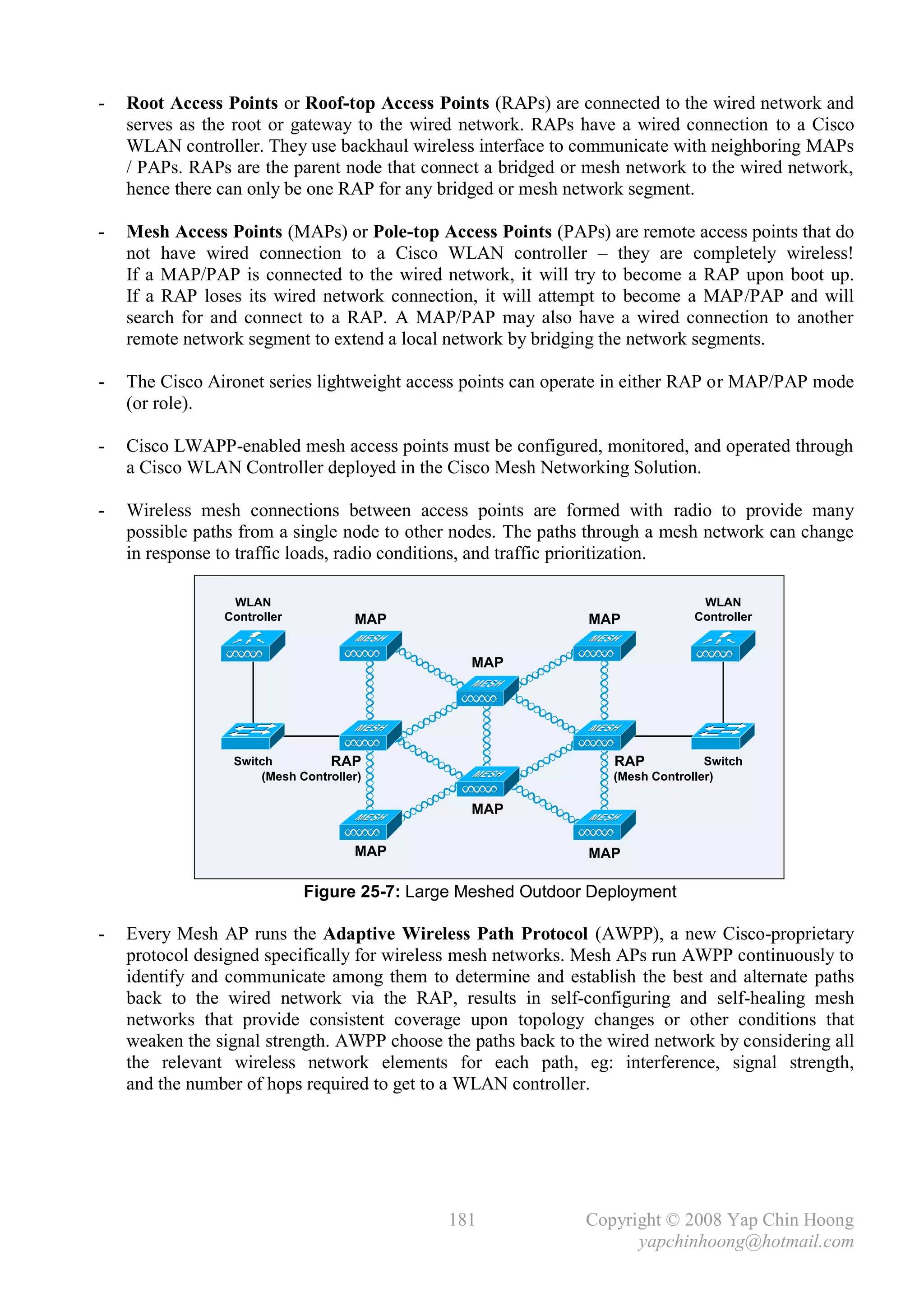 -   Root Access Points or Roof-top Access Points (RAPs) are connected to the wired network and
    serves as the root or gateway to the wired network. RAPs have a wired connection to a Cisco
    WLAN controller. They use backhaul wireless interface to communicate with neighboring MAPs
    / PAPs. RAPs are the parent node that connect a bridged or mesh network to the wired network,
    hence there can only be one RAP for any bridged or mesh network segment.

-   Mesh Access Points (MAPs) or Pole-top Access Points (PAPs) are remote access points that do
    not have wired connection to a Cisco WLAN controller – they are completely wireless!
    If a MAP/PAP is connected to the wired network, it will try to become a RAP upon boot up.
    If a RAP loses its wired network connection, it will attempt to become a MAP/PAP and will
    search for and connect to a RAP. A MAP/PAP may also have a wired connection to another
    remote network segment to extend a local network by bridging the network segments.

-   The Cisco Aironet series lightweight access points can operate in either RAP or MAP/PAP mode
    (or role).

-   Cisco LWAPP-enabled mesh access points must be configured, monitored, and operated through
    a Cisco WLAN Controller deployed in the Cisco Mesh Networking Solution.

-   Wireless mesh connections between access points are formed with radio to provide many
    possible paths from a single node to other nodes. The paths through a mesh network can change
    in response to traffic loads, radio conditions, and traffic prioritization.

                 WLAN                                                           WLAN
                Controller          MAP                        MAP             Controller


                                                MAP




                 Switch         RAP                               RAP            Switch
                     (Mesh Controller)                            (Mesh Controller)

                                                MAP

                                    MAP                        MAP

                             Figure 25-7: Large Meshed Outdoor Deployment

-   Every Mesh AP runs the Adaptive Wireless Path Protocol (AWPP), a new Cisco-proprietary
    protocol designed specifically for wireless mesh networks. Mesh APs run AWPP continuously to
    identify and communicate among them to determine and establish the best and alternate paths
    back to the wired network via the RAP, results in self-configuring and self-healing mesh
    networks that provide consistent coverage upon topology changes or other conditions that
    weaken the signal strength. AWPP choose the paths back to the wired network by considering all
    the relevant wireless network elements for each path, eg: interference, signal strength,
    and the number of hops required to get to a WLAN controller.




                                              181              Copyright © 2008 Yap Chin Hoong
                                                                     yapchinhoong@hotmail.com
 
