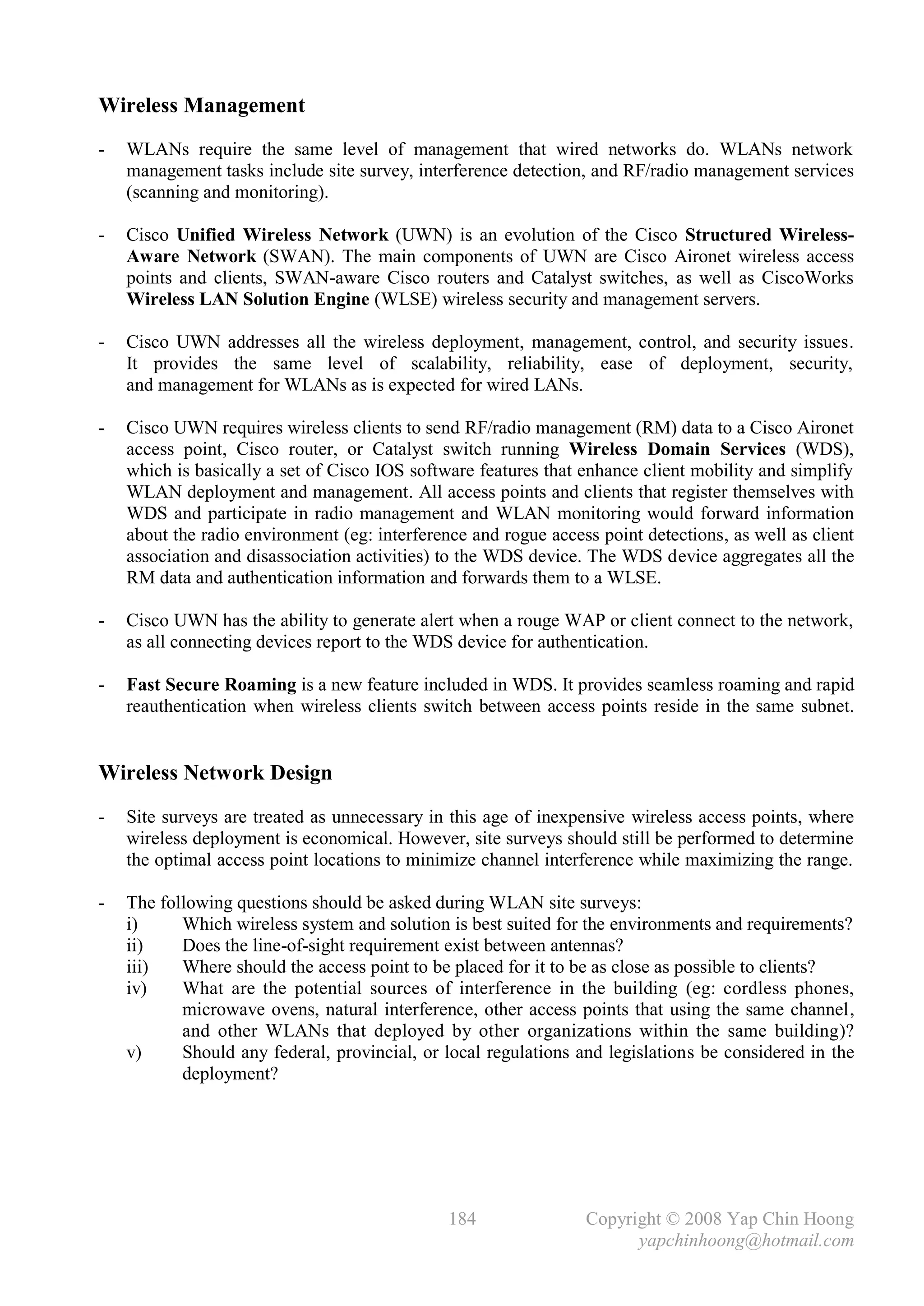 Wireless Management
-   WLANs require the same level of management that wired networks do. WLANs network
    management tasks include site survey, interference detection, and RF/radio management services
    (scanning and monitoring).

-   Cisco Unified Wireless Network (UWN) is an evolution of the Cisco Structured Wireless-
    Aware Network (SWAN). The main components of UWN are Cisco Aironet wireless access
    points and clients, SWAN-aware Cisco routers and Catalyst switches, as well as CiscoWorks
    Wireless LAN Solution Engine (WLSE) wireless security and management servers.

-   Cisco UWN addresses all the wireless deployment, management, control, and security issues.
    It provides the same level of scalability, reliability, ease of deployment, security,
    and management for WLANs as is expected for wired LANs.

-   Cisco UWN requires wireless clients to send RF/radio management (RM) data to a Cisco Aironet
    access point, Cisco router, or Catalyst switch running Wireless Domain Services (WDS),
    which is basically a set of Cisco IOS software features that enhance client mobility and simplify
    WLAN deployment and management. All access points and clients that register themselves with
    WDS and participate in radio management and WLAN monitoring would forward information
    about the radio environment (eg: interference and rogue access point detections, as well as client
    association and disassociation activities) to the WDS device. The WDS device aggregates all the
    RM data and authentication information and forwards them to a WLSE.

-   Cisco UWN has the ability to generate alert when a rouge WAP or client connect to the network,
    as all connecting devices report to the WDS device for authentication.

-   Fast Secure Roaming is a new feature included in WDS. It provides seamless roaming and rapid
    reauthentication when wireless clients switch between access points reside in the same subnet.


Wireless Network Design
-   Site surveys are treated as unnecessary in this age of inexpensive wireless access points, where
    wireless deployment is economical. However, site surveys should still be performed to determine
    the optimal access point locations to minimize channel interference while maximizing the range.

-   The following questions should be asked during WLAN site surveys:
    i)     Which wireless system and solution is best suited for the environments and requirements?
    ii)    Does the line-of-sight requirement exist between antennas?
    iii)   Where should the access point to be placed for it to be as close as possible to clients?
    iv)    What are the potential sources of interference in the building (eg: cordless phones,
           microwave ovens, natural interference, other access points that using the same channel,
           and other WLANs that deployed by other organizations within the same building)?
    v)     Should any federal, provincial, or local regulations and legislations be considered in the
           deployment?




                                               184               Copyright © 2008 Yap Chin Hoong
                                                                       yapchinhoong@hotmail.com
 