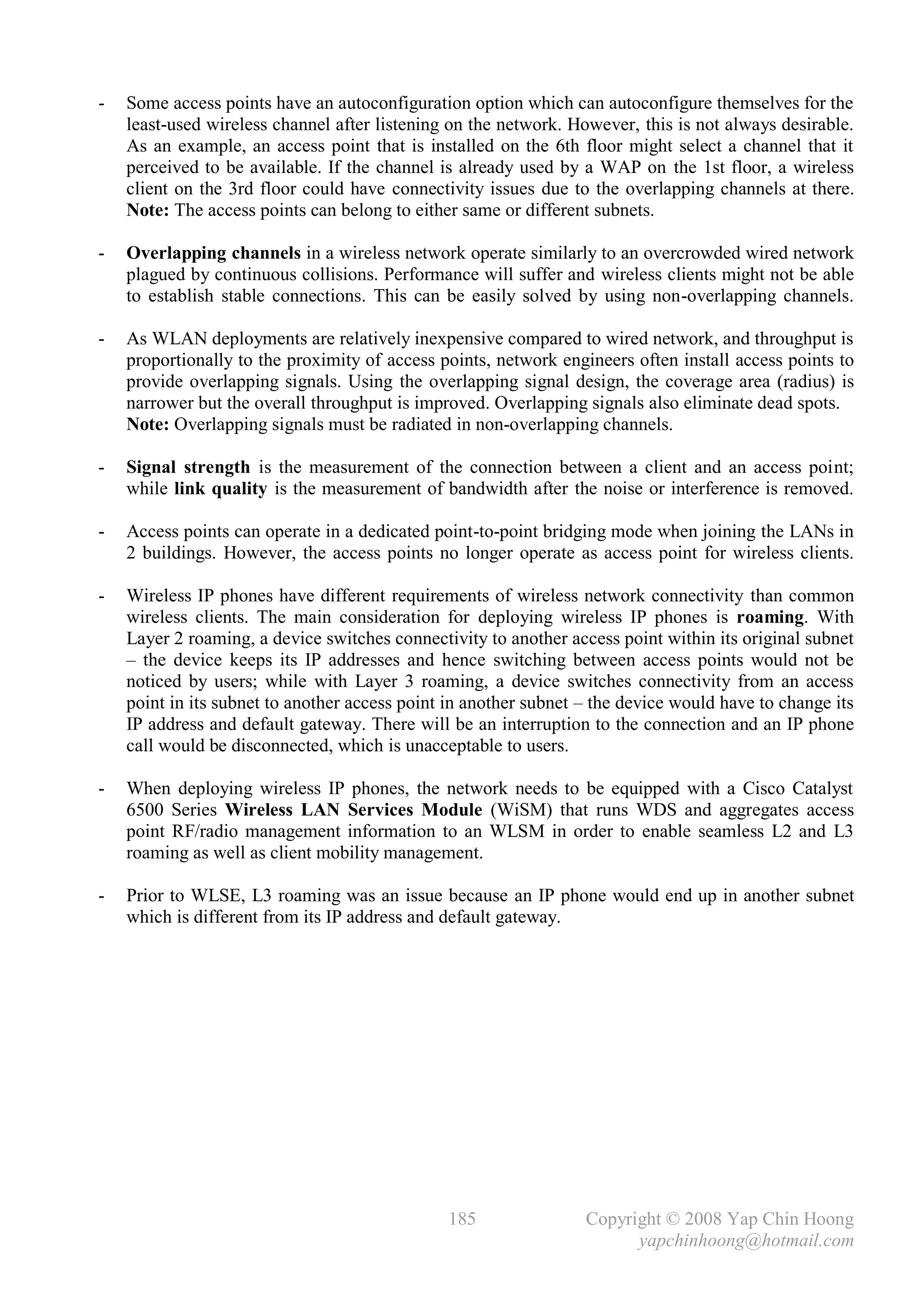 -   Some access points have an autoconfiguration option which can autoconfigure themselves for the
    least-used wireless channel after listening on the network. However, this is not always desirable.
    As an example, an access point that is installed on the 6th floor might select a channel that it
    perceived to be available. If the channel is already used by a WAP on the 1st floor, a wireless
    client on the 3rd floor could have connectivity issues due to the overlapping channels at there.
    Note: The access points can belong to either same or different subnets.

-   Overlapping channels in a wireless network operate similarly to an overcrowded wired network
    plagued by continuous collisions. Performance will suffer and wireless clients might not be able
    to establish stable connections. This can be easily solved by using non-overlapping channels.

-   As WLAN deployments are relatively inexpensive compared to wired network, and throughput is
    proportionally to the proximity of access points, network engineers often install access points to
    provide overlapping signals. Using the overlapping signal design, the coverage area (radius) is
    narrower but the overall throughput is improved. Overlapping signals also eliminate dead spots.
    Note: Overlapping signals must be radiated in non-overlapping channels.

-   Signal strength is the measurement of the connection between a client and an access point;
    while link quality is the measurement of bandwidth after the noise or interference is removed.

-   Access points can operate in a dedicated point-to-point bridging mode when joining the LANs in
    2 buildings. However, the access points no longer operate as access point for wireless clients.

-   Wireless IP phones have different requirements of wireless network connectivity than common
    wireless clients. The main consideration for deploying wireless IP phones is roaming. With
    Layer 2 roaming, a device switches connectivity to another access point within its original subnet
    – the device keeps its IP addresses and hence switching between access points would not be
    noticed by users; while with Layer 3 roaming, a device switches connectivity from an access
    point in its subnet to another access point in another subnet – the device would have to change its
    IP address and default gateway. There will be an interruption to the connection and an IP phone
    call would be disconnected, which is unacceptable to users.

-   When deploying wireless IP phones, the network needs to be equipped with a Cisco Catalyst
    6500 Series Wireless LAN Services Module (WiSM) that runs WDS and aggregates access
    point RF/radio management information to an WLSM in order to enable seamless L2 and L3
    roaming as well as client mobility management.

-   Prior to WLSE, L3 roaming was an issue because an IP phone would end up in another subnet
    which is different from its IP address and default gateway.




                                               185                Copyright © 2008 Yap Chin Hoong
                                                                        yapchinhoong@hotmail.com
 