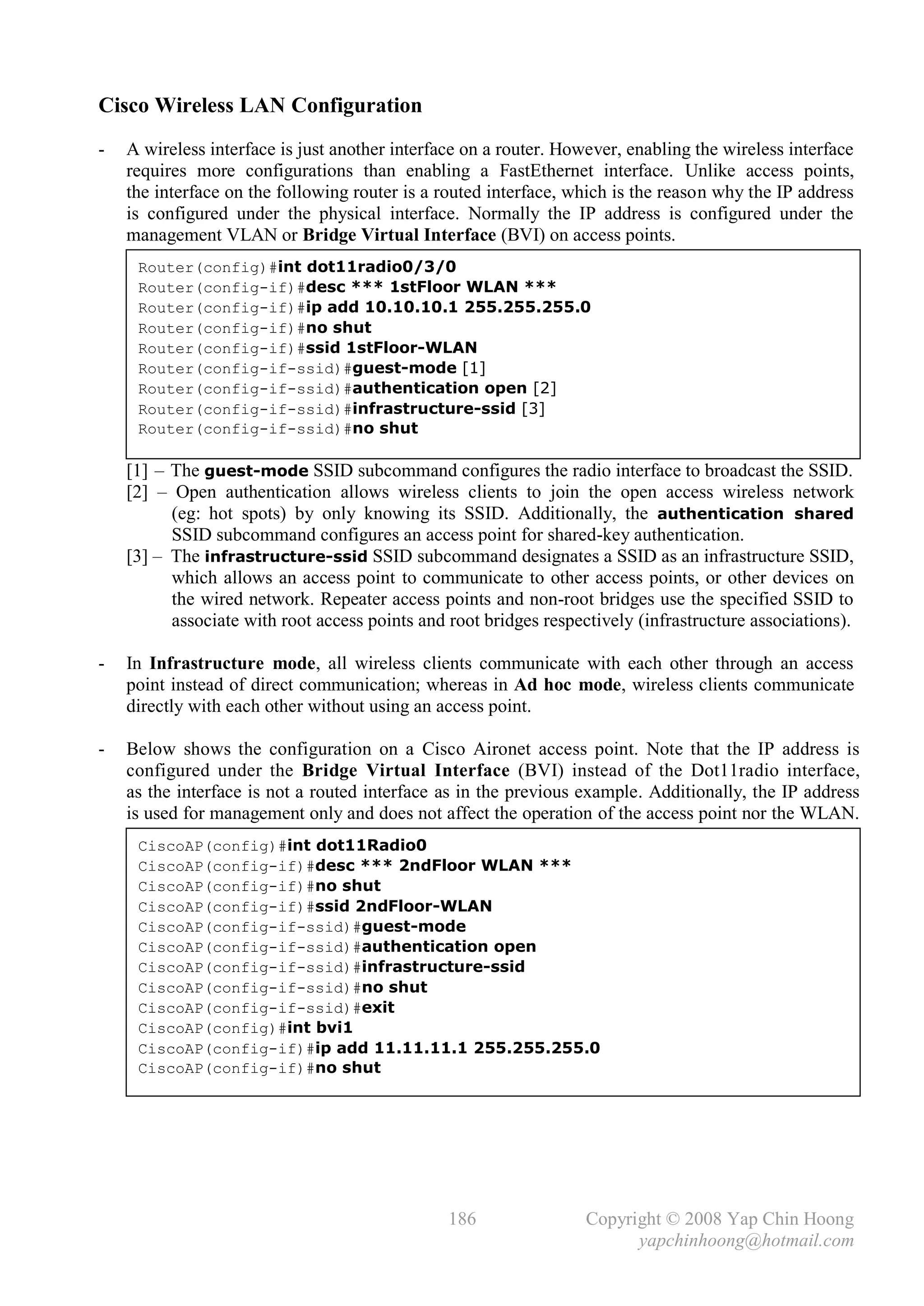 Cisco Wireless LAN Configuration
-   A wireless interface is just another interface on a router. However, enabling the wireless interface
    requires more configurations than enabling a FastEthernet interface. Unlike access points,
    the interface on the following router is a routed interface, which is the reason why the IP address
    is configured under the physical interface. Normally the IP address is configured under the
    management VLAN or Bridge Virtual Interface (BVI) on access points.
     Router(config)#int dot11radio0/3/0
     Router(config-if)#desc *** 1stFloor WLAN ***
     Router(config-if)#ip add 10.10.10.1 255.255.255.0
     Router(config-if)#no shut
     Router(config-if)#ssid 1stFloor-WLAN
     Router(config-if-ssid)#guest-mode [1]
     Router(config-if-ssid)#authentication open [2]
     Router(config-if-ssid)#infrastructure-ssid [3]
     Router(config-if-ssid)#no shut

    [1] .– .The guest-mode SSID subcommand configures the radio interface to broadcast the SSID.
    [2] – Open authentication allows wireless clients to join the open access wireless network
            (eg: hot spots) by only knowing its SSID. Additionally, the authentication shared
            SSID subcommand configures an access point for shared-key authentication.
    [3] – .The infrastructure-ssid SSID subcommand designates a SSID as an infrastructure SSID,
            which allows an access point to communicate to other access points, or other devices on
            the wired network. Repeater access points and non-root bridges use the specified SSID to
            associate with root access points and root bridges respectively (infrastructure associations).

-   In Infrastructure mode, all wireless clients communicate with each other through an access
    point instead of direct communication; whereas in Ad hoc mode, wireless clients communicate
    directly with each other without using an access point.

-   Below shows the configuration on a Cisco Aironet access point. Note that the IP address is
    configured under the Bridge Virtual Interface (BVI) instead of the Dot11radio interface,
    as the interface is not a routed interface as in the previous example. Additionally, the IP address
    is used for management only and does not affect the operation of the access point nor the WLAN.
     CiscoAP(config)#int dot11Radio0
     CiscoAP(config-if)#desc *** 2ndFloor WLAN ***
     CiscoAP(config-if)#no shut
     CiscoAP(config-if)#ssid 2ndFloor-WLAN
     CiscoAP(config-if-ssid)#guest-mode
     CiscoAP(config-if-ssid)#authentication open
     CiscoAP(config-if-ssid)#infrastructure-ssid
     CiscoAP(config-if-ssid)#no shut
     CiscoAP(config-if-ssid)#exit
     CiscoAP(config)#int bvi1
     CiscoAP(config-if)#ip add 11.11.11.1 255.255.255.0
     CiscoAP(config-if)#no shut




                                                 186                Copyright © 2008 Yap Chin Hoong
                                                                          yapchinhoong@hotmail.com
 