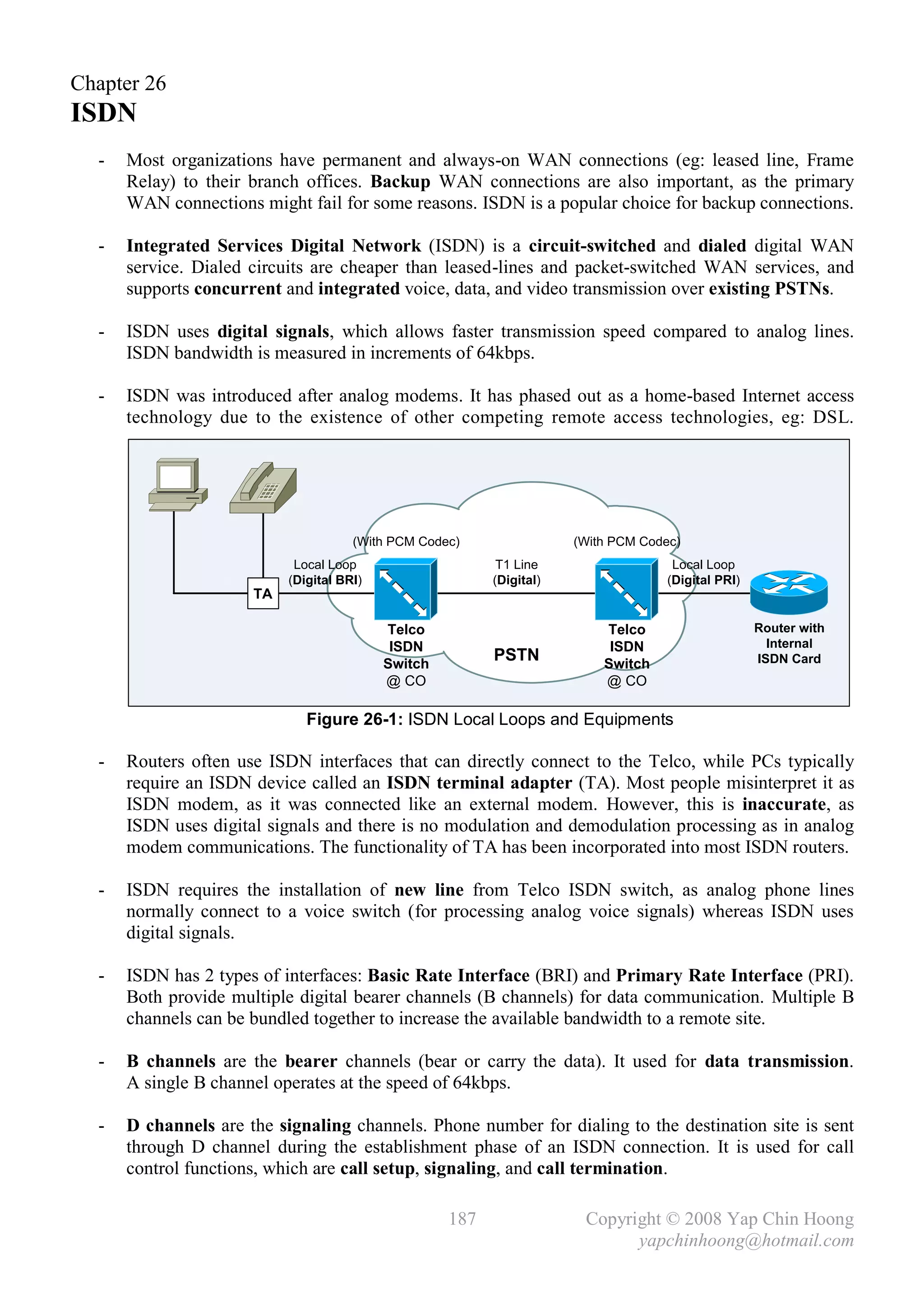 Chapter 26
ISDN
  -   Most organizations have permanent and always-on WAN connections (eg: leased line, Frame
      Relay) to their branch offices. Backup WAN connections are also important, as the primary
      WAN connections might fail for some reasons. ISDN is a popular choice for backup connections.

  -   Integrated Services Digital Network (ISDN) is a circuit-switched and dialed digital WAN
      service. Dialed circuits are cheaper than leased-lines and packet-switched WAN services, and
      supports concurrent and integrated voice, data, and video transmission over existing PSTNs.

  -   ISDN uses digital signals, which allows faster transmission speed compared to analog lines.
      ISDN bandwidth is measured in increments of 64kbps.

  -   ISDN was introduced after analog modems. It has phased out as a home-based Internet access
      technology due to the existence of other competing remote access technologies, eg: DSL.




                                      (With PCM Codec)                (With PCM Codec)
                            Local Loop                     T1 Line                   Local Loop
                           (Digital BRI)                  (Digital)                 (Digital PRI)
                      TA

                                           Telco                          Telco                     Router with
                                            ISDN                           ISDN                       Internal
                                           Switch
                                                          PSTN            Switch                    ISDN Card
                                           @ CO                           @ CO

                              Figure 26-1: ISDN Local Loops and Equipments

  -   Routers often use ISDN interfaces that can directly connect to the Telco, while PCs typically
      require an ISDN device called an ISDN terminal adapter (TA). Most people misinterpret it as
      ISDN modem, as it was connected like an external modem. However, this is inaccurate, as
      ISDN uses digital signals and there is no modulation and demodulation processing as in analog
      modem communications. The functionality of TA has been incorporated into most ISDN routers.

  -   ISDN requires the installation of new line from Telco ISDN switch, as analog phone lines
      normally connect to a voice switch (for processing analog voice signals) whereas ISDN uses
      digital signals.

  -   ISDN has 2 types of interfaces: Basic Rate Interface (BRI) and Primary Rate Interface (PRI).
      Both provide multiple digital bearer channels (B channels) for data communication. Multiple B
      channels can be bundled together to increase the available bandwidth to a remote site.

  -   B channels are the bearer channels (bear or carry the data). It used for data transmission.
      A single B channel operates at the speed of 64kbps.

  -   D channels are the signaling channels. Phone number for dialing to the destination site is sent
      through D channel during the establishment phase of an ISDN connection. It is used for call
      control functions, which are call setup, signaling, and call termination.

                                                    187                Copyright © 2008 Yap Chin Hoong
                                                                             yapchinhoong@hotmail.com
 