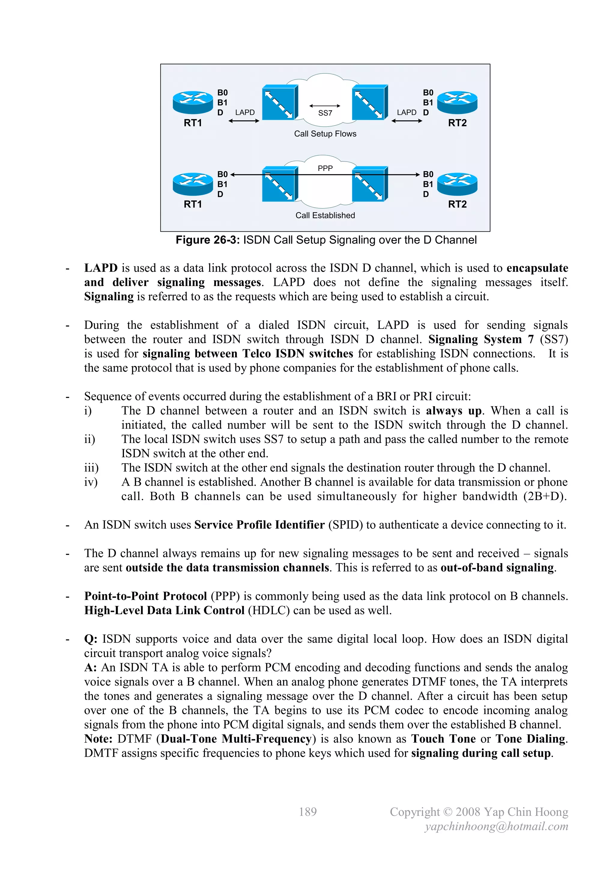 B0                                       B0
                              B1                                       B1
                              D LAPD                SS7           LAPD D
                       RT1                                                  RT2
                                             Call Setup Flows



                                                    PPP
                              B0                                       B0
                              B1                                       B1
                              D                                        D
                       RT1                                                  RT2
                                              Call Established


                      Figure 26-3: ISDN Call Setup Signaling over the D Channel

-   LAPD is used as a data link protocol across the ISDN D channel, which is used to encapsulate
    and deliver signaling messages. LAPD does not define the signaling messages itself.
    Signaling is referred to as the requests which are being used to establish a circuit.

-   During the establishment of a dialed ISDN circuit, LAPD is used for sending signals
    between the router and ISDN switch through ISDN D channel. Signaling System 7 (SS7)
    is used for signaling between Telco ISDN switches for establishing ISDN connections. It is
    the same protocol that is used by phone companies for the establishment of phone calls.

-   Sequence of events occurred during the establishment of a BRI or PRI circuit:
    i)    The D channel between a router and an ISDN switch is always up. When a call is
          initiated, the called number will be sent to the ISDN switch through the D channel.
    ii)   The local ISDN switch uses SS7 to setup a path and pass the called number to the remote
          ISDN switch at the other end.
    iii)  The ISDN switch at the other end signals the destination router through the D channel.
    iv)   A B channel is established. Another B channel is available for data transmission or phone
          call. Both B channels can be used simultaneously for higher bandwidth (2B+D).

-   An ISDN switch uses Service Profile Identifier (SPID) to authenticate a device connecting to it.

-   The D channel always remains up for new signaling messages to be sent and received – signals
    are sent outside the data transmission channels. This is referred to as out-of-band signaling.

-   Point-to-Point Protocol (PPP) is commonly being used as the data link protocol on B channels.
    High-Level Data Link Control (HDLC) can be used as well.

-   Q: ISDN supports voice and data over the same digital local loop. How does an ISDN digital
    circuit transport analog voice signals?
    A: An ISDN TA is able to perform PCM encoding and decoding functions and sends the analog
    voice signals over a B channel. When an analog phone generates DTMF tones, the TA interprets
    the tones and generates a signaling message over the D channel. After a circuit has been setup
    over one of the B channels, the TA begins to use its PCM codec to encode incoming analog
    signals from the phone into PCM digital signals, and sends them over the established B channel.
    Note: DTMF (Dual-Tone Multi-Frequency) is also known as Touch Tone or Tone Dialing.
    DMTF assigns specific frequencies to phone keys which used for signaling during call setup.



                                              189                Copyright © 2008 Yap Chin Hoong
                                                                       yapchinhoong@hotmail.com
 
