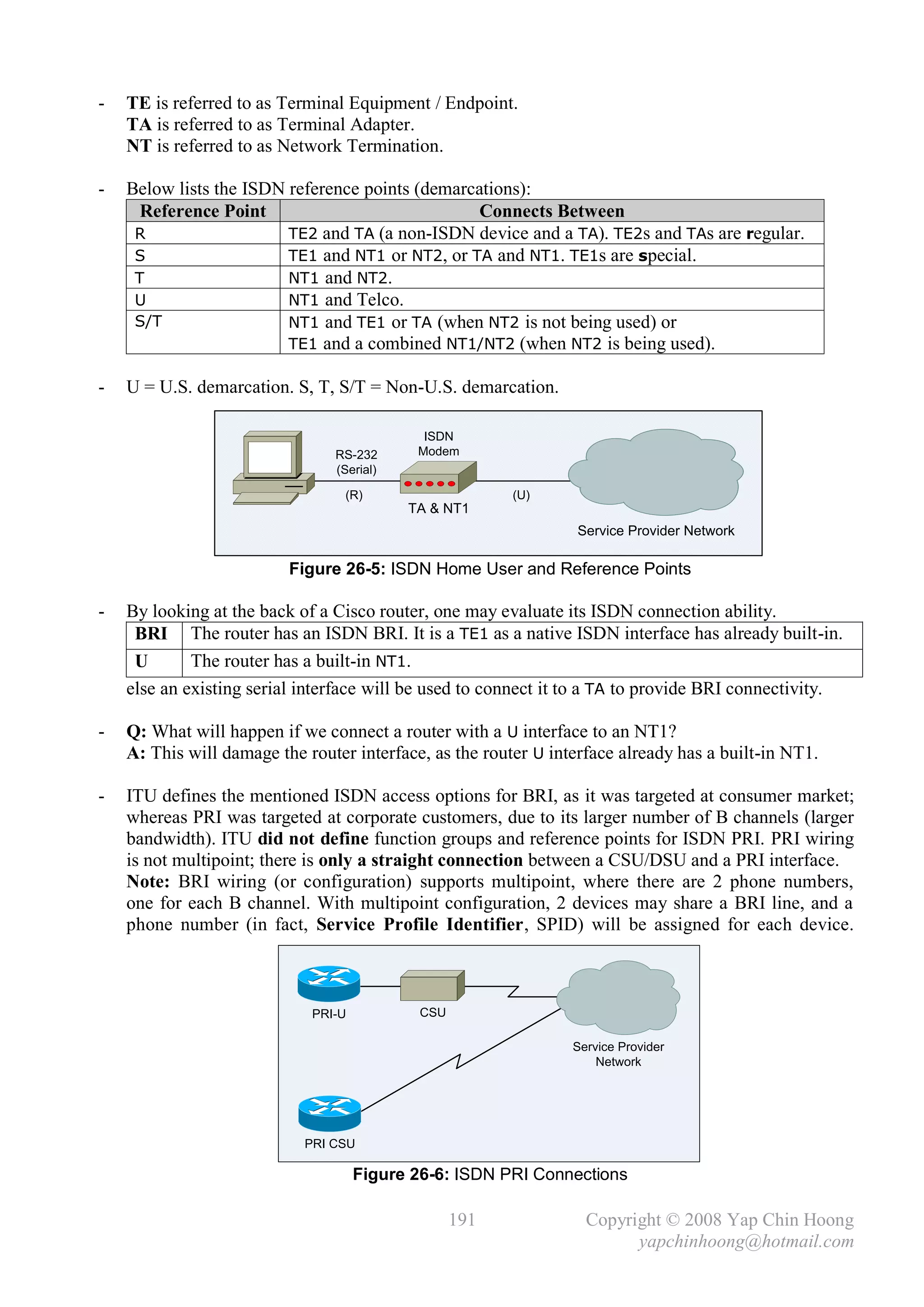 -   TE is referred to as Terminal Equipment / Endpoint.
    TA is referred to as Terminal Adapter.
    NT is referred to as Network Termination.

-   Below lists the ISDN reference points (demarcations):
      Reference Point                             Connects Between
     R                   TE2 and TA (a non-ISDN device and a TA). TE2s and TAs are regular.
     S                   TE1 and NT1 or NT2, or TA and NT1. TE1s are special.
     T                   NT1 and NT2.
     U                   NT1 and Telco.
     S/T                 NT1 and TE1 or TA (when NT2 is not being used) or
                         TE1 and a combined NT1/NT2 (when NT2 is being used).

-   U = U.S. demarcation. S, T, S/T = Non-U.S. demarcation.

                                             ISDN
                                RS-232      Modem
                                (Serial)

                                  (R)                    (U)
                                           TA & NT1
                                                                 Service Provider Network

                          Figure 26-5: ISDN Home User and Reference Points

-   By looking at the back of a Cisco router, one may evaluate its ISDN connection ability.
     BRI The router has an ISDN BRI. It is a TE1 as a native ISDN interface has already built-in.
     U       The router has a built-in NT1.
    else an existing serial interface will be used to connect it to a TA to provide BRI connectivity.

-   Q: What will happen if we connect a router with a U interface to an NT1?
    A: This will damage the router interface, as the router U interface already has a built-in NT1.

-   ITU defines the mentioned ISDN access options for BRI, as it was targeted at consumer market;
    whereas PRI was targeted at corporate customers, due to its larger number of B channels (larger
    bandwidth). ITU did not define function groups and reference points for ISDN PRI. PRI wiring
    is not multipoint; there is only a straight connection between a CSU/DSU and a PRI interface.
    Note: BRI wiring (or configuration) supports multipoint, where there are 2 phone numbers,
    one for each B channel. With multipoint configuration, 2 devices may share a BRI line, and a
    phone number (in fact, Service Profile Identifier, SPID) will be assigned for each device.



                             PRI-U           CSU

                                                                 Service Provider
                                                                     Network




                            PRI CSU

                                     Figure 26-6: ISDN PRI Connections

                                                   191             Copyright © 2008 Yap Chin Hoong
                                                                         yapchinhoong@hotmail.com
 