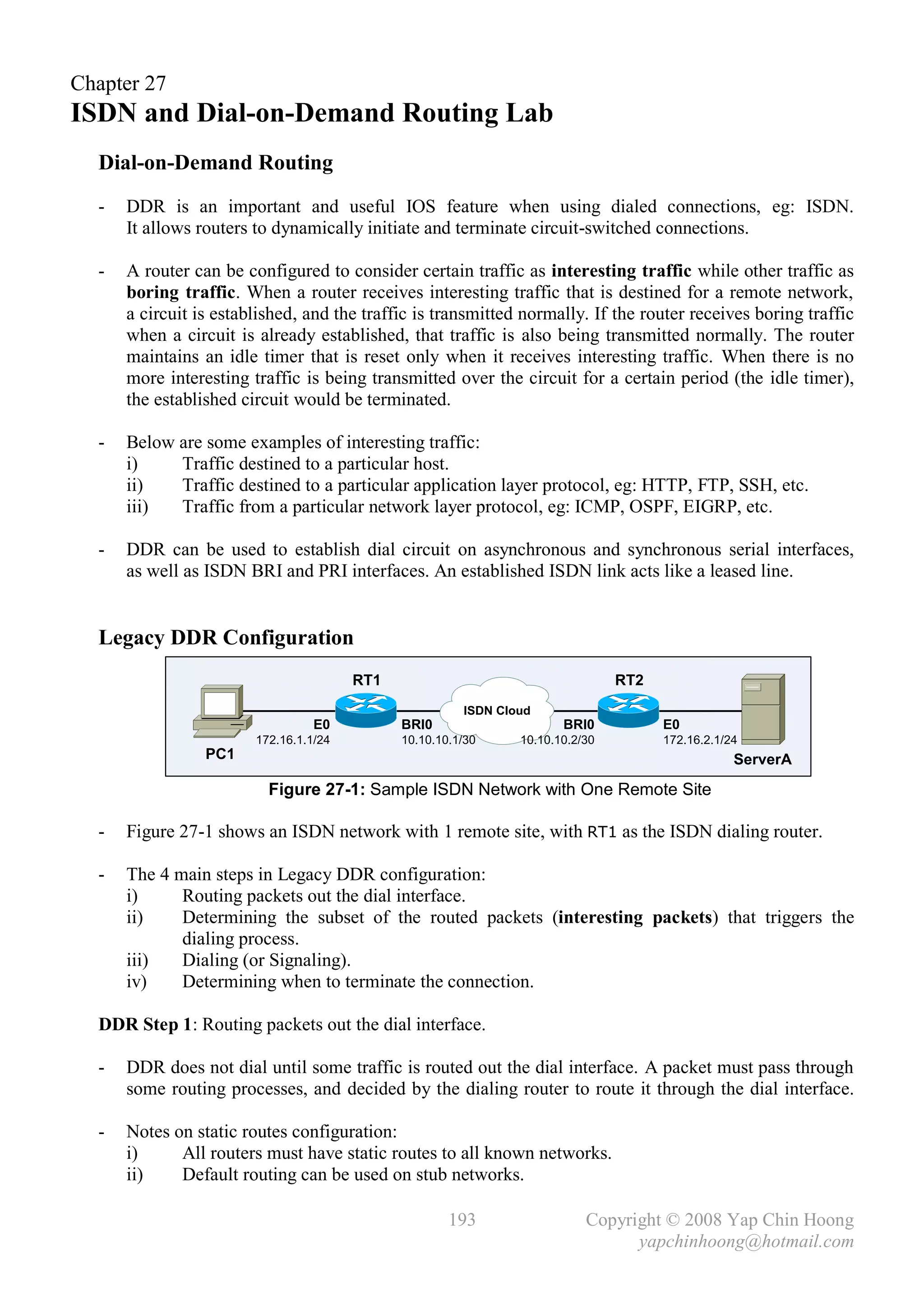 Chapter 27
ISDN and Dial-on-Demand Routing Lab
  Dial-on-Demand Routing
  -   DDR is an important and useful IOS feature when using dialed connections, eg: ISDN.
      It allows routers to dynamically initiate and terminate circuit-switched connections.

  -   A router can be configured to consider certain traffic as interesting traffic while other traffic as
      boring traffic. When a router receives interesting traffic that is destined for a remote network,
      a circuit is established, and the traffic is transmitted normally. If the router receives boring traffic
      when a circuit is already established, that traffic is also being transmitted normally. The router
      maintains an idle timer that is reset only when it receives interesting traffic. When there is no
      more interesting traffic is being transmitted over the circuit for a certain period (the idle timer),
      the established circuit would be terminated.

  -   Below are some examples of interesting traffic:
      i)    Traffic destined to a particular host.
      ii)   Traffic destined to a particular application layer protocol, eg: HTTP, FTP, SSH, etc.
      iii)  Traffic from a particular network layer protocol, eg: ICMP, OSPF, EIGRP, etc.

  -   DDR can be used to establish dial circuit on asynchronous and synchronous serial interfaces,
      as well as ISDN BRI and PRI interfaces. An established ISDN link acts like a leased line.


  Legacy DDR Configuration
                                        RT1                                     RT2
                                                        ISDN Cloud
                                  E0          BRI0                     BRI0           E0
                        172.16.1.1/24         10.10.10.1/30     10.10.10.2/30         172.16.2.1/24
                 PC1                                                                              ServerA

                          Figure 27-1: Sample ISDN Network with One Remote Site

  -   Figure 27-1 shows an ISDN network with 1 remote site, with RT1 as the ISDN dialing router.

  -   The 4 main steps in Legacy DDR configuration:
      i)     Routing packets out the dial interface.
      ii)    Determining the subset of the routed packets (interesting packets) that triggers the
             dialing process.
      iii)   Dialing (or Signaling).
      iv)    Determining when to terminate the connection.

  DDR Step 1: Routing packets out the dial interface.

  -   DDR does not dial until some traffic is routed out the dial interface. A packet must pass through
      some routing processes, and decided by the dialing router to route it through the dial interface.

  -   Notes on static routes configuration:
      i)     All routers must have static routes to all known networks.
      ii)    Default routing can be used on stub networks.

                                                      193                  Copyright © 2008 Yap Chin Hoong
                                                                                 yapchinhoong@hotmail.com
 