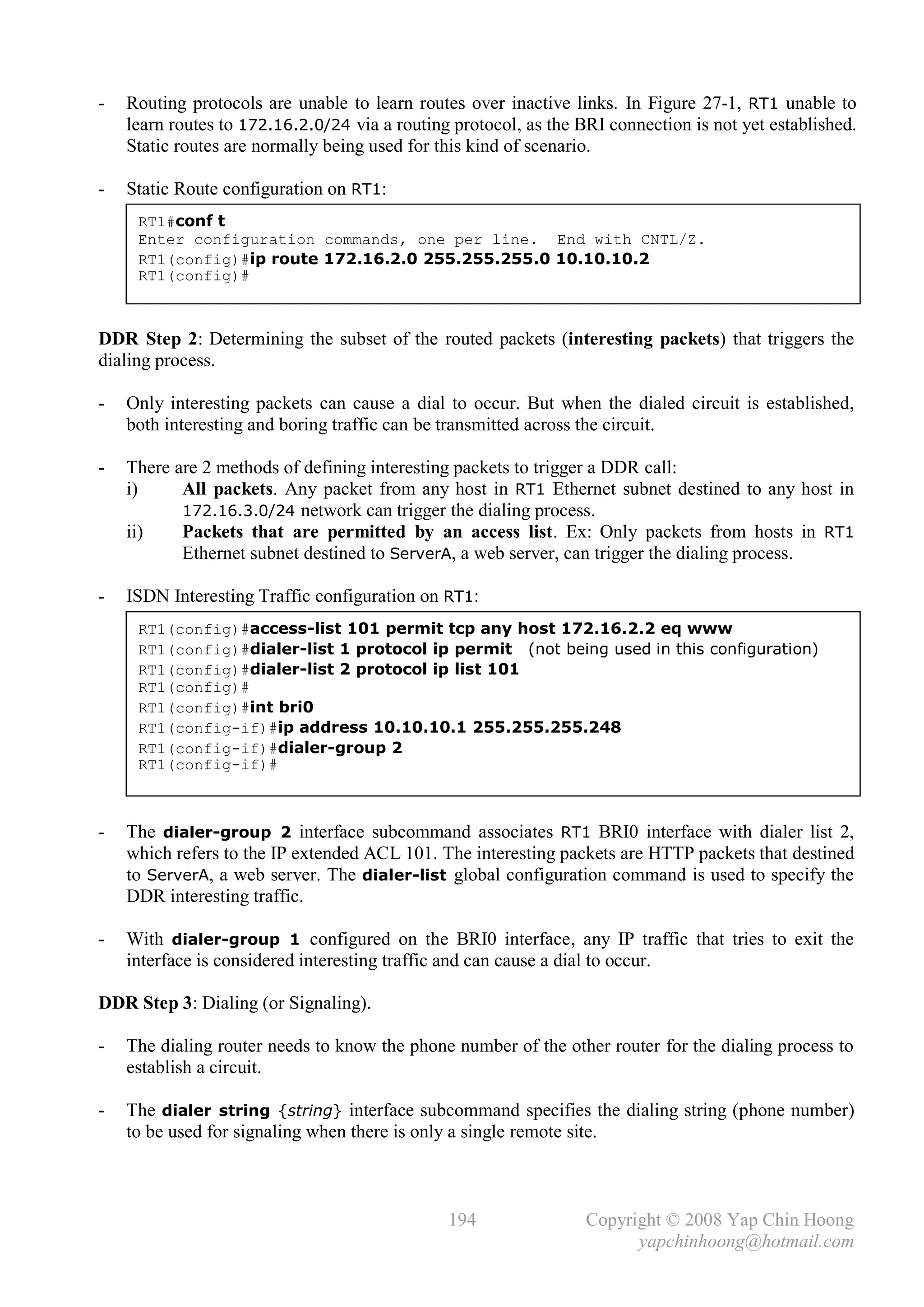 -   Routing protocols are unable to learn routes over inactive links. In Figure 27-1, RT1 unable to
    learn routes to 172.16.2.0/24 via a routing protocol, as the BRI connection is not yet established.
    Static routes are normally being used for this kind of scenario.

-   Static Route configuration on RT1:
     RT1#conf t
     Enter configuration commands, one per line. End with CNTL/Z.
     RT1(config)#ip route 172.16.2.0 255.255.255.0 10.10.10.2
     RT1(config)#



DDR Step 2: Determining the subset of the routed packets (interesting packets) that triggers the
dialing process.

-   Only interesting packets can cause a dial to occur. But when the dialed circuit is established,
    both interesting and boring traffic can be transmitted across the circuit.

-   There are 2 methods of defining interesting packets to trigger a DDR call:
    i)     All packets. Any packet from any host in RT1 Ethernet subnet destined to any host in
           172.16.3.0/24 network can trigger the dialing process.
    ii)    Packets that are permitted by an access list. Ex: Only packets from hosts in RT1
           Ethernet subnet destined to ServerA, a web server, can trigger the dialing process.

-   ISDN Interesting Traffic configuration on RT1:
     RT1(config)#access-list 101 permit tcp any host 172.16.2.2 eq www
     RT1(config)#dialer-list 1 protocol ip permit (not being used in this configuration)
     RT1(config)#dialer-list 2 protocol ip list 101
     RT1(config)#
     RT1(config)#int bri0
     RT1(config-if)#ip address 10.10.10.1 255.255.255.248
     RT1(config-if)#dialer-group 2
     RT1(config-if)#



-   The dialer-group 2 interface subcommand associates RT1 BRI0 interface with dialer list 2,
    which refers to the IP extended ACL 101. The interesting packets are HTTP packets that destined
    to ServerA, a web server. The dialer-list global configuration command is used to specify the
    DDR interesting traffic.

-   With dialer-group 1 configured on the BRI0 interface, any IP traffic that tries to exit the
    interface is considered interesting traffic and can cause a dial to occur.

DDR Step 3: Dialing (or Signaling).

-   The dialing router needs to know the phone number of the other router for the dialing process to
    establish a circuit.

-   The dialer string {string} interface subcommand specifies the dialing string (phone number)
    to be used for signaling when there is only a single remote site.



                                               194                Copyright © 2008 Yap Chin Hoong
                                                                        yapchinhoong@hotmail.com
 