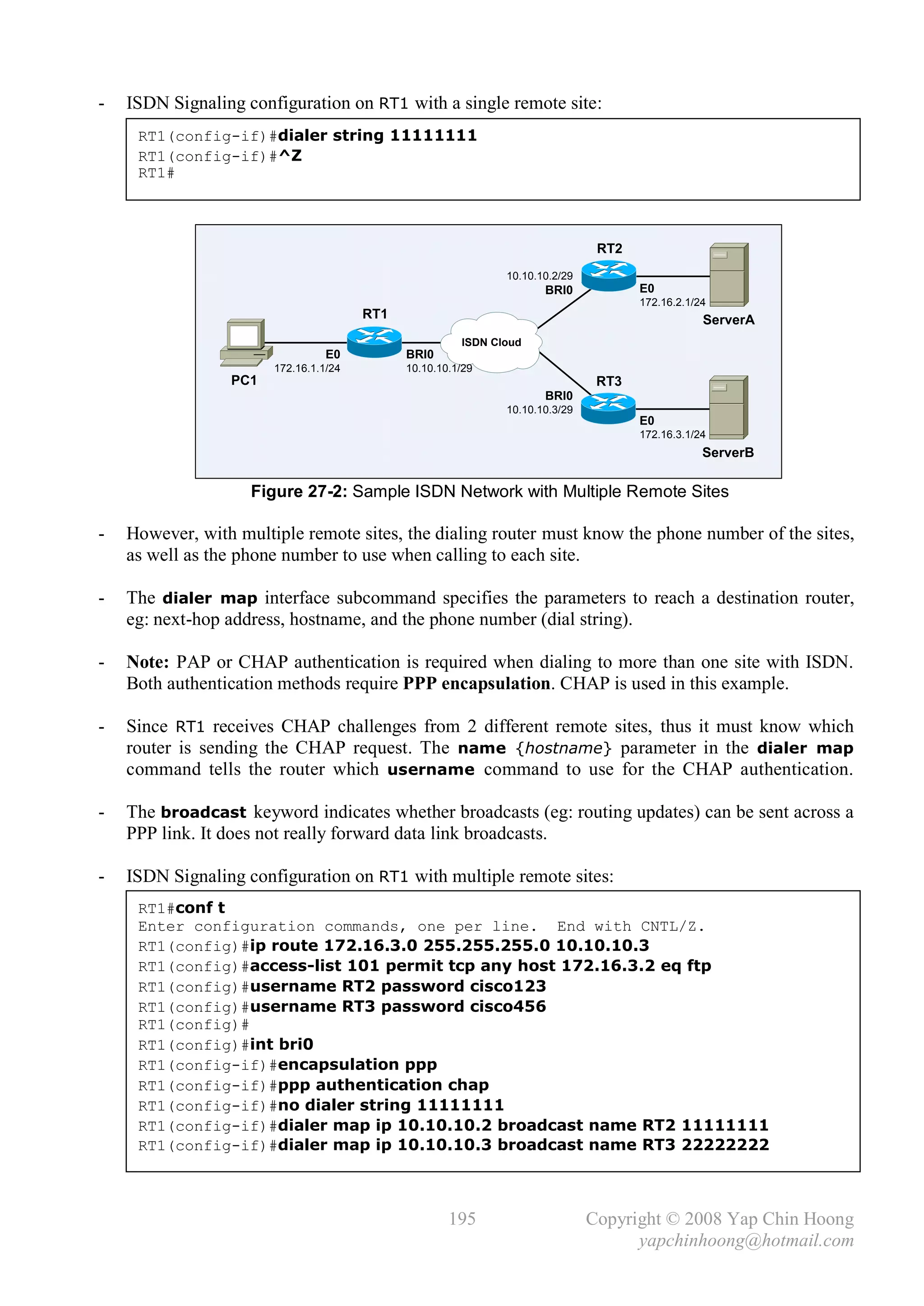 -   ISDN Signaling configuration on RT1 with a single remote site:
     RT1(config-if)#dialer string 11111111
     RT1(config-if)#^Z
     RT1#



                                                                               RT2
                                                              10.10.10.2/29
                                                                     BRI0            E0
                                                                                     172.16.2.1/24
                                       RT1                                                       ServerA
                                                       ISDN Cloud
                                 E0          BRI0
                       172.16.1.1/24         10.10.10.1/29
                 PC1                                                           RT3
                                                                     BRI0
                                                              10.10.10.3/29
                                                                                     E0
                                                                                     172.16.3.1/24
                                                                                                 ServerB

                    Figure 27-2: Sample ISDN Network with Multiple Remote Sites

-   However, with multiple remote sites, the dialing router must know the phone number of the sites,
    as well as the phone number to use when calling to each site.

-   The dialer map interface subcommand specifies the parameters to reach a destination router,
    eg: next-hop address, hostname, and the phone number (dial string).

-   Note: PAP or CHAP authentication is required when dialing to more than one site with ISDN.
    Both authentication methods require PPP encapsulation. CHAP is used in this example.

-   Since RT1 receives CHAP challenges from 2 different remote sites, thus it must know which
    router is sending the CHAP request. The name {hostname} parameter in the dialer map
    command tells the router which username command to use for the CHAP authentication.

-   The broadcast keyword indicates whether broadcasts (eg: routing updates) can be sent across a
    PPP link. It does not really forward data link broadcasts.

-   ISDN Signaling configuration on RT1 with multiple remote sites:
     RT1#conf t
     Enter configuration commands, one per line. End with CNTL/Z.
     RT1(config)#ip route 172.16.3.0 255.255.255.0 10.10.10.3
     RT1(config)#access-list 101 permit tcp any host 172.16.3.2 eq ftp
     RT1(config)#username RT2 password cisco123
     RT1(config)#username RT3 password cisco456
     RT1(config)#
     RT1(config)#int bri0
     RT1(config-if)#encapsulation ppp
     RT1(config-if)#ppp authentication chap
     RT1(config-if)#no dialer string 11111111
     RT1(config-if)#dialer map ip 10.10.10.2 broadcast name RT2 11111111
     RT1(config-if)#dialer map ip 10.10.10.3 broadcast name RT3 22222222



                                                     195                      Copyright © 2008 Yap Chin Hoong
                                                                                    yapchinhoong@hotmail.com
 