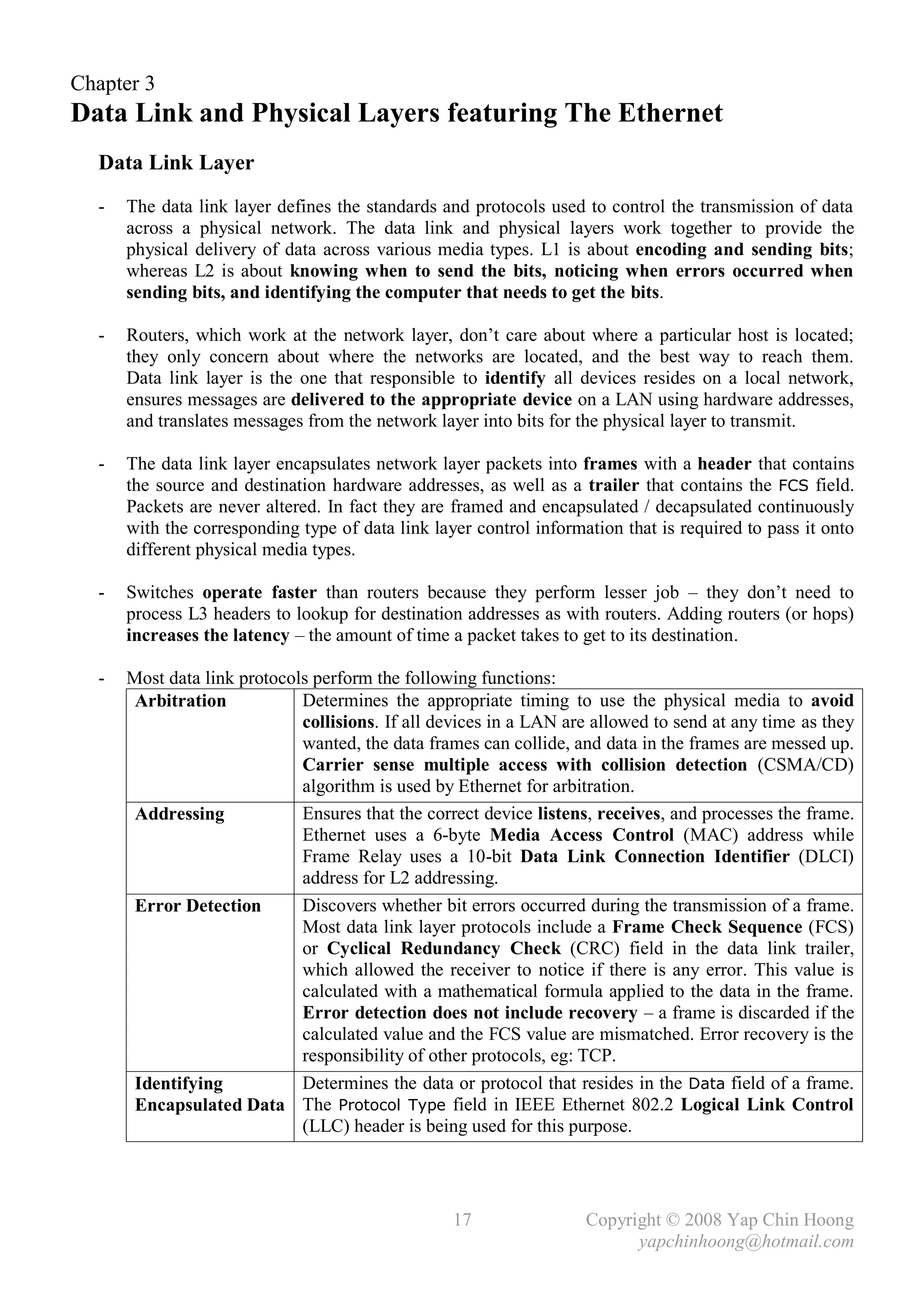 Chapter 3
Data Link and Physical Layers featuring The Ethernet
  Data Link Layer
  -   The data link layer defines the standards and protocols used to control the transmission of data
      across a physical network. The data link and physical layers work together to provide the
      physical delivery of data across various media types. L1 is about encoding and sending bits;
      whereas L2 is about knowing when to send the bits, noticing when errors occurred when
      sending bits, and identifying the computer that needs to get the bits.

  -   Routers, which work at the network layer, don’t care about where a particular host is located;
      they only concern about where the networks are located, and the best way to reach them.
      Data link layer is the one that responsible to identify all devices resides on a local network,
      ensures messages are delivered to the appropriate device on a LAN using hardware addresses,
      and translates messages from the network layer into bits for the physical layer to transmit.

  -   The data link layer encapsulates network layer packets into frames with a header that contains
      the source and destination hardware addresses, as well as a trailer that contains the FCS field.
      Packets are never altered. In fact they are framed and encapsulated / decapsulated continuously
      with the corresponding type of data link layer control information that is required to pass it onto
      different physical media types.

  -   Switches operate faster than routers because they perform lesser job – they don’t need to
      process L3 headers to lookup for destination addresses as with routers. Adding routers (or hops)
      increases the latency – the amount of time a packet takes to get to its destination.

  -   Most data link protocols perform the following functions:
       Arbitration           Determines the appropriate timing to use the physical media to avoid
                             collisions. If all devices in a LAN are allowed to send at any time as they
                             wanted, the data frames can collide, and data in the frames are messed up.
                             Carrier sense multiple access with collision detection (CSMA/CD)
                             algorithm is used by Ethernet for arbitration.
       Addressing            Ensures that the correct device listens, receives, and processes the frame.
                             Ethernet uses a 6-byte Media Access Control (MAC) address while
                             Frame Relay uses a 10-bit Data Link Connection Identifier (DLCI)
                             address for L2 addressing.
       Error Detection       Discovers whether bit errors occurred during the transmission of a frame.
                             Most data link layer protocols include a Frame Check Sequence (FCS)
                             or Cyclical Redundancy Check (CRC) field in the data link trailer,
                             which allowed the receiver to notice if there is any error. This value is
                             calculated with a mathematical formula applied to the data in the frame.
                             Error detection does not include recovery – a frame is discarded if the
                             calculated value and the FCS value are mismatched. Error recovery is the
                             responsibility of other protocols, eg: TCP.
       Identifying           Determines the data or protocol that resides in the Data field of a frame.
       Encapsulated Data The Protocol Type field in IEEE Ethernet 802.2 Logical Link Control
                             (LLC) header is being used for this purpose.




                                                  17                Copyright © 2008 Yap Chin Hoong
                                                                          yapchinhoong@hotmail.com
 