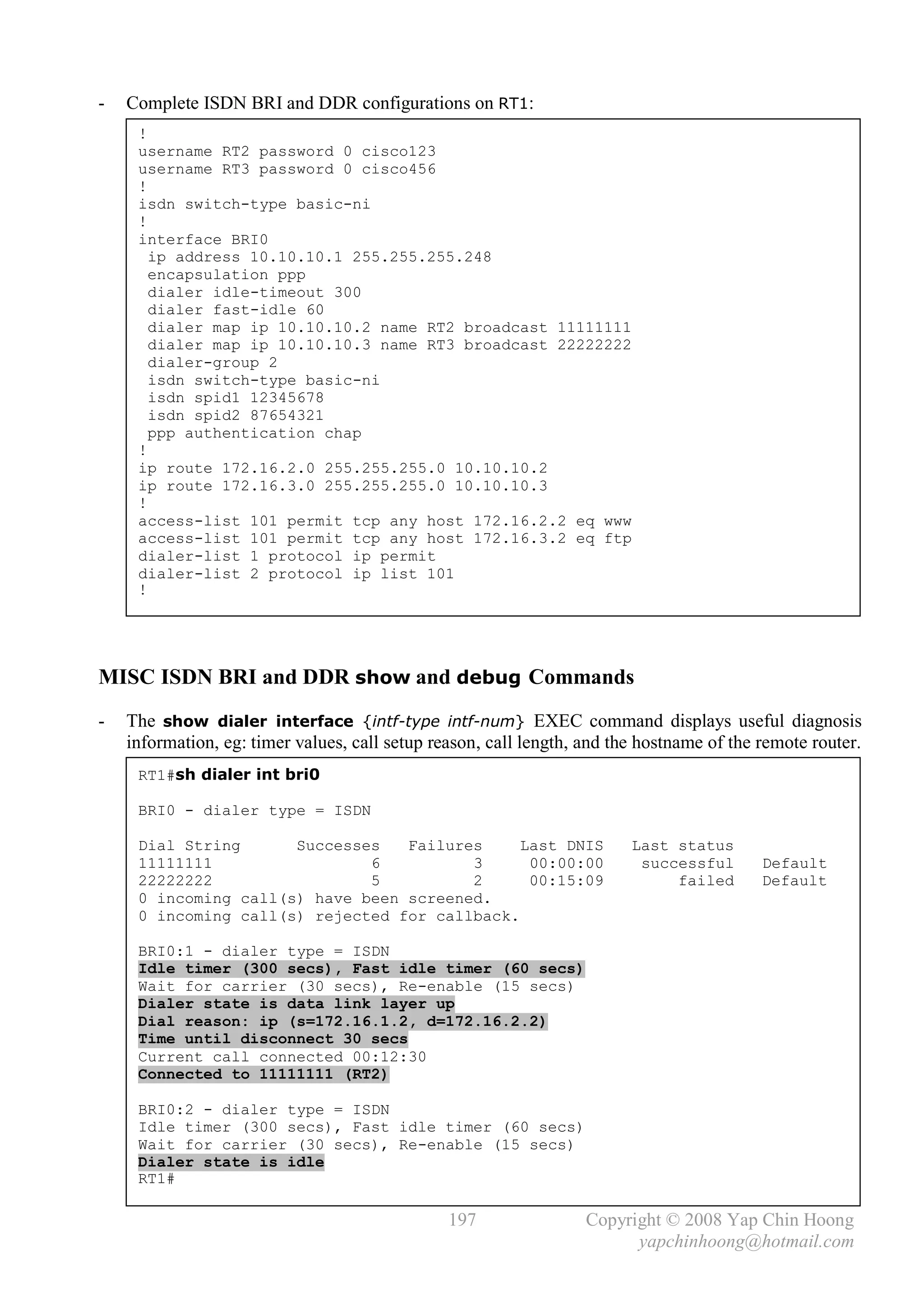 -   Complete ISDN BRI and DDR configurations on RT1:
     !
     username RT2 password 0 cisco123
     username RT3 password 0 cisco456
     !
     isdn switch-type basic-ni
     !
     interface BRI0
       ip address 10.10.10.1 255.255.255.248
       encapsulation ppp
       dialer idle-timeout 300
       dialer fast-idle 60
       dialer map ip 10.10.10.2 name RT2 broadcast 11111111
       dialer map ip 10.10.10.3 name RT3 broadcast 22222222
       dialer-group 2
       isdn switch-type basic-ni
       isdn spid1 12345678
       isdn spid2 87654321
       ppp authentication chap
     !
     ip route 172.16.2.0 255.255.255.0 10.10.10.2
     ip route 172.16.3.0 255.255.255.0 10.10.10.3
     !
     access-list 101 permit tcp any host 172.16.2.2 eq www
     access-list 101 permit tcp any host 172.16.3.2 eq ftp
     dialer-list 1 protocol ip permit
     dialer-list 2 protocol ip list 101
     !




MISC ISDN BRI and DDR show and debug Commands
-   The show dialer interface {intf-type intf-num} EXEC command displays useful diagnosis
    information, eg: timer values, call setup reason, call length, and the hostname of the remote router.
     RT1#sh dialer int bri0

     BRI0 - dialer type = ISDN

     Dial String      Successes   Failures     Last DNIS                 Last status
     11111111                 6          3      00:00:00                  successful       Default
     22222222                 5          2      00:15:09                      failed       Default
     0 incoming call(s) have been screened.
     0 incoming call(s) rejected for callback.

     BRI0:1 - dialer type = ISDN
     Idle timer (300 secs), Fast idle timer (60 secs)
     Wait for carrier (30 secs), Re-enable (15 secs)
     Dialer state is data link layer up
     Dial reason: ip (s=172.16.1.2, d=172.16.2.2)
     Time until disconnect 30 secs
     Current call connected 00:12:30
     Connected to 11111111 (RT2)

     BRI0:2 - dialer type = ISDN
     Idle timer (300 secs), Fast idle timer (60 secs)
     Wait for carrier (30 secs), Re-enable (15 secs)
     Dialer state is idle
     RT1#

                                                197                Copyright © 2008 Yap Chin Hoong
                                                                         yapchinhoong@hotmail.com
 
