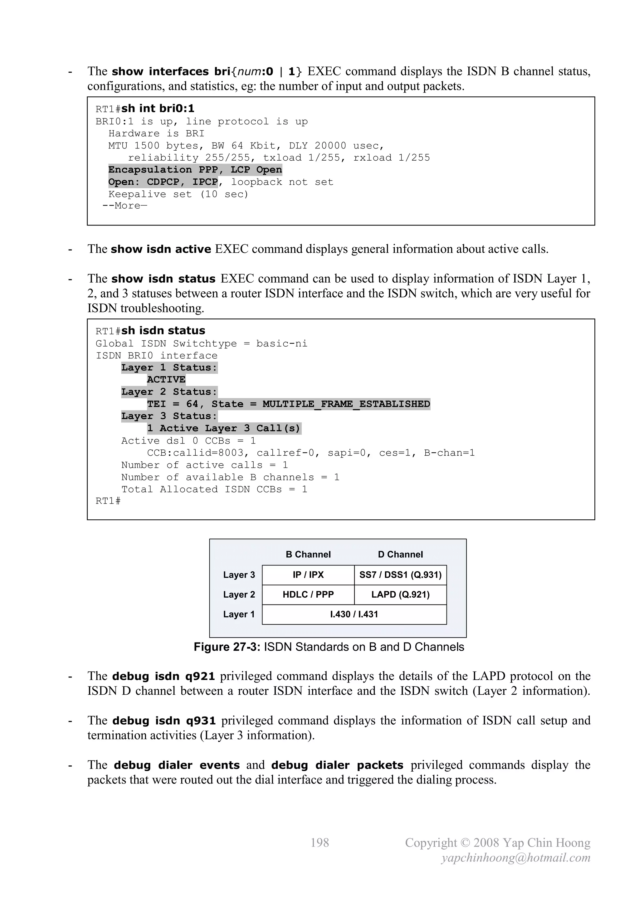 -   The show interfaces bri{num:0 | 1} EXEC command displays the ISDN B channel status,
    configurations, and statistics, eg: the number of input and output packets.
     RT1#sh int bri0:1
     BRI0:1 is up, line protocol is up
       Hardware is BRI
       MTU 1500 bytes, BW 64 Kbit, DLY 20000 usec,
          reliability 255/255, txload 1/255, rxload 1/255
       Encapsulation PPP, LCP Open
       Open: CDPCP, IPCP, loopback not set
       Keepalive set (10 sec)
      --More—



-   The show isdn active EXEC command displays general information about active calls.

-   The show isdn status EXEC command can be used to display information of ISDN Layer 1,
    2, and 3 statuses between a router ISDN interface and the ISDN switch, which are very useful for
    ISDN troubleshooting.
     RT1#sh isdn status
     Global ISDN Switchtype = basic-ni
     ISDN BRI0 interface
          Layer 1 Status:
              ACTIVE
          Layer 2 Status:
              TEI = 64, State = MULTIPLE_FRAME_ESTABLISHED
          Layer 3 Status:
              1 Active Layer 3 Call(s)
          Active dsl 0 CCBs = 1
              CCB:callid=8003, callref-0, sapi=0, ces=1, B-chan=1
          Number of active calls = 1
          Number of available B channels = 1
          Total Allocated ISDN CCBs = 1
     RT1#




                                         B Channel                D Channel

                             Layer 3       IP / IPX          SS7 / DSS1 (Q.931)

                             Layer 2     HDLC / PPP              LAPD (Q.921)

                             Layer 1                  I.430 / I.431


                        Figure 27-3: ISDN Standards on B and D Channels

-   The debug isdn q921 privileged command displays the details of the LAPD protocol on the
    ISDN D channel between a router ISDN interface and the ISDN switch (Layer 2 information).

-   The debug isdn q931 privileged command displays the information of ISDN call setup and
    termination activities (Layer 3 information).

-   The debug dialer events and debug dialer packets privileged commands display the
    packets that were routed out the dial interface and triggered the dialing process.



                                               198                     Copyright © 2008 Yap Chin Hoong
                                                                             yapchinhoong@hotmail.com
 