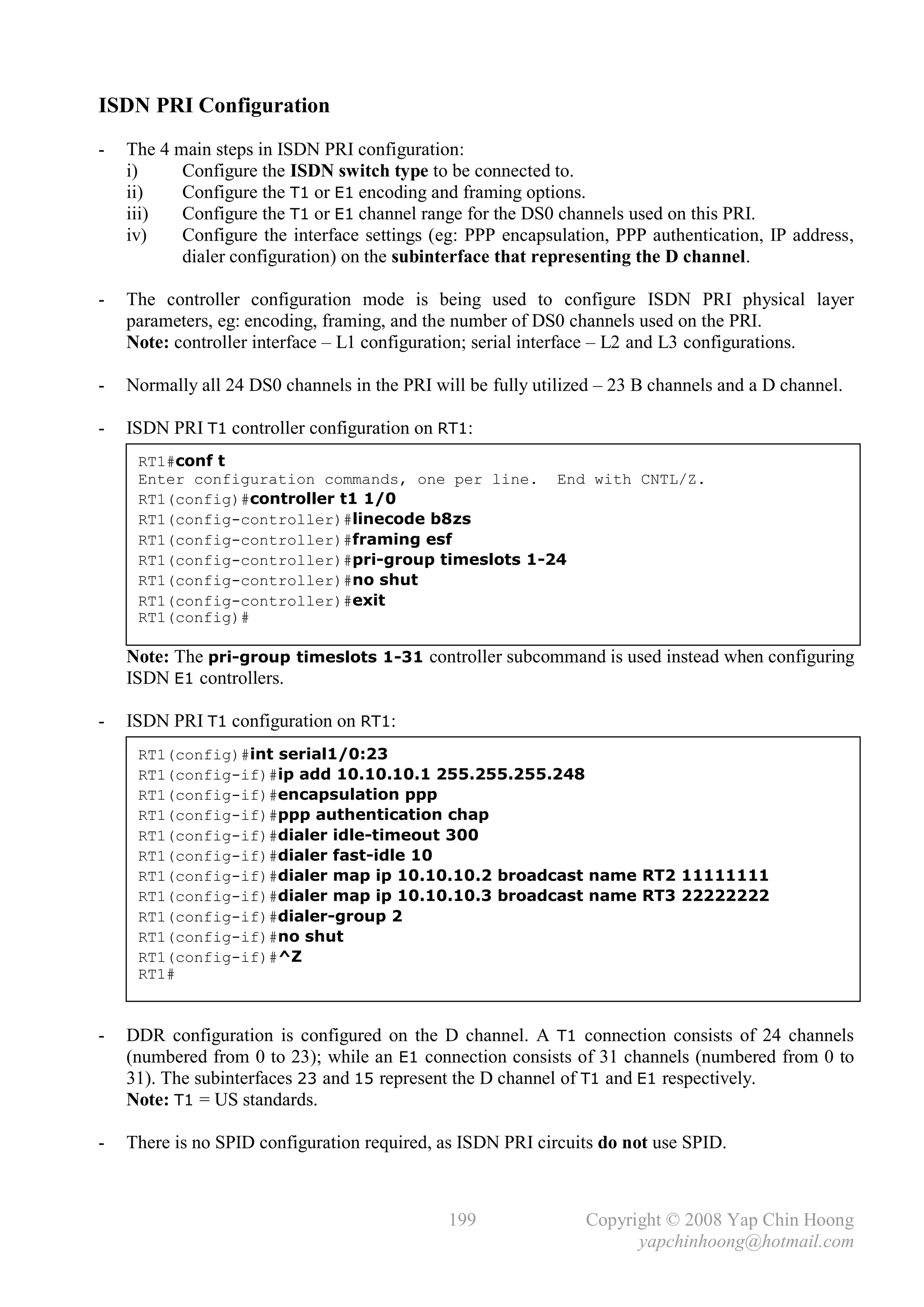 ISDN PRI Configuration
-   The 4 main steps in ISDN PRI configuration:
    i)     Configure the ISDN switch type to be connected to.
    ii)    Configure the T1 or E1 encoding and framing options.
    iii)   Configure the T1 or E1 channel range for the DS0 channels used on this PRI.
    iv)    Configure the interface settings (eg: PPP encapsulation, PPP authentication, IP address,
           dialer configuration) on the subinterface that representing the D channel.

-   The controller configuration mode is being used to configure ISDN PRI physical layer
    parameters, eg: encoding, framing, and the number of DS0 channels used on the PRI.
    Note: controller interface – L1 configuration; serial interface – L2 and L3 configurations.

-   Normally all 24 DS0 channels in the PRI will be fully utilized – 23 B channels and a D channel.

-   ISDN PRI T1 controller configuration on RT1:
     RT1#conf t
     Enter configuration commands, one per line. End with CNTL/Z.
     RT1(config)#controller t1 1/0
     RT1(config-controller)#linecode b8zs
     RT1(config-controller)#framing esf
     RT1(config-controller)#pri-group timeslots 1-24
     RT1(config-controller)#no shut
     RT1(config-controller)#exit
     RT1(config)#

    Note: The pri-group timeslots 1-31 controller subcommand is used instead when configuring
    ISDN E1 controllers.

-   ISDN PRI T1 configuration on RT1:
     RT1(config)#int serial1/0:23
     RT1(config-if)#ip add 10.10.10.1 255.255.255.248
     RT1(config-if)#encapsulation ppp
     RT1(config-if)#ppp authentication chap
     RT1(config-if)#dialer idle-timeout 300
     RT1(config-if)#dialer fast-idle 10
     RT1(config-if)#dialer map ip 10.10.10.2 broadcast name RT2 11111111
     RT1(config-if)#dialer map ip 10.10.10.3 broadcast name RT3 22222222
     RT1(config-if)#dialer-group 2
     RT1(config-if)#no shut
     RT1(config-if)#^Z
     RT1#



-   DDR configuration is configured on the D channel. A T1 connection consists of 24 channels
    (numbered from 0 to 23); while an E1 connection consists of 31 channels (numbered from 0 to
    31). The subinterfaces 23 and 15 represent the D channel of T1 and E1 respectively.
    Note: T1 = US standards.

-   There is no SPID configuration required, as ISDN PRI circuits do not use SPID.



                                              199               Copyright © 2008 Yap Chin Hoong
                                                                      yapchinhoong@hotmail.com
 