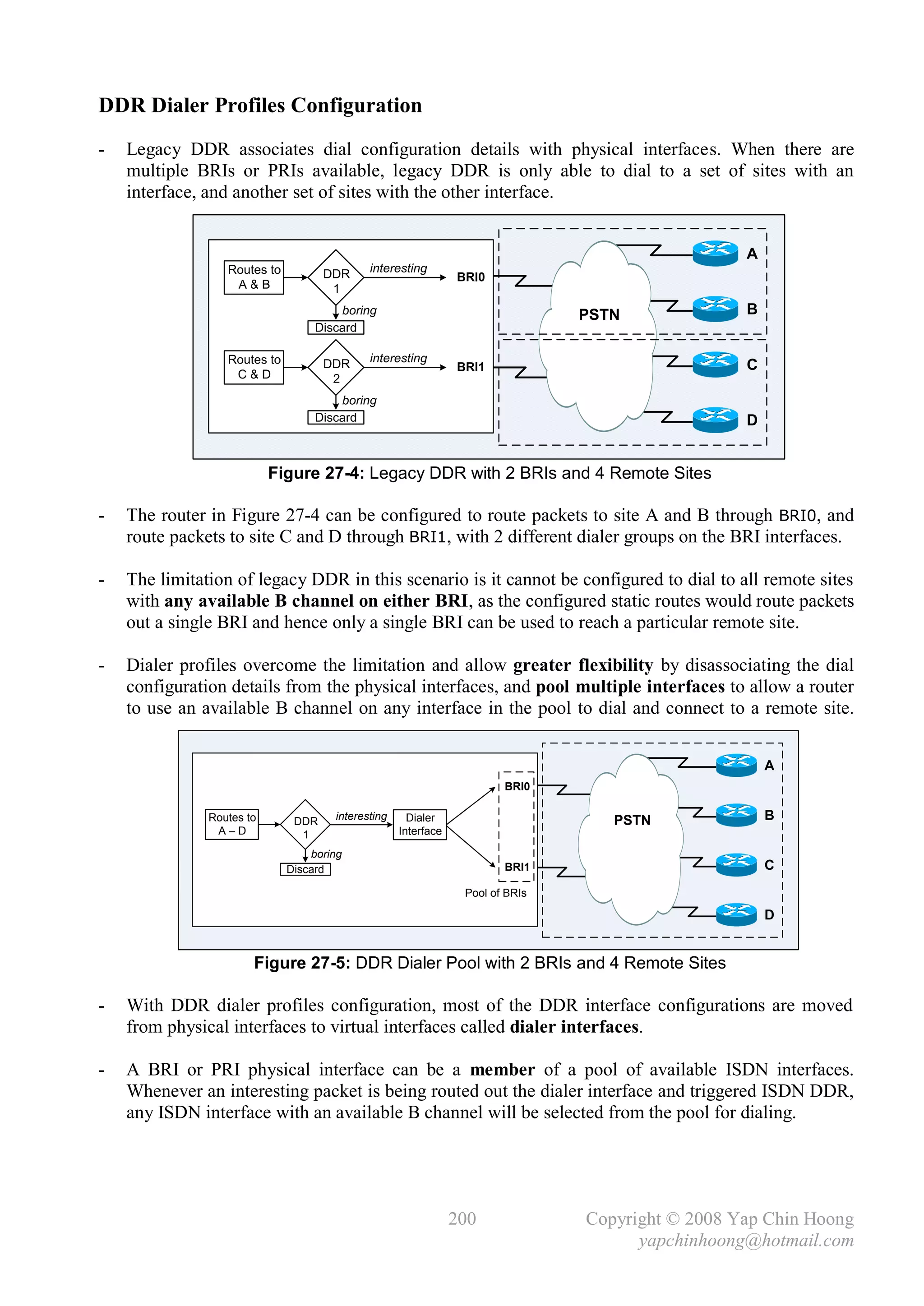 DDR Dialer Profiles Configuration
-   Legacy DDR associates dial configuration details with physical interfaces. When there are
    multiple BRIs or PRIs available, legacy DDR is only able to dial to a set of sites with an
    interface, and another set of sites with the other interface.


                                                                                                  A
                  Routes to          DDR     interesting
                                                                BRI0
                   A&B                1
                                       boring                                   PSTN              B
                                   Discard

                  Routes to                  interesting
                                     DDR                        BRI1                              C
                   C&D                2
                                       boring
                                   Discard                                                        D


                           Figure 27-4: Legacy DDR with 2 BRIs and 4 Remote Sites

-   The router in Figure 27-4 can be configured to route packets to site A and B through BRI0, and
    route packets to site C and D through BRI1, with 2 different dialer groups on the BRI interfaces.

-   The limitation of legacy DDR in this scenario is it cannot be configured to dial to all remote sites
    with any available B channel on either BRI, as the configured static routes would route packets
    out a single BRI and hence only a single BRI can be used to reach a particular remote site.

-   Dialer profiles overcome the limitation and allow greater flexibility by disassociating the dial
    configuration details from the physical interfaces, and pool multiple interfaces to allow a router
    to use an available B channel on any interface in the pool to dial and connect to a remote site.


                                                                                                      A
                                                                        BRI0

               Routes to       DDR    interesting     Dialer                       PSTN               B
                A–D             1                   Interface

                                  boring
                              Discard                                   BRI1                          C
                                                                 Pool of BRIs

                                                                                                      D


                       Figure 27-5: DDR Dialer Pool with 2 BRIs and 4 Remote Sites

-   With DDR dialer profiles configuration, most of the DDR interface configurations are moved
    from physical interfaces to virtual interfaces called dialer interfaces.

-   A BRI or PRI physical interface can be a member of a pool of available ISDN interfaces.
    Whenever an interesting packet is being routed out the dialer interface and triggered ISDN DDR,
    any ISDN interface with an available B channel will be selected from the pool for dialing.




                                                                200             Copyright © 2008 Yap Chin Hoong
                                                                                      yapchinhoong@hotmail.com
 