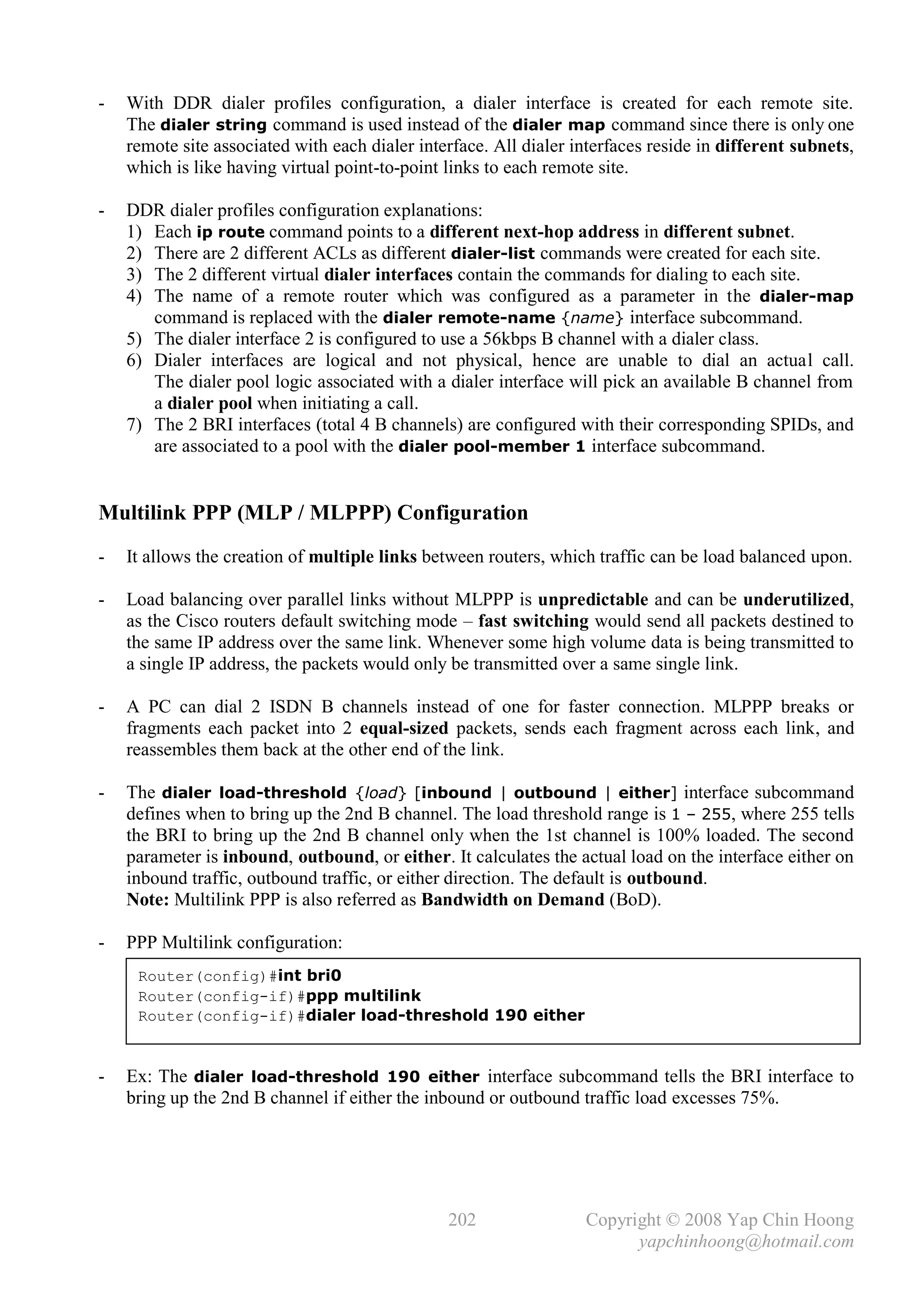 -   With DDR dialer profiles configuration, a dialer interface is created for each remote site.
    The dialer string command is used instead of the dialer map command since there is only one
    remote site associated with each dialer interface. All dialer interfaces reside in different subnets,
    which is like having virtual point-to-point links to each remote site.

-   DDR dialer profiles configuration explanations:
    1) Each ip route command points to a different next-hop address in different subnet.
    2) There are 2 different ACLs as different dialer-list commands were created for each site.
    3) The 2 different virtual dialer interfaces contain the commands for dialing to each site.
    4) The name of a remote router which was configured as a parameter in the dialer-map
       command is replaced with the dialer remote-name {name} interface subcommand.
    5) The dialer interface 2 is configured to use a 56kbps B channel with a dialer class.
    6) Dialer interfaces are logical and not physical, hence are unable to dial an actual call.
       The dialer pool logic associated with a dialer interface will pick an available B channel from
       a dialer pool when initiating a call.
    7) The 2 BRI interfaces (total 4 B channels) are configured with their corresponding SPIDs, and
       are associated to a pool with the dialer pool-member 1 interface subcommand.


Multilink PPP (MLP / MLPPP) Configuration
-   It allows the creation of multiple links between routers, which traffic can be load balanced upon.

-   Load balancing over parallel links without MLPPP is unpredictable and can be underutilized,
    as the Cisco routers default switching mode – fast switching would send all packets destined to
    the same IP address over the same link. Whenever some high volume data is being transmitted to
    a single IP address, the packets would only be transmitted over a same single link.

-   A PC can dial 2 ISDN B channels instead of one for faster connection. MLPPP breaks or
    fragments each packet into 2 equal-sized packets, sends each fragment across each link, and
    reassembles them back at the other end of the link.

-   The dialer load-threshold {load} [inbound | outbound | either] interface subcommand
    defines when to bring up the 2nd B channel. The load threshold range is 1 – 255, where 255 tells
    the BRI to bring up the 2nd B channel only when the 1st channel is 100% loaded. The second
    parameter is inbound, outbound, or either. It calculates the actual load on the interface either on
    inbound traffic, outbound traffic, or either direction. The default is outbound.
    Note: Multilink PPP is also referred as Bandwidth on Demand (BoD).

-   PPP Multilink configuration:
     Router(config)#int bri0
     Router(config-if)#ppp multilink
     Router(config-if)#dialer load-threshold 190 either


-   Ex: The dialer load-threshold 190 either interface subcommand tells the BRI interface to
    bring up the 2nd B channel if either the inbound or outbound traffic load excesses 75%.




                                                202                Copyright © 2008 Yap Chin Hoong
                                                                         yapchinhoong@hotmail.com
 