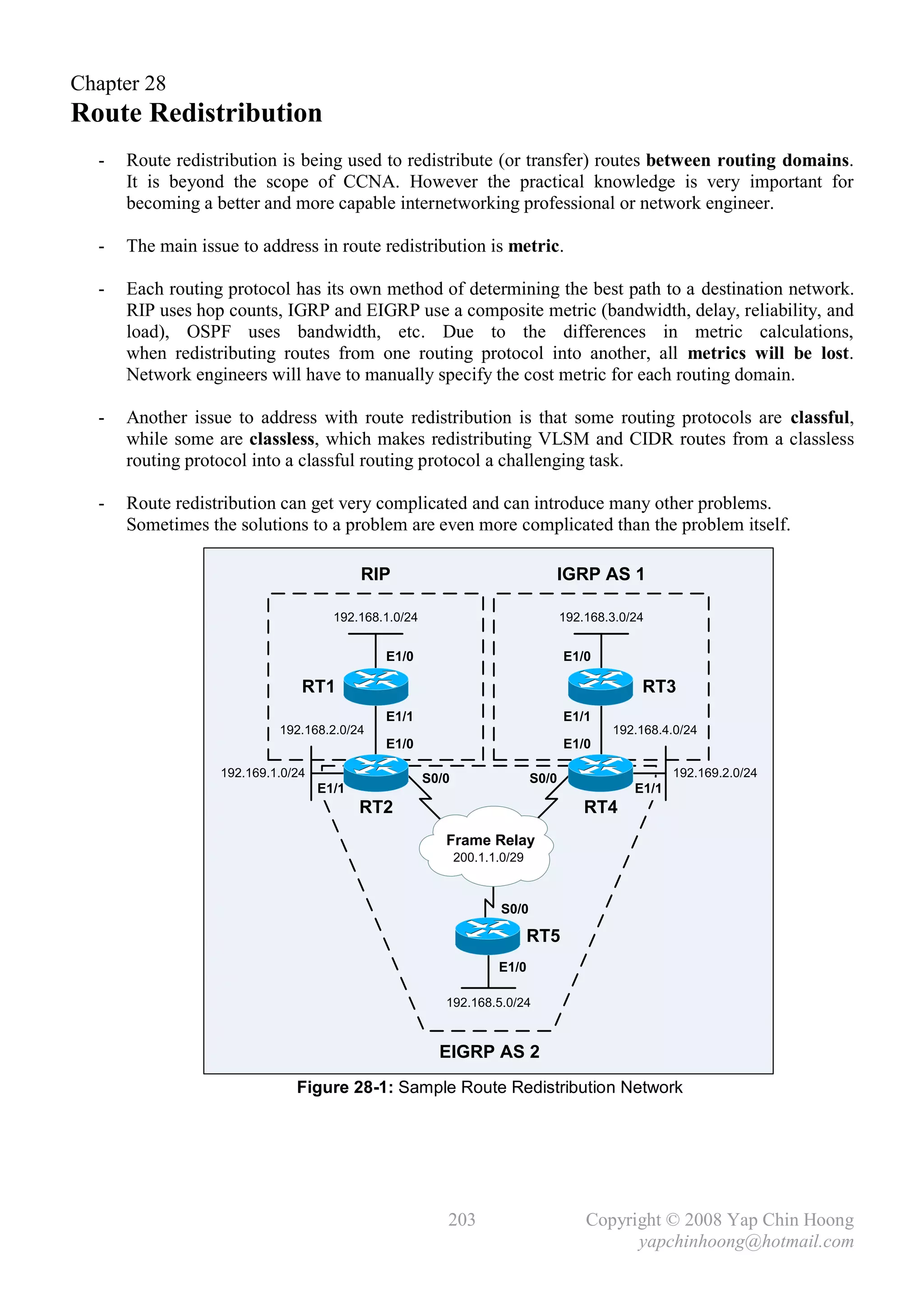 Chapter 28
Route Redistribution
  -   Route redistribution is being used to redistribute (or transfer) routes between routing domains.
      It is beyond the scope of CCNA. However the practical knowledge is very important for
      becoming a better and more capable internetworking professional or network engineer.

  -   The main issue to address in route redistribution is metric.

  -   Each routing protocol has its own method of determining the best path to a destination network.
      RIP uses hop counts, IGRP and EIGRP use a composite metric (bandwidth, delay, reliability, and
      load), OSPF uses bandwidth, etc. Due to the differences in metric calculations,
      when redistributing routes from one routing protocol into another, all metrics will be lost.
      Network engineers will have to manually specify the cost metric for each routing domain.

  -   Another issue to address with route redistribution is that some routing protocols are classful,
      while some are classless, which makes redistributing VLSM and CIDR routes from a classless
      routing protocol into a classful routing protocol a challenging task.

  -   Route redistribution can get very complicated and can introduce many other problems.
      Sometimes the solutions to a problem are even more complicated than the problem itself.

                                          RIP                                  IGRP AS 1

                                     192.168.1.0/24                                192.168.3.0/24


                                             E1/0                                  E1/0

                               RT1                                                              RT3
                                             E1/1                                  E1/1
                           192.168.2.0/24                                                  192.168.4.0/24
                                             E1/0                                  E1/0

                  192.169.1.0/24                      S0/0                  S0/0                      192.169.2.0/24
                                   E1/1                                                        E1/1
                                          RT2                                          RT4
                                                         Frame Relay
                                                             200.1.1.0/29



                                                                     S0/0

                                                                            RT5
                                                                    E1/0

                                                         192.168.5.0/24



                                                        EIGRP AS 2
                              Figure 28-1: Sample Route Redistribution Network




                                                         203                           Copyright © 2008 Yap Chin Hoong
                                                                                             yapchinhoong@hotmail.com
 