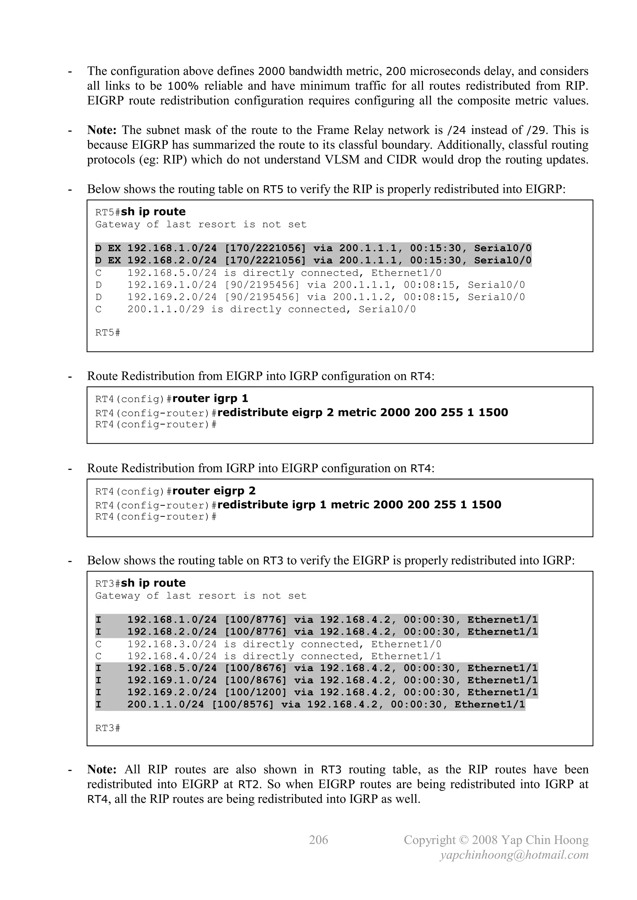 -   The configuration above defines 2000 bandwidth metric, 200 microseconds delay, and considers
    all links to be 100% reliable and have minimum traffic for all routes redistributed from RIP.
    EIGRP route redistribution configuration requires configuring all the composite metric values.

-   Note: The subnet mask of the route to the Frame Relay network is /24 instead of /29. This is
    because EIGRP has summarized the route to its classful boundary. Additionally, classful routing
    protocols (eg: RIP) which do not understand VLSM and CIDR would drop the routing updates.

-   Below shows the routing table on RT5 to verify the RIP is properly redistributed into EIGRP:
     RT5#sh ip route
     Gateway of last resort is not set

     D EX 192.168.1.0/24 [170/2221056] via 200.1.1.1, 00:15:30, Serial0/0
     D EX 192.168.2.0/24 [170/2221056] via 200.1.1.1, 00:15:30, Serial0/0
     C    192.168.5.0/24 is directly connected, Ethernet1/0
     D    192.169.1.0/24 [90/2195456] via 200.1.1.1, 00:08:15, Serial0/0
     D    192.169.2.0/24 [90/2195456] via 200.1.1.2, 00:08:15, Serial0/0
     C    200.1.1.0/29 is directly connected, Serial0/0

     RT5#



-   Route Redistribution from EIGRP into IGRP configuration on RT4:
     RT4(config)#router igrp 1
     RT4(config-router)#redistribute eigrp 2 metric 2000 200 255 1 1500
     RT4(config-router)#



-   Route Redistribution from IGRP into EIGRP configuration on RT4:
     RT4(config)#router eigrp 2
     RT4(config-router)#redistribute igrp 1 metric 2000 200 255 1 1500
     RT4(config-router)#



-   Below shows the routing table on RT3 to verify the EIGRP is properly redistributed into IGRP:
     RT3#sh ip route
     Gateway of last resort is not set

     I      192.168.1.0/24 [100/8776] via 192.168.4.2, 00:00:30, Ethernet1/1
     I      192.168.2.0/24 [100/8776] via 192.168.4.2, 00:00:30, Ethernet1/1
     C      192.168.3.0/24 is directly connected, Ethernet1/0
     C      192.168.4.0/24 is directly connected, Ethernet1/1
     I      192.168.5.0/24 [100/8676] via 192.168.4.2, 00:00:30, Ethernet1/1
     I      192.169.1.0/24 [100/8676] via 192.168.4.2, 00:00:30, Ethernet1/1
     I      192.169.2.0/24 [100/1200] via 192.168.4.2, 00:00:30, Ethernet1/1
     I      200.1.1.0/24 [100/8576] via 192.168.4.2, 00:00:30, Ethernet1/1

     RT3#


-   Note: All RIP routes are also shown in RT3 routing table, as the RIP routes have been
    redistributed into EIGRP at RT2. So when EIGRP routes are being redistributed into IGRP at
    RT4, all the RIP routes are being redistributed into IGRP as well.


                                              206               Copyright © 2008 Yap Chin Hoong
                                                                      yapchinhoong@hotmail.com
 