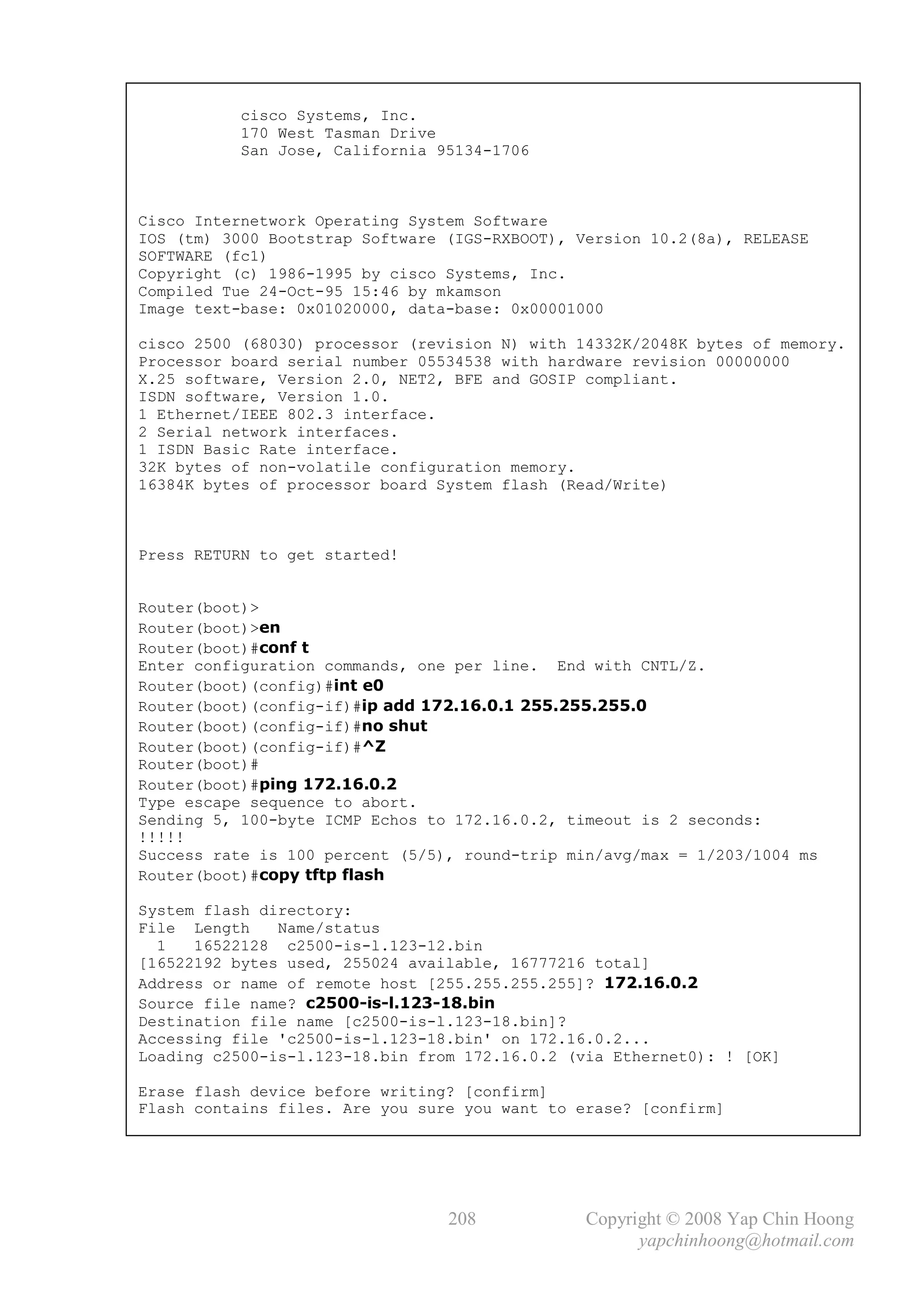 cisco Systems, Inc.
           170 West Tasman Drive
           San Jose, California 95134-1706



Cisco Internetwork Operating System Software
IOS (tm) 3000 Bootstrap Software (IGS-RXBOOT), Version 10.2(8a), RELEASE
SOFTWARE (fc1)
Copyright (c) 1986-1995 by cisco Systems, Inc.
Compiled Tue 24-Oct-95 15:46 by mkamson
Image text-base: 0x01020000, data-base: 0x00001000

cisco 2500 (68030) processor (revision N) with 14332K/2048K bytes of memory.
Processor board serial number 05534538 with hardware revision 00000000
X.25 software, Version 2.0, NET2, BFE and GOSIP compliant.
ISDN software, Version 1.0.
1 Ethernet/IEEE 802.3 interface.
2 Serial network interfaces.
1 ISDN Basic Rate interface.
32K bytes of non-volatile configuration memory.
16384K bytes of processor board System flash (Read/Write)



Press RETURN to get started!


Router(boot)>
Router(boot)>en
Router(boot)#conf t
Enter configuration commands, one per line. End with CNTL/Z.
Router(boot)(config)#int e0
Router(boot)(config-if)#ip add 172.16.0.1 255.255.255.0
Router(boot)(config-if)#no shut
Router(boot)(config-if)#^Z
Router(boot)#
Router(boot)#ping 172.16.0.2
Type escape sequence to abort.
Sending 5, 100-byte ICMP Echos to 172.16.0.2, timeout is 2 seconds:
!!!!!
Success rate is 100 percent (5/5), round-trip min/avg/max = 1/203/1004 ms
Router(boot)#copy tftp flash

System flash directory:
File Length    Name/status
  1   16522128 c2500-is-l.123-12.bin
[16522192 bytes used, 255024 available, 16777216 total]
Address or name of remote host [255.255.255.255]? 172.16.0.2
Source file name? c2500-is-l.123-18.bin
Destination file name [c2500-is-l.123-18.bin]?
Accessing file 'c2500-is-l.123-18.bin' on 172.16.0.2...
Loading c2500-is-l.123-18.bin from 172.16.0.2 (via Ethernet0): ! [OK]

Erase flash device before writing? [confirm]
Flash contains files. Are you sure you want to erase? [confirm]




                                 208            Copyright © 2008 Yap Chin Hoong
                                                      yapchinhoong@hotmail.com
 