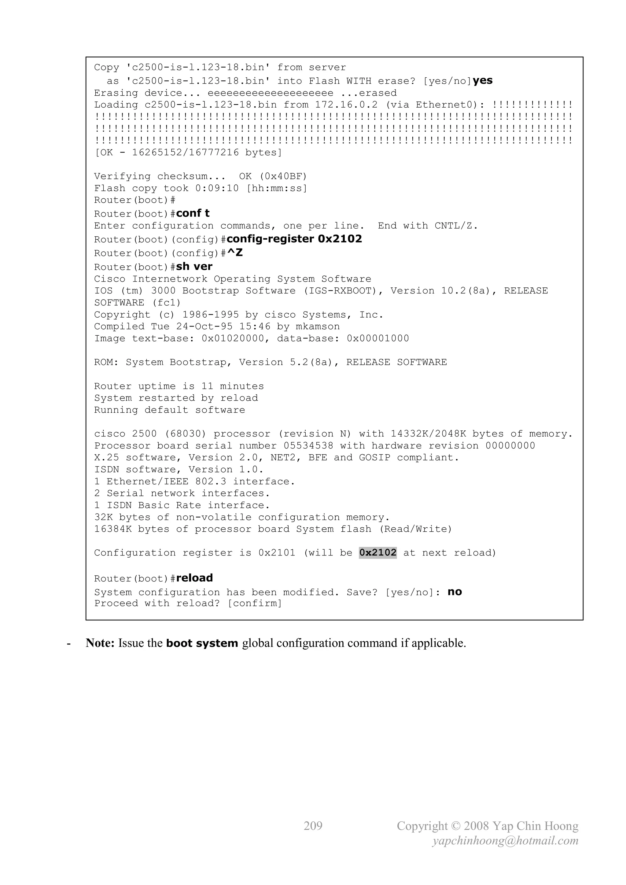 Copy 'c2500-is-l.123-18.bin' from server
       as 'c2500-is-l.123-18.bin' into Flash WITH erase? [yes/no]yes
     Erasing device... eeeeeeeeeeeeeeeeeeee ...erased
     Loading c2500-is-l.123-18.bin from 172.16.0.2 (via Ethernet0): !!!!!!!!!!!!!
     !!!!!!!!!!!!!!!!!!!!!!!!!!!!!!!!!!!!!!!!!!!!!!!!!!!!!!!!!!!!!!!!!!!!!!!!!!!!
     !!!!!!!!!!!!!!!!!!!!!!!!!!!!!!!!!!!!!!!!!!!!!!!!!!!!!!!!!!!!!!!!!!!!!!!!!!!!
     !!!!!!!!!!!!!!!!!!!!!!!!!!!!!!!!!!!!!!!!!!!!!!!!!!!!!!!!!!!!!!!!!!!!!!!!!!!!
     [OK - 16265152/16777216 bytes]

     Verifying checksum... OK (0x40BF)
     Flash copy took 0:09:10 [hh:mm:ss]
     Router(boot)#
     Router(boot)#conf t
     Enter configuration commands, one per line. End with CNTL/Z.
     Router(boot)(config)#config-register 0x2102
     Router(boot)(config)#^Z
     Router(boot)#sh ver
     Cisco Internetwork Operating System Software
     IOS (tm) 3000 Bootstrap Software (IGS-RXBOOT), Version 10.2(8a), RELEASE
     SOFTWARE (fc1)
     Copyright (c) 1986-1995 by cisco Systems, Inc.
     Compiled Tue 24-Oct-95 15:46 by mkamson
     Image text-base: 0x01020000, data-base: 0x00001000

     ROM: System Bootstrap, Version 5.2(8a), RELEASE SOFTWARE

     Router uptime is 11 minutes
     System restarted by reload
     Running default software

     cisco 2500 (68030) processor (revision N) with 14332K/2048K bytes of memory.
     Processor board serial number 05534538 with hardware revision 00000000
     X.25 software, Version 2.0, NET2, BFE and GOSIP compliant.
     ISDN software, Version 1.0.
     1 Ethernet/IEEE 802.3 interface.
     2 Serial network interfaces.
     1 ISDN Basic Rate interface.
     32K bytes of non-volatile configuration memory.
     16384K bytes of processor board System flash (Read/Write)

     Configuration register is 0x2101 (will be 0x2102 at next reload)

     Router(boot)#reload
     System configuration has been modified. Save? [yes/no]: no
     Proceed with reload? [confirm]


-   Note: Issue the boot system global configuration command if applicable.




                                            209               Copyright © 2008 Yap Chin Hoong
                                                                    yapchinhoong@hotmail.com
 