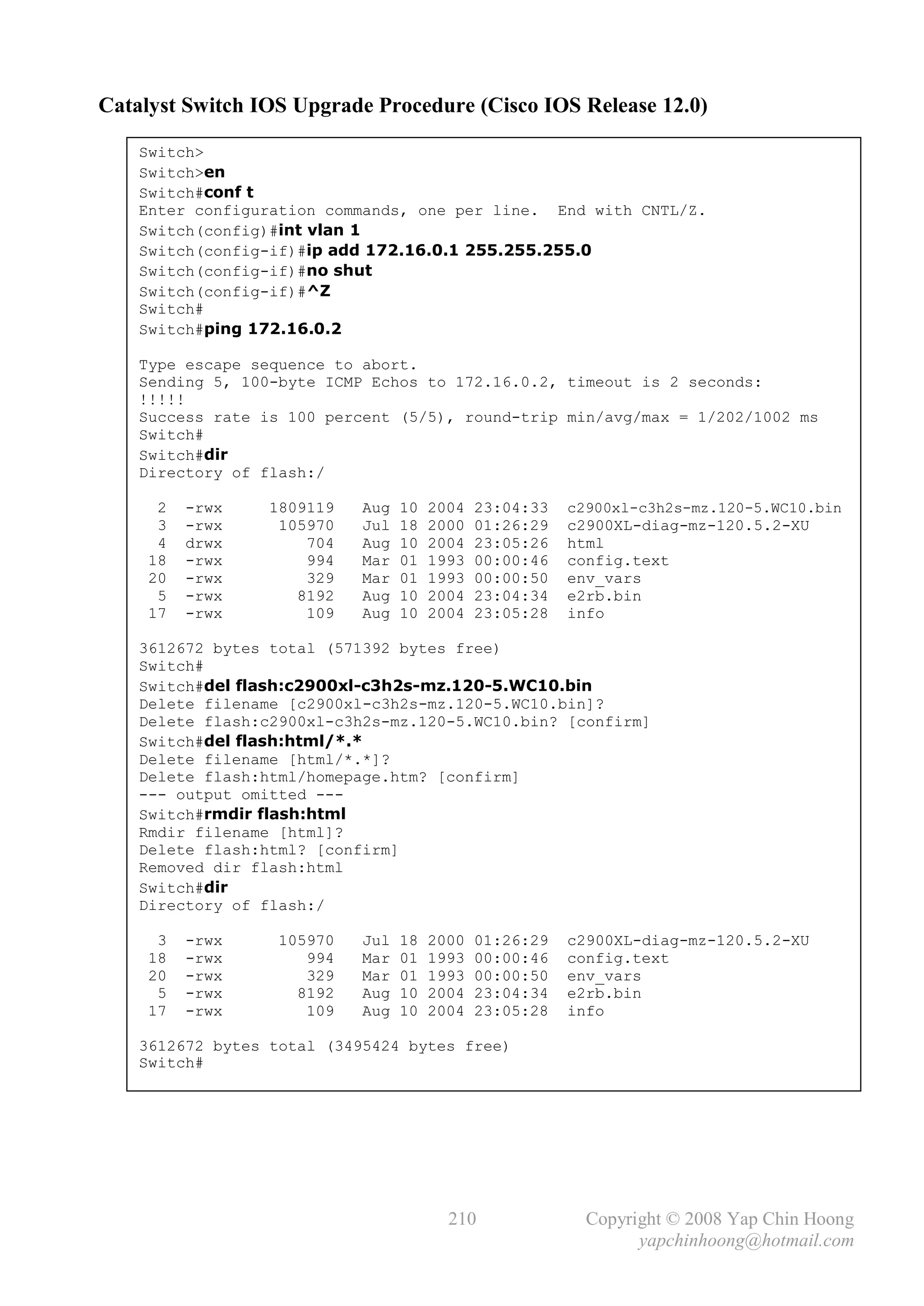 Catalyst Switch IOS Upgrade Procedure (Cisco IOS Release 12.0)

    Switch>
    Switch>en
    Switch#conf t
    Enter configuration commands, one per line. End with CNTL/Z.
    Switch(config)#int vlan 1
    Switch(config-if)#ip add 172.16.0.1 255.255.255.0
    Switch(config-if)#no shut
    Switch(config-if)#^Z
    Switch#
    Switch#ping 172.16.0.2

    Type escape sequence to abort.
    Sending 5, 100-byte ICMP Echos to 172.16.0.2, timeout is 2 seconds:
    !!!!!
    Success rate is 100 percent (5/5), round-trip min/avg/max = 1/202/1002 ms
    Switch#
    Switch#dir
    Directory of flash:/

      2   -rwx    1809119   Aug   10   2004   23:04:33   c2900xl-c3h2s-mz.120-5.WC10.bin
      3   -rwx     105970   Jul   18   2000   01:26:29   c2900XL-diag-mz-120.5.2-XU
      4   drwx        704   Aug   10   2004   23:05:26   html
     18   -rwx        994   Mar   01   1993   00:00:46   config.text
     20   -rwx        329   Mar   01   1993   00:00:50   env_vars
      5   -rwx       8192   Aug   10   2004   23:04:34   e2rb.bin
     17   -rwx        109   Aug   10   2004   23:05:28   info

    3612672 bytes total (571392 bytes free)
    Switch#
    Switch#del flash:c2900xl-c3h2s-mz.120-5.WC10.bin
    Delete filename [c2900xl-c3h2s-mz.120-5.WC10.bin]?
    Delete flash:c2900xl-c3h2s-mz.120-5.WC10.bin? [confirm]
    Switch#del flash:html/*.*
    Delete filename [html/*.*]?
    Delete flash:html/homepage.htm? [confirm]
    --- output omitted ---
    Switch#rmdir flash:html
    Rmdir filename [html]?
    Delete flash:html? [confirm]
    Removed dir flash:html
    Switch#dir
    Directory of flash:/

      3   -rwx     105970   Jul   18   2000   01:26:29   c2900XL-diag-mz-120.5.2-XU
     18   -rwx        994   Mar   01   1993   00:00:46   config.text
     20   -rwx        329   Mar   01   1993   00:00:50   env_vars
      5   -rwx       8192   Aug   10   2004   23:04:34   e2rb.bin
     17   -rwx        109   Aug   10   2004   23:05:28   info

    3612672 bytes total (3495424 bytes free)
    Switch#




                                         210               Copyright © 2008 Yap Chin Hoong
                                                                 yapchinhoong@hotmail.com
 