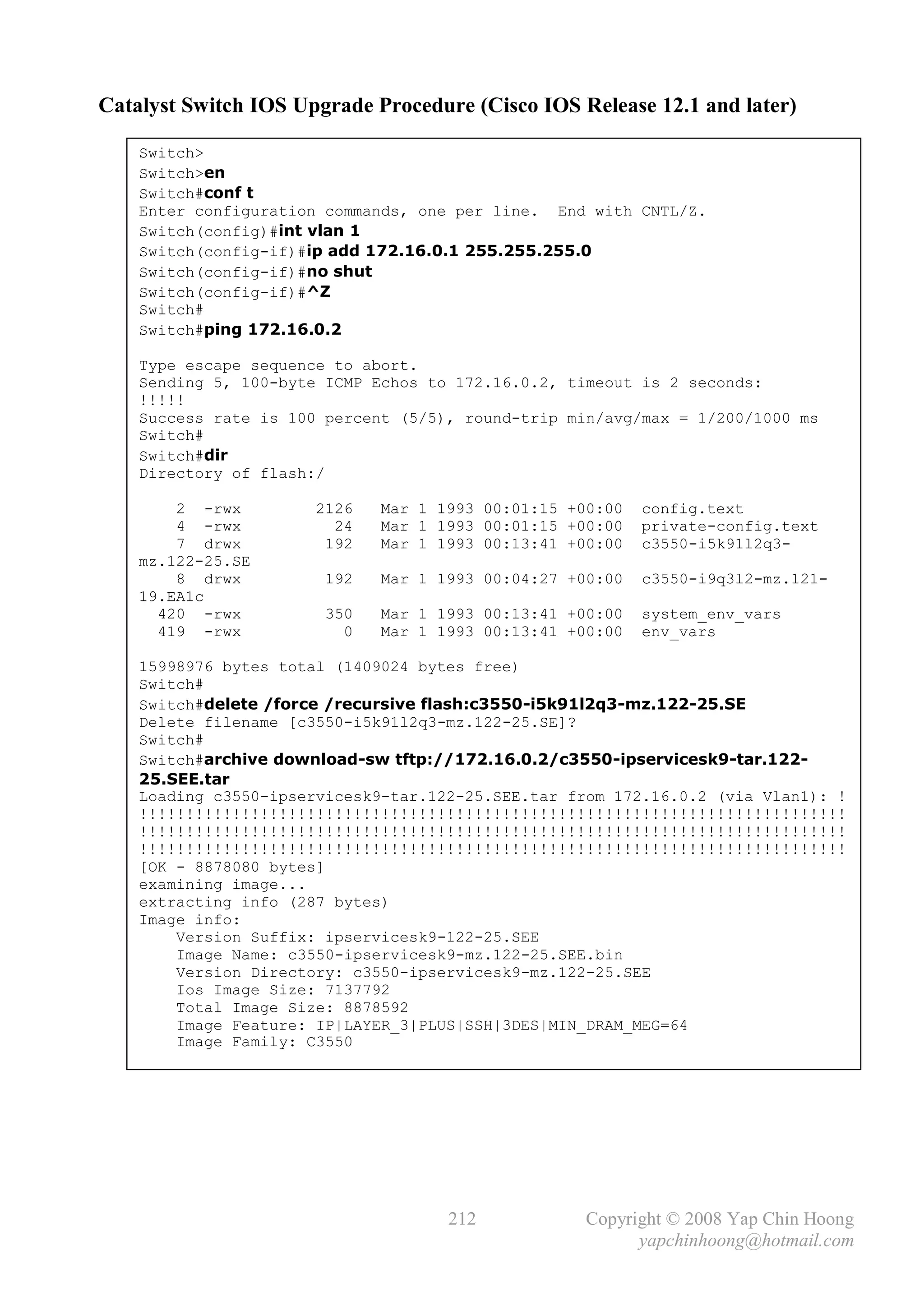 Catalyst Switch IOS Upgrade Procedure (Cisco IOS Release 12.1 and later)

    Switch>
    Switch>en
    Switch#conf t
    Enter configuration commands, one per line. End with CNTL/Z.
    Switch(config)#int vlan 1
    Switch(config-if)#ip add 172.16.0.1 255.255.255.0
    Switch(config-if)#no shut
    Switch(config-if)#^Z
    Switch#
    Switch#ping 172.16.0.2

    Type escape sequence to abort.
    Sending 5, 100-byte ICMP Echos to 172.16.0.2, timeout is 2 seconds:
    !!!!!
    Success rate is 100 percent (5/5), round-trip min/avg/max = 1/200/1000 ms
    Switch#
    Switch#dir
    Directory of flash:/

        2 -rwx         2126   Mar 1 1993 00:01:15 +00:00   config.text
        4 -rwx           24   Mar 1 1993 00:01:15 +00:00   private-config.text
        7 drwx          192   Mar 1 1993 00:13:41 +00:00   c3550-i5k91l2q3-
    mz.122-25.SE
        8 drwx         192    Mar 1 1993 00:04:27 +00:00   c3550-i9q3l2-mz.121-
    19.EA1c
      420 -rwx          350   Mar 1 1993 00:13:41 +00:00   system_env_vars
      419 -rwx            0   Mar 1 1993 00:13:41 +00:00   env_vars

    15998976 bytes total (1409024 bytes free)
    Switch#
    Switch#delete /force /recursive flash:c3550-i5k91l2q3-mz.122-25.SE
    Delete filename [c3550-i5k91l2q3-mz.122-25.SE]?
    Switch#
    Switch#archive download-sw tftp://172.16.0.2/c3550-ipservicesk9-tar.122-
    25.SEE.tar
    Loading c3550-ipservicesk9-tar.122-25.SEE.tar from 172.16.0.2 (via Vlan1): !
    !!!!!!!!!!!!!!!!!!!!!!!!!!!!!!!!!!!!!!!!!!!!!!!!!!!!!!!!!!!!!!!!!!!!!!!!!!!!
    !!!!!!!!!!!!!!!!!!!!!!!!!!!!!!!!!!!!!!!!!!!!!!!!!!!!!!!!!!!!!!!!!!!!!!!!!!!!
    !!!!!!!!!!!!!!!!!!!!!!!!!!!!!!!!!!!!!!!!!!!!!!!!!!!!!!!!!!!!!!!!!!!!!!!!!!!!
    [OK - 8878080 bytes]
    examining image...
    extracting info (287 bytes)
    Image info:
        Version Suffix: ipservicesk9-122-25.SEE
        Image Name: c3550-ipservicesk9-mz.122-25.SEE.bin
        Version Directory: c3550-ipservicesk9-mz.122-25.SEE
        Ios Image Size: 7137792
        Total Image Size: 8878592
        Image Feature: IP|LAYER_3|PLUS|SSH|3DES|MIN_DRAM_MEG=64
        Image Family: C3550




                                     212            Copyright © 2008 Yap Chin Hoong
                                                          yapchinhoong@hotmail.com
 