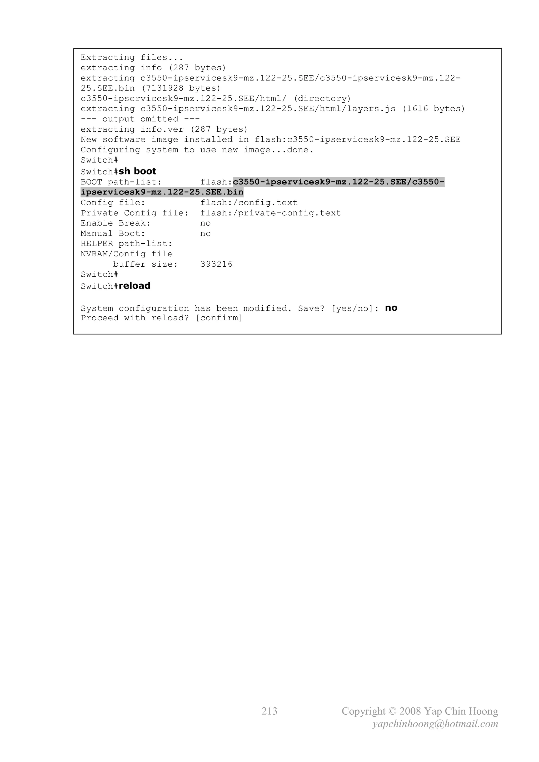 Extracting files...
extracting info (287 bytes)
extracting c3550-ipservicesk9-mz.122-25.SEE/c3550-ipservicesk9-mz.122-
25.SEE.bin (7131928 bytes)
c3550-ipservicesk9-mz.122-25.SEE/html/ (directory)
extracting c3550-ipservicesk9-mz.122-25.SEE/html/layers.js (1616 bytes)
--- output omitted ---
extracting info.ver (287 bytes)
New software image installed in flash:c3550-ipservicesk9-mz.122-25.SEE
Configuring system to use new image...done.
Switch#
Switch#sh boot
BOOT path-list:       flash:c3550-ipservicesk9-mz.122-25.SEE/c3550-
ipservicesk9-mz.122-25.SEE.bin
Config file:          flash:/config.text
Private Config file: flash:/private-config.text
Enable Break:         no
Manual Boot:          no
HELPER path-list:
NVRAM/Config file
      buffer size:    393216
Switch#
Switch#reload

System configuration has been modified. Save? [yes/no]: no
Proceed with reload? [confirm]




                                 213            Copyright © 2008 Yap Chin Hoong
                                                      yapchinhoong@hotmail.com
 