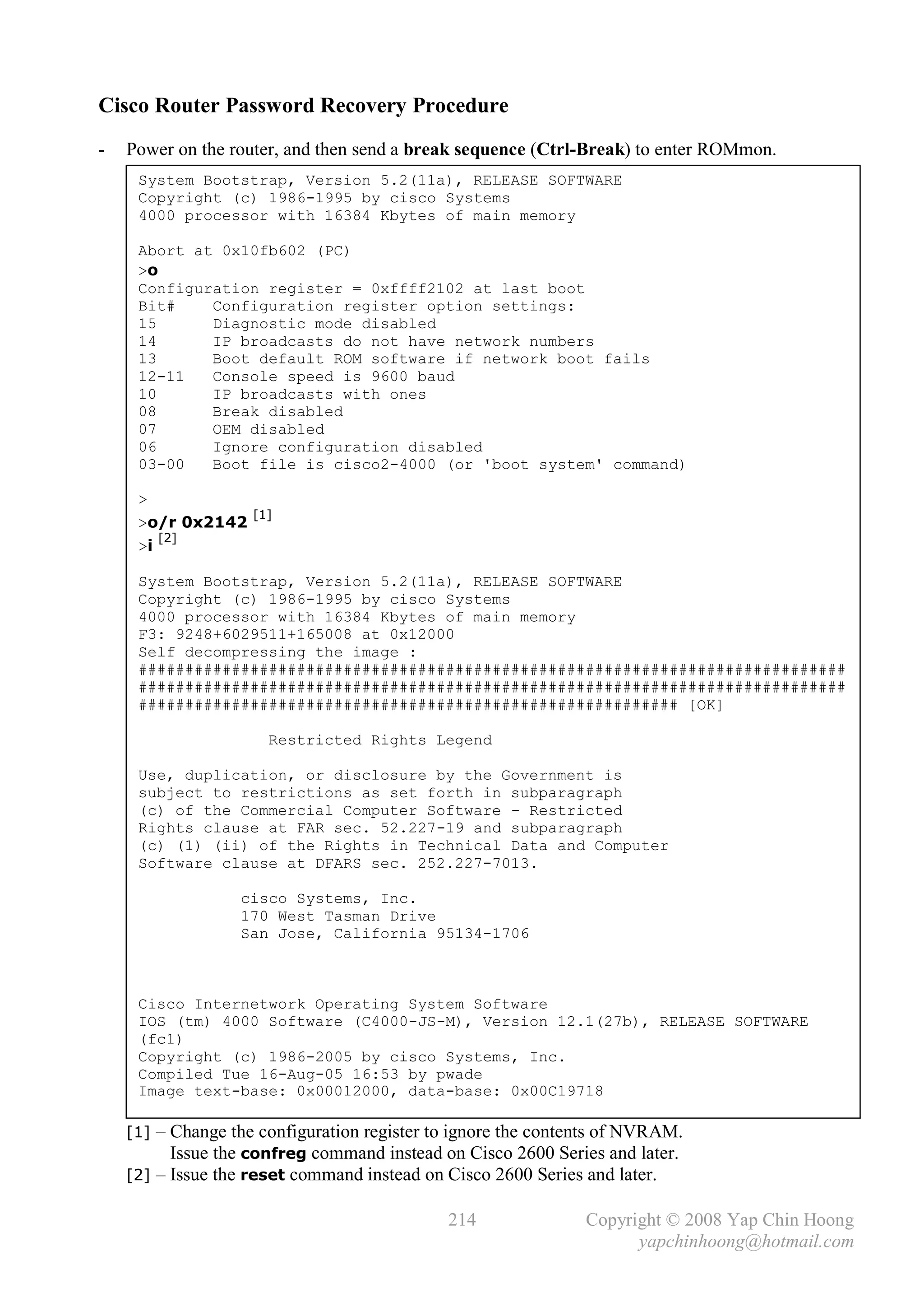 Cisco Router Password Recovery Procedure
-   Power on the router, and then send a break sequence (Ctrl-Break) to enter ROMmon.
     System Bootstrap, Version 5.2(11a), RELEASE SOFTWARE
     Copyright (c) 1986-1995 by cisco Systems
     4000 processor with 16384 Kbytes of main memory

     Abort at 0x10fb602 (PC)
     >o
     Configuration register = 0xffff2102 at last boot
     Bit#    Configuration register option settings:
     15      Diagnostic mode disabled
     14      IP broadcasts do not have network numbers
     13      Boot default ROM software if network boot fails
     12-11   Console speed is 9600 baud
     10      IP broadcasts with ones
     08      Break disabled
     07      OEM disabled
     06      Ignore configuration disabled
     03-00   Boot file is cisco2-4000 (or 'boot system' command)

     >
                    [1]
     >o/r 0x2142
          [2]
     >i

     System Bootstrap, Version 5.2(11a), RELEASE SOFTWARE
     Copyright (c) 1986-1995 by cisco Systems
     4000 processor with 16384 Kbytes of main memory
     F3: 9248+6029511+165008 at 0x12000
     Self decompressing the image :
     ############################################################################
     ############################################################################
     ########################################################## [OK]

                      Restricted Rights Legend

     Use, duplication, or disclosure by the Government is
     subject to restrictions as set forth in subparagraph
     (c) of the Commercial Computer Software - Restricted
     Rights clause at FAR sec. 52.227-19 and subparagraph
     (c) (1) (ii) of the Rights in Technical Data and Computer
     Software clause at DFARS sec. 252.227-7013.

                  cisco Systems, Inc.
                  170 West Tasman Drive
                  San Jose, California 95134-1706



     Cisco Internetwork Operating System Software
     IOS (tm) 4000 Software (C4000-JS-M), Version 12.1(27b), RELEASE SOFTWARE
     (fc1)
     Copyright (c) 1986-2005 by cisco Systems, Inc.
     Compiled Tue 16-Aug-05 16:53 by pwade
     Image text-base: 0x00012000, data-base: 0x00C19718

    [1] – Change the configuration register to ignore the contents of NVRAM.
          .Issue the confreg command instead on Cisco 2600 Series and later.

    [2] – Issue the reset command instead on Cisco 2600 Series and later.

                                             214               Copyright © 2008 Yap Chin Hoong
                                                                     yapchinhoong@hotmail.com
 