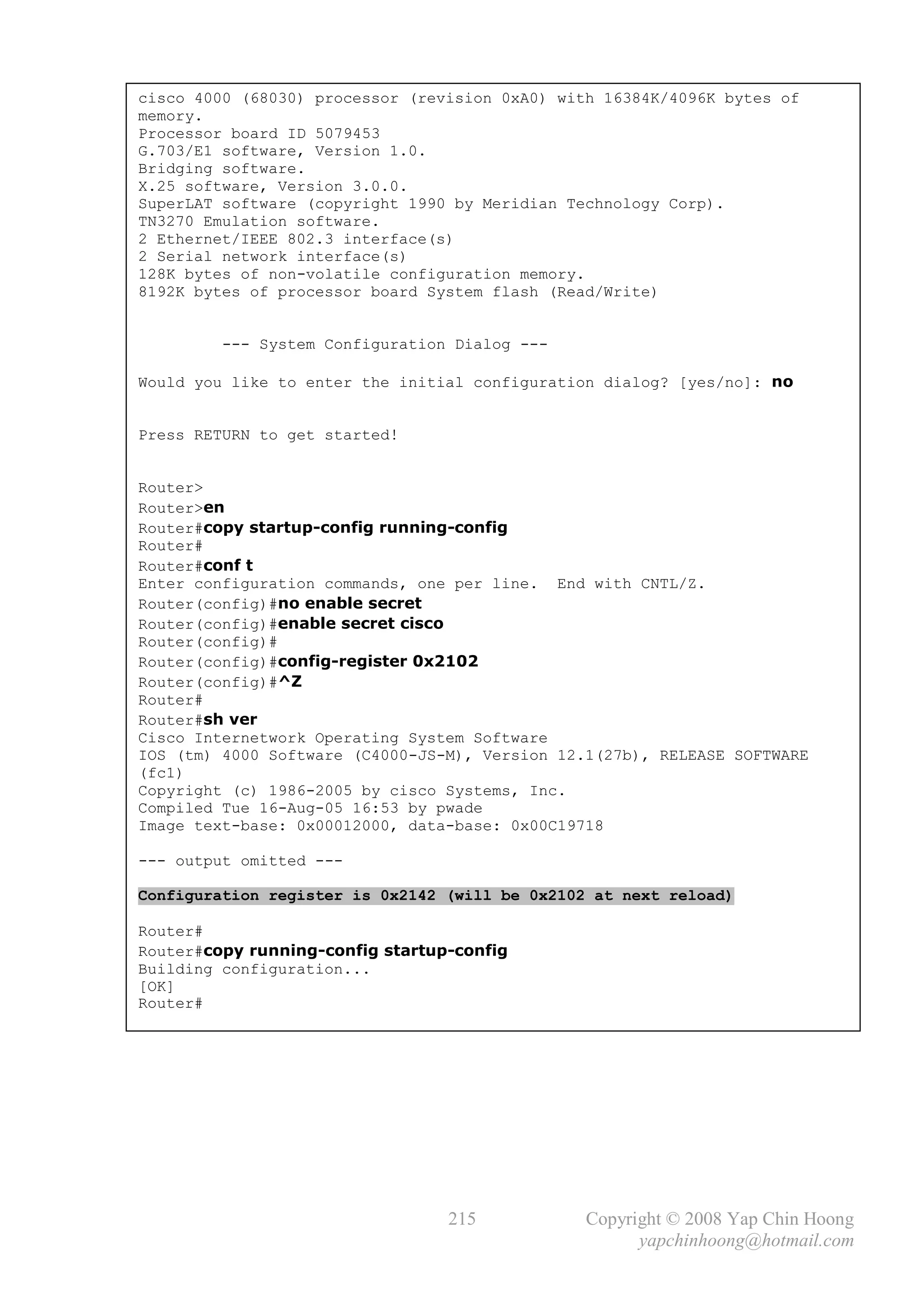 cisco 4000 (68030) processor (revision 0xA0) with 16384K/4096K bytes of
memory.
Processor board ID 5079453
G.703/E1 software, Version 1.0.
Bridging software.
X.25 software, Version 3.0.0.
SuperLAT software (copyright 1990 by Meridian Technology Corp).
TN3270 Emulation software.
2 Ethernet/IEEE 802.3 interface(s)
2 Serial network interface(s)
128K bytes of non-volatile configuration memory.
8192K bytes of processor board System flash (Read/Write)


         --- System Configuration Dialog ---

Would you like to enter the initial configuration dialog? [yes/no]: no


Press RETURN to get started!


Router>
Router>en
Router#copy startup-config running-config
Router#
Router#conf t
Enter configuration commands, one per line. End with CNTL/Z.
Router(config)#no enable secret
Router(config)#enable secret cisco
Router(config)#
Router(config)#config-register 0x2102
Router(config)#^Z
Router#
Router#sh ver
Cisco Internetwork Operating System Software
IOS (tm) 4000 Software (C4000-JS-M), Version 12.1(27b), RELEASE SOFTWARE
(fc1)
Copyright (c) 1986-2005 by cisco Systems, Inc.
Compiled Tue 16-Aug-05 16:53 by pwade
Image text-base: 0x00012000, data-base: 0x00C19718

--- output omitted ---

Configuration register is 0x2142 (will be 0x2102 at next reload)

Router#
Router#copy running-config startup-config
Building configuration...
[OK]
Router#




                                  215           Copyright © 2008 Yap Chin Hoong
                                                      yapchinhoong@hotmail.com
 
