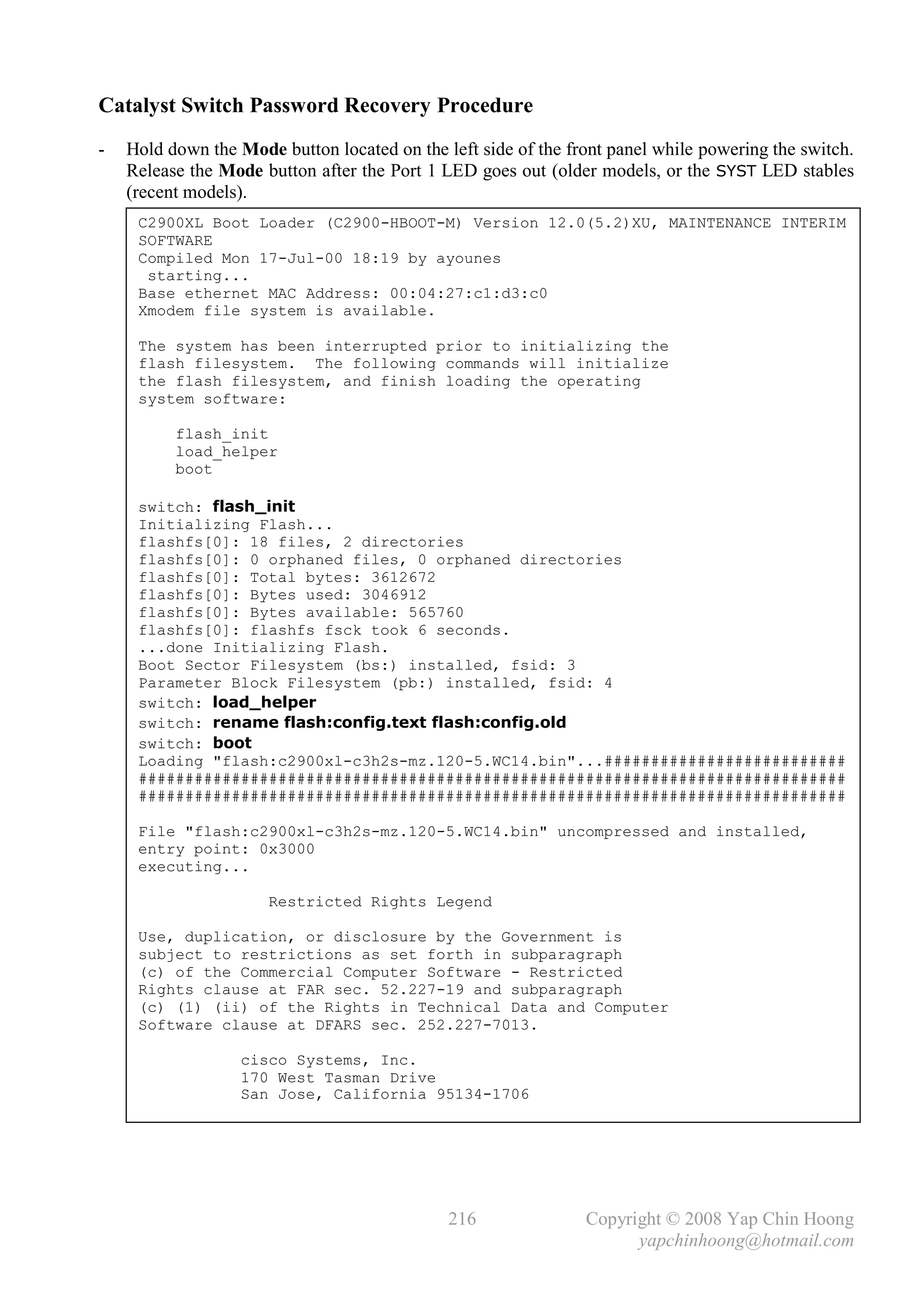 Catalyst Switch Password Recovery Procedure
-   Hold down the Mode button located on the left side of the front panel while powering the switch.
    Release the Mode button after the Port 1 LED goes out (older models, or the SYST LED stables
    (recent models).
     C2900XL Boot Loader (C2900-HBOOT-M) Version 12.0(5.2)XU, MAINTENANCE INTERIM
     SOFTWARE
     Compiled Mon 17-Jul-00 18:19 by ayounes
      starting...
     Base ethernet MAC Address: 00:04:27:c1:d3:c0
     Xmodem file system is available.

     The system has been interrupted prior to initializing the
     flash filesystem. The following commands will initialize
     the flash filesystem, and finish loading the operating
     system software:

          flash_init
          load_helper
          boot

     switch: flash_init
     Initializing Flash...
     flashfs[0]: 18 files, 2 directories
     flashfs[0]: 0 orphaned files, 0 orphaned directories
     flashfs[0]: Total bytes: 3612672
     flashfs[0]: Bytes used: 3046912
     flashfs[0]: Bytes available: 565760
     flashfs[0]: flashfs fsck took 6 seconds.
     ...done Initializing Flash.
     Boot Sector Filesystem (bs:) installed, fsid: 3
     Parameter Block Filesystem (pb:) installed, fsid: 4
     switch: load_helper
     switch: rename flash:config.text flash:config.old
     switch: boot
     Loading "flash:c2900xl-c3h2s-mz.120-5.WC14.bin"...##########################
     ############################################################################
     ############################################################################

     File "flash:c2900xl-c3h2s-mz.120-5.WC14.bin" uncompressed and installed,
     entry point: 0x3000
     executing...

                      Restricted Rights Legend

     Use, duplication, or disclosure by the Government is
     subject to restrictions as set forth in subparagraph
     (c) of the Commercial Computer Software - Restricted
     Rights clause at FAR sec. 52.227-19 and subparagraph
     (c) (1) (ii) of the Rights in Technical Data and Computer
     Software clause at DFARS sec. 252.227-7013.

                   cisco Systems, Inc.
                   170 West Tasman Drive
                   San Jose, California 95134-1706




                                              216               Copyright © 2008 Yap Chin Hoong
                                                                      yapchinhoong@hotmail.com
 