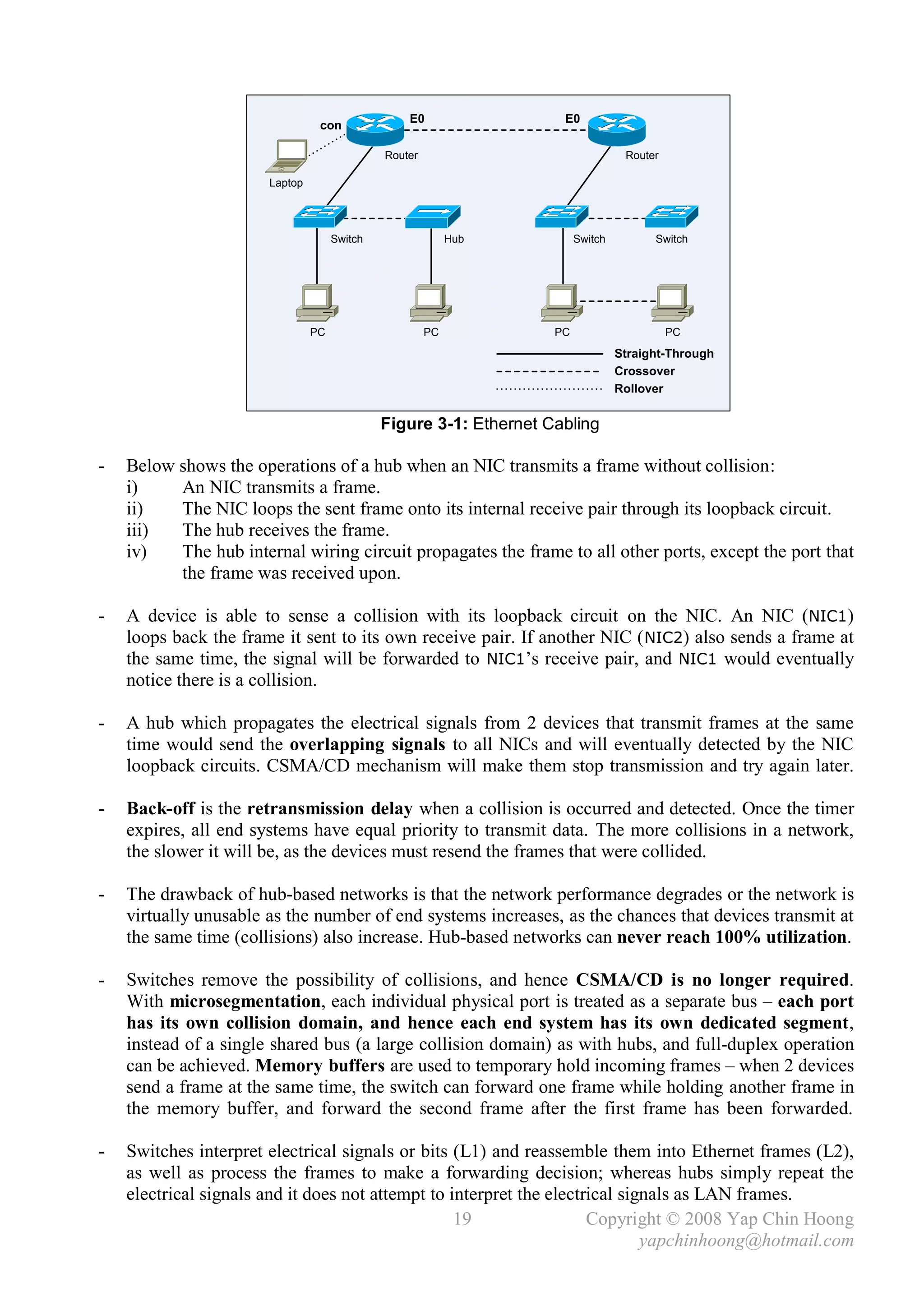 E0                 E0
                                 con

                                              Router                               Router

                       Laptop




                                     Switch                 Hub          Switch         Switch




                                PC                     PC           PC                      PC
                                                                                  Straight-Through
                                                                                  Crossover
                                                                                  Rollover


                                              Figure 3-1: Ethernet Cabling

-   Below shows the operations of a hub when an NIC transmits a frame without collision:
    i)    An NIC transmits a frame.
    ii)   The NIC loops the sent frame onto its internal receive pair through its loopback circuit.
    iii)  The hub receives the frame.
    iv)   The hub internal wiring circuit propagates the frame to all other ports, except the port that
          the frame was received upon.

-   A device is able to sense a collision with its loopback circuit on the NIC. An NIC (NIC1)
    loops back the frame it sent to its own receive pair. If another NIC ( NIC2) also sends a frame at
    the same time, the signal will be forwarded to NIC1’s receive pair, and NIC1 would eventually
    notice there is a collision.

-   A hub which propagates the electrical signals from 2 devices that transmit frames at the same
    time would send the overlapping signals to all NICs and will eventually detected by the NIC
    loopback circuits. CSMA/CD mechanism will make them stop transmission and try again later.

-   Back-off is the retransmission delay when a collision is occurred and detected. Once the timer
    expires, all end systems have equal priority to transmit data. The more collisions in a network,
    the slower it will be, as the devices must resend the frames that were collided.

-   The drawback of hub-based networks is that the network performance degrades or the network is
    virtually unusable as the number of end systems increases, as the chances that devices transmit at
    the same time (collisions) also increase. Hub-based networks can never reach 100% utilization.

-   Switches remove the possibility of collisions, and hence CSMA/CD is no longer required.
    With microsegmentation, each individual physical port is treated as a separate bus – each port
    has its own collision domain, and hence each end system has its own dedicated segment,
    instead of a single shared bus (a large collision domain) as with hubs, and full-duplex operation
    can be achieved. Memory buffers are used to temporary hold incoming frames – when 2 devices
    send a frame at the same time, the switch can forward one frame while holding another frame in
    the memory buffer, and forward the second frame after the first frame has been forwarded.

-   Switches interpret electrical signals or bits (L1) and reassemble them into Ethernet frames (L2),
    as well as process the frames to make a forwarding decision; whereas hubs simply repeat the
    electrical signals and it does not attempt to interpret the electrical signals as LAN frames.
                                                   19                 Copyright © 2008 Yap Chin Hoong
                                                                              yapchinhoong@hotmail.com
 