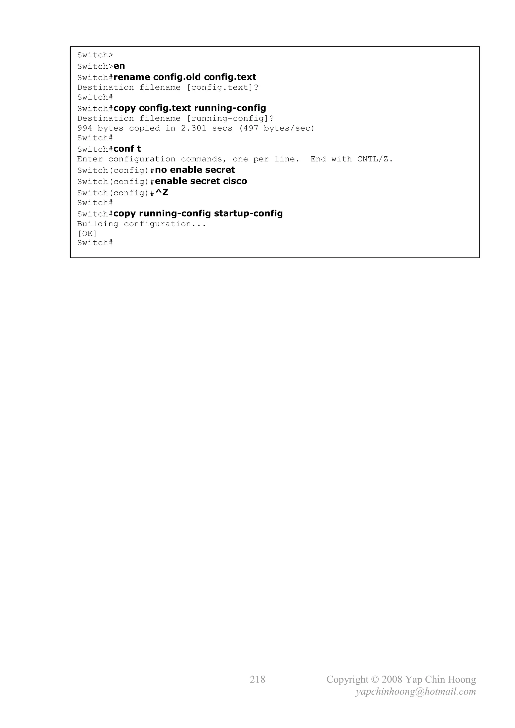Switch>
Switch>en
Switch#rename config.old config.text
Destination filename [config.text]?
Switch#
Switch#copy config.text running-config
Destination filename [running-config]?
994 bytes copied in 2.301 secs (497 bytes/sec)
Switch#
Switch#conf t
Enter configuration commands, one per line. End with CNTL/Z.
Switch(config)#no enable secret
Switch(config)#enable secret cisco
Switch(config)#^Z
Switch#
Switch#copy running-config startup-config
Building configuration...
[OK]
Switch#




                                218            Copyright © 2008 Yap Chin Hoong
                                                     yapchinhoong@hotmail.com
 