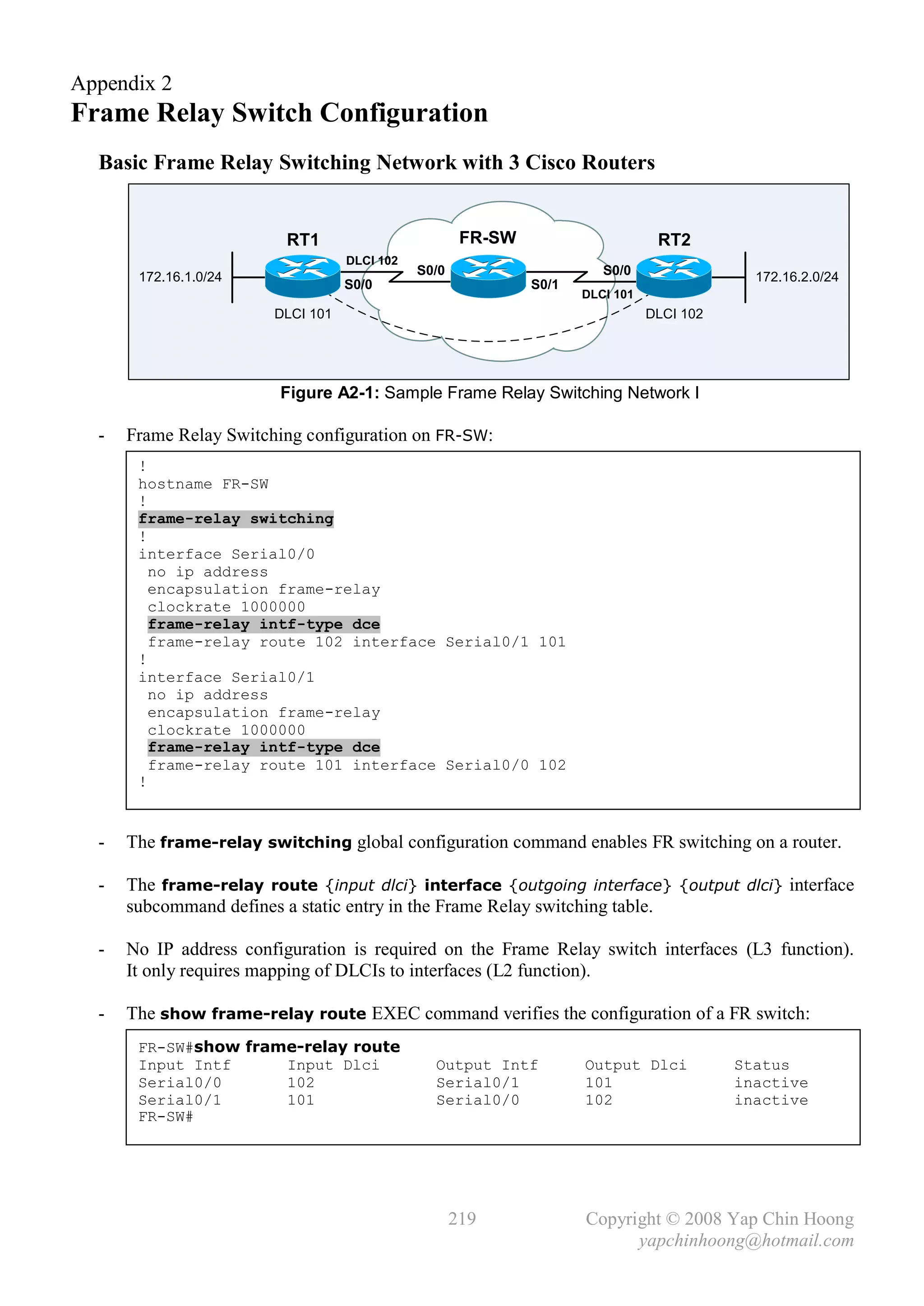 Appendix 2
Frame Relay Switch Configuration
  Basic Frame Relay Switching Network with 3 Cisco Routers


                          RT1                         FR-SW                      RT2
                                   DLCI 102
       172.16.1.0/24                          S0/0                      S0/0                 172.16.2.0/24
                                   S0/0                       S0/1
                                                                     DLCI 101
                        DLCI 101                                                DLCI 102




                         Figure A2-1: Sample Frame Relay Switching Network I

  -   Frame Relay Switching configuration on FR-SW:
       !
       hostname FR-SW
       !
       frame-relay switching
       !
       interface Serial0/0
         no ip address
         encapsulation frame-relay
         clockrate 1000000
         frame-relay intf-type dce
         frame-relay route 102 interface Serial0/1 101
       !
       interface Serial0/1
         no ip address
         encapsulation frame-relay
         clockrate 1000000
         frame-relay intf-type dce
         frame-relay route 101 interface Serial0/0 102
       !


  -   The frame-relay switching global configuration command enables FR switching on a router.

  -   The frame-relay route {input dlci} interface {outgoing interface} {output dlci} interface
      subcommand defines a static entry in the Frame Relay switching table.

  -   No IP address configuration is required on the Frame Relay switch interfaces (L3 function).
      It only requires mapping of DLCIs to interfaces (L2 function).

  -   The show frame-relay route EXEC command verifies the configuration of a FR switch:
       FR-SW#show frame-relay route
       Input Intf     Input Dlci                Output Intf          Output Dlci           Status
       Serial0/0      102                       Serial0/1            101                   inactive
       Serial0/1      101                       Serial0/0            102                   inactive
       FR-SW#




                                                     219             Copyright © 2008 Yap Chin Hoong
                                                                           yapchinhoong@hotmail.com
 
