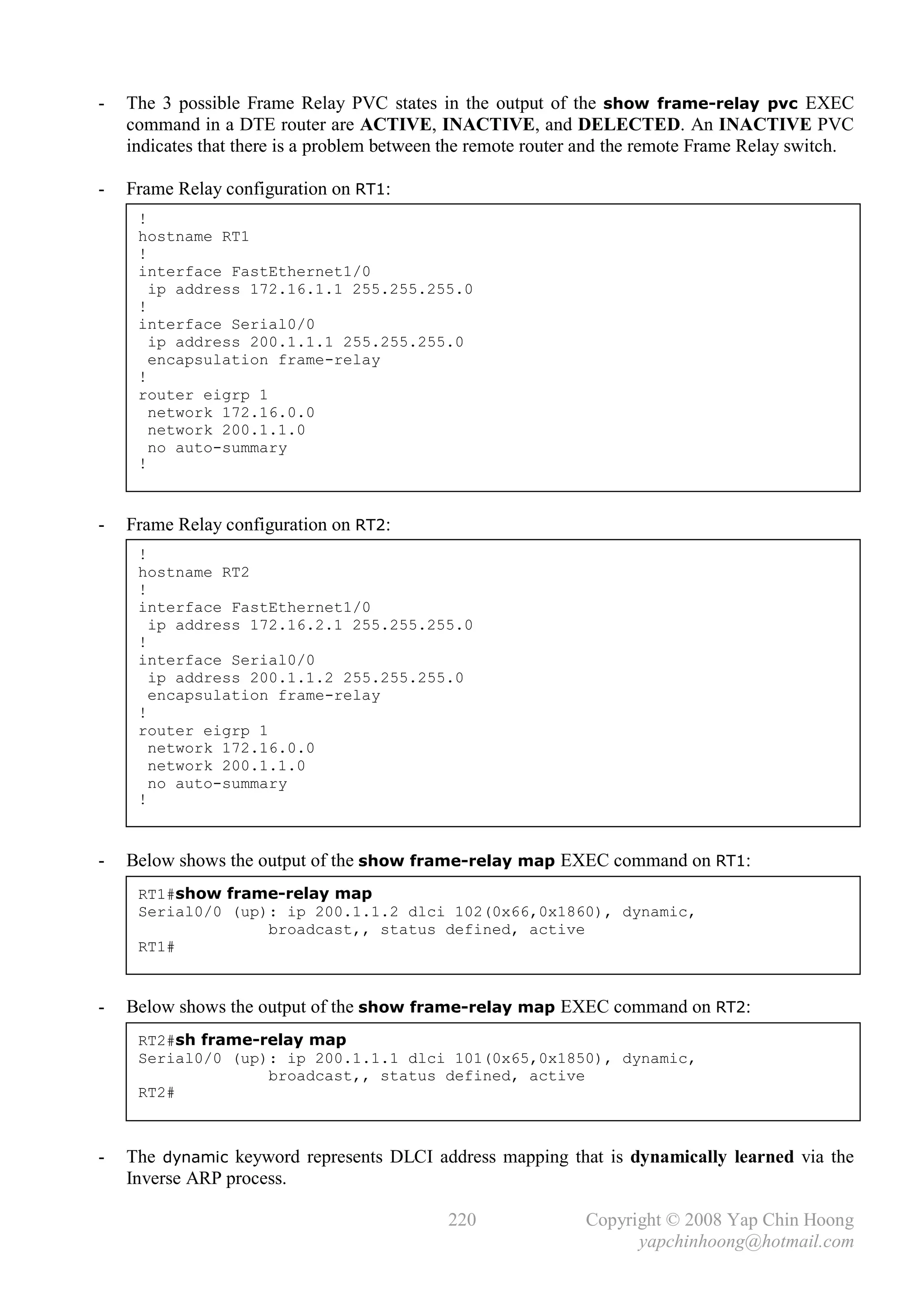 -   The 3 possible Frame Relay PVC states in the output of the show frame-relay pvc EXEC
    command in a DTE router are ACTIVE, INACTIVE, and DELECTED. An INACTIVE PVC
    indicates that there is a problem between the remote router and the remote Frame Relay switch.

-   Frame Relay configuration on RT1:
     !
     hostname RT1
     !
     interface FastEthernet1/0
       ip address 172.16.1.1 255.255.255.0
     !
     interface Serial0/0
       ip address 200.1.1.1 255.255.255.0
       encapsulation frame-relay
     !
     router eigrp 1
       network 172.16.0.0
       network 200.1.1.0
       no auto-summary
     !



-   Frame Relay configuration on RT2:
     !
     hostname RT2
     !
     interface FastEthernet1/0
       ip address 172.16.2.1 255.255.255.0
     !
     interface Serial0/0
       ip address 200.1.1.2 255.255.255.0
       encapsulation frame-relay
     !
     router eigrp 1
       network 172.16.0.0
       network 200.1.1.0
       no auto-summary
     !



-   Below shows the output of the show frame-relay map EXEC command on RT1:
     RT1#show frame-relay map
     Serial0/0 (up): ip 200.1.1.2 dlci 102(0x66,0x1860), dynamic,
                   broadcast,, status defined, active
     RT1#
     _

-   Below shows the output of the show frame-relay map EXEC command on RT2:
     RT2#sh frame-relay map
     Serial0/0 (up): ip 200.1.1.1 dlci 101(0x65,0x1850), dynamic,
                   broadcast,, status defined, active
     RT2#



-   The dynamic keyword represents DLCI address mapping that is dynamically learned via the
    Inverse ARP process.

                                             220               Copyright © 2008 Yap Chin Hoong
                                                                     yapchinhoong@hotmail.com
 