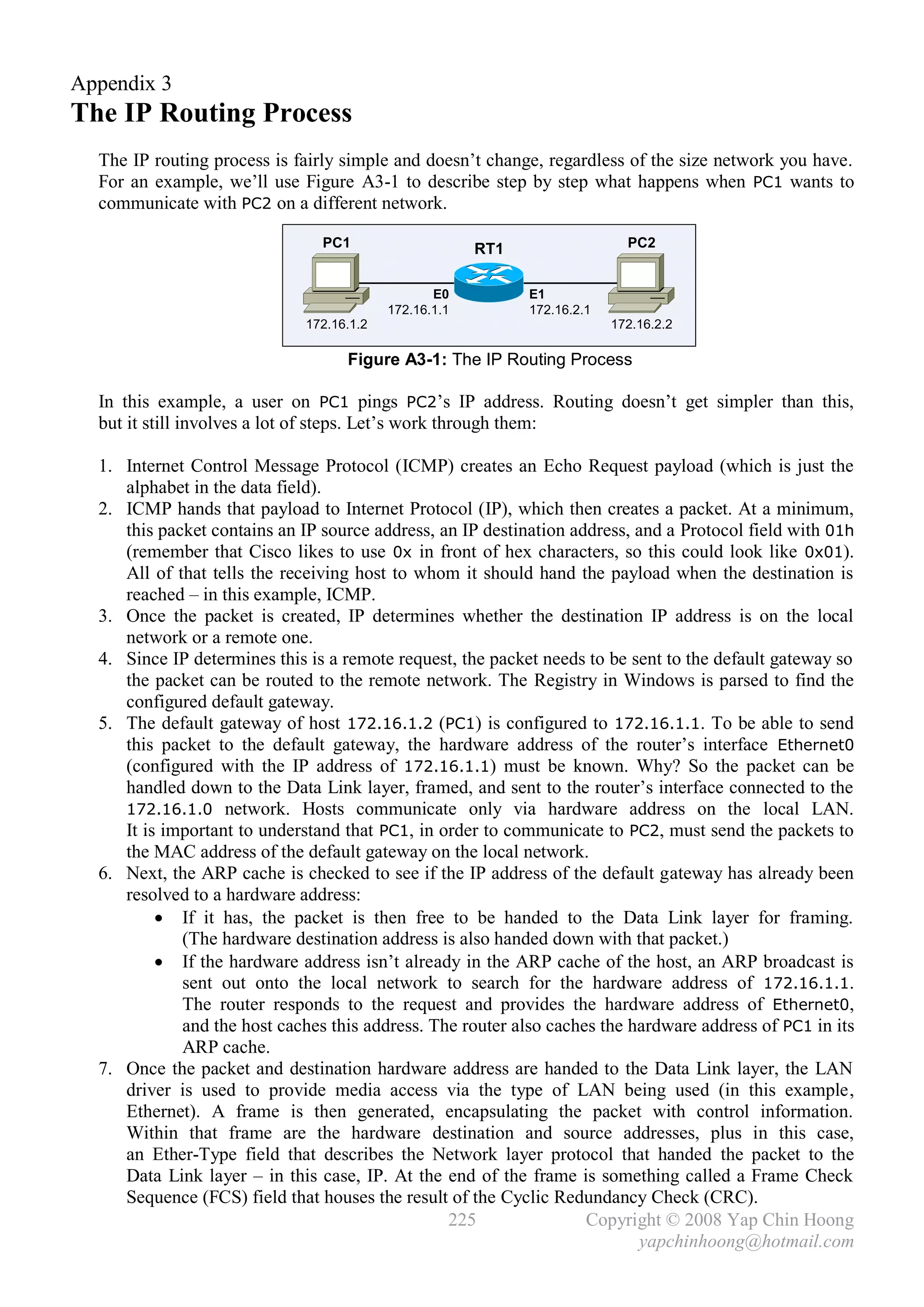 Appendix 3
The IP Routing Process
  The IP routing process is fairly simple and doesn’t change, regardless of the size network you have.
  For an example, we’ll use Figure A3-1 to describe step by step what happens when PC1 wants to
  communicate with PC2 on a different network.

                                PC1                    RT1                  PC2


                                                 E0          E1
                                          172.16.1.1         172.16.2.1
                             172.16.1.2                                   172.16.2.2

                                   Figure A3-1: The IP Routing Process

  In this example, a user on PC1 pings PC2’s IP address. Routing doesn’t get simpler than this,
  but it still involves a lot of steps. Let’s work through them:

  1. Internet Control Message Protocol (ICMP) creates an Echo Request payload (which is just the
     alphabet in the data field).
  2. ICMP hands that payload to Internet Protocol (IP), which then creates a packet. At a minimum,
     this packet contains an IP source address, an IP destination address, and a Protocol field with 01h
     (remember that Cisco likes to use 0x in front of hex characters, so this could look like 0x01).
     All of that tells the receiving host to whom it should hand the payload when the destination is
     reached – in this example, ICMP.
  3. Once the packet is created, IP determines whether the destination IP address is on the local
     network or a remote one.
  4. Since IP determines this is a remote request, the packet needs to be sent to the default gateway so
     the packet can be routed to the remote network. The Registry in Windows is parsed to find the
     configured default gateway.
  5. The default gateway of host 172.16.1.2 (PC1) is configured to 172.16.1.1. To be able to send
     this packet to the default gateway, the hardware address of the router’s interface Ethernet0
     (configured with the IP address of 172.16.1.1) must be known. Why? So the packet can be
     handled down to the Data Link layer, framed, and sent to the router’s interface connected to the
     172.16.1.0 network. Hosts communicate only via hardware address on the local LAN.
     It is important to understand that PC1, in order to communicate to PC2, must send the packets to
     the MAC address of the default gateway on the local network.
  6. Next, the ARP cache is checked to see if the IP address of the default gateway has already been
     resolved to a hardware address:
           If it has, the packet is then free to be handed to the Data Link layer for framing.
             (The hardware destination address is also handed down with that packet.)
           If the hardware address isn’t already in the ARP cache of the host, an ARP broadcast is
             sent out onto the local network to search for the hardware address of 172.16.1.1.
             The router responds to the request and provides the hardware address of Ethernet0,
             and the host caches this address. The router also caches the hardware address of PC1 in its
             ARP cache.
  7. Once the packet and destination hardware address are handed to the Data Link layer, the LAN
     driver is used to provide media access via the type of LAN being used (in this example,
     Ethernet). A frame is then generated, encapsulating the packet with control information.
     Within that frame are the hardware destination and source addresses, plus in this case,
     an Ether-Type field that describes the Network layer protocol that handed the packet to the
     Data Link layer – in this case, IP. At the end of the frame is something called a Frame Check
     Sequence (FCS) field that houses the result of the Cyclic Redundancy Check (CRC).
                                                 225                Copyright © 2008 Yap Chin Hoong
                                                                           yapchinhoong@hotmail.com
 