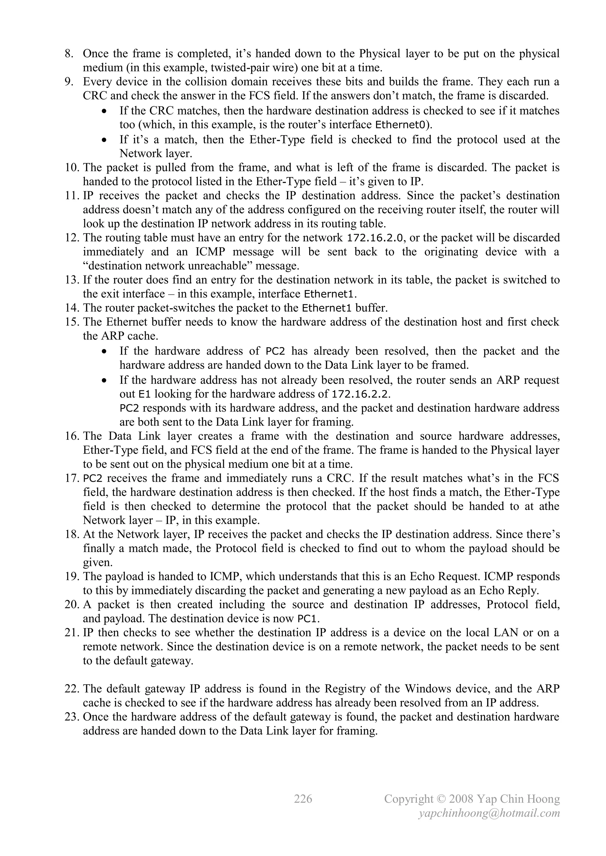 8. Once the frame is completed, it’s handed down to the Physical layer to be put on the physical
    medium (in this example, twisted-pair wire) one bit at a time.
9. Every device in the collision domain receives these bits and builds the frame. They each run a
    CRC and check the answer in the FCS field. If the answers don’t match, the frame is discarded.
          If the CRC matches, then the hardware destination address is checked to see if it matches
             too (which, in this example, is the router’s interface Ethernet0).
          If it’s a match, then the Ether-Type field is checked to find the protocol used at the
             Network layer.
10. The packet is pulled from the frame, and what is left of the frame is discarded. The packet is
    handed to the protocol listed in the Ether-Type field – it’s given to IP.
11. IP receives the packet and checks the IP destination address. Since the packet’s destination
    address doesn’t match any of the address configured on the receiving router itself, the router will
    look up the destination IP network address in its routing table.
12. The routing table must have an entry for the network 172.16.2.0, or the packet will be discarded
    immediately and an ICMP message will be sent back to the originating device with a
    “destination network unreachable” message.
13. If the router does find an entry for the destination network in its table, the packet is switched to
    the exit interface – in this example, interface Ethernet1.
14. The router packet-switches the packet to the Ethernet1 buffer.
15. The Ethernet buffer needs to know the hardware address of the destination host and first check
    the ARP cache.
          If the hardware address of PC2 has already been resolved, then the packet and the
             hardware address are handed down to the Data Link layer to be framed.
          If the hardware address has not already been resolved, the router sends an ARP request
             out E1 looking for the hardware address of 172.16.2.2.
             PC2 responds with its hardware address, and the packet and destination hardware address
             are both sent to the Data Link layer for framing.
16. The Data Link layer creates a frame with the destination and source hardware addresses,
    Ether-Type field, and FCS field at the end of the frame. The frame is handed to the Physical layer
    to be sent out on the physical medium one bit at a time.
17. PC2 receives the frame and immediately runs a CRC. If the result matches what’s in the FCS
    field, the hardware destination address is then checked. If the host finds a match, the Ether-Type
    field is then checked to determine the protocol that the packet should be handed to at athe
    Network layer – IP, in this example.
18. At the Network layer, IP receives the packet and checks the IP destination address. Since there’s
    finally a match made, the Protocol field is checked to find out to whom the payload should be
    given.
19. The payload is handed to ICMP, which understands that this is an Echo Request. ICMP responds
    to this by immediately discarding the packet and generating a new payload as an Echo Reply.
20. A packet is then created including the source and destination IP addresses, Protocol field,
    and payload. The destination device is now PC1.
21. IP then checks to see whether the destination IP address is a device on the local LAN or on a
    remote network. Since the destination device is on a remote network, the packet needs to be sent
    to the default gateway.

22. The default gateway IP address is found in the Registry of the Windows device, and the ARP
    cache is checked to see if the hardware address has already been resolved from an IP address.
23. Once the hardware address of the default gateway is found, the packet and destination hardware
    address are handed down to the Data Link layer for framing.




                                                226                Copyright © 2008 Yap Chin Hoong
                                                                         yapchinhoong@hotmail.com
 