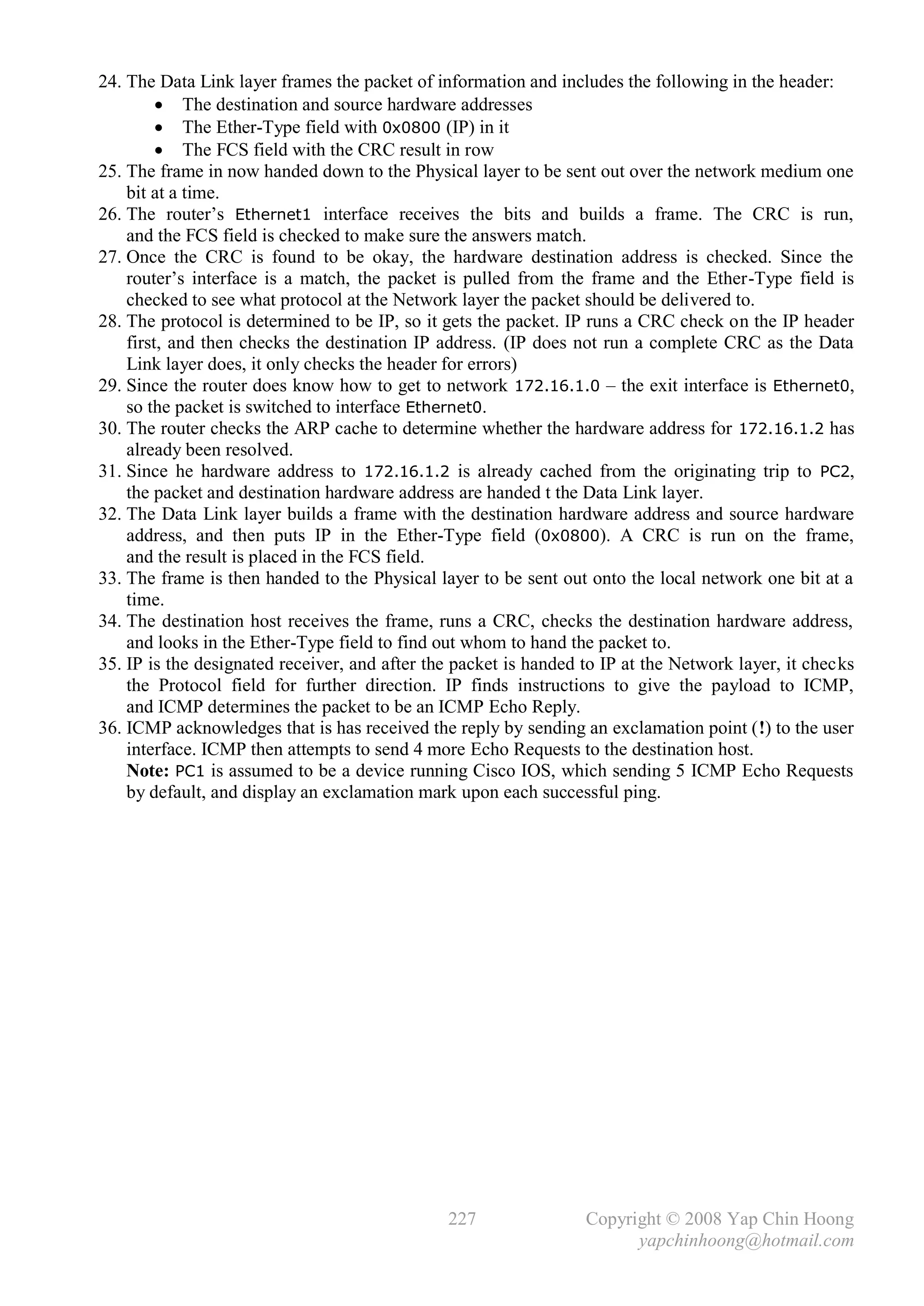 24. The Data Link layer frames the packet of information and includes the following in the header:
          The destination and source hardware addresses
          The Ether-Type field with 0x0800 (IP) in it
          The FCS field with the CRC result in row
25. The frame in now handed down to the Physical layer to be sent out over the network medium one
    bit at a time.
26. The router’s Ethernet1 interface receives the bits and builds a frame. The CRC is run,
    and the FCS field is checked to make sure the answers match.
27. Once the CRC is found to be okay, the hardware destination address is checked. Since the
    router’s interface is a match, the packet is pulled from the frame and the Ether-Type field is
    checked to see what protocol at the Network layer the packet should be delivered to.
28. The protocol is determined to be IP, so it gets the packet. IP runs a CRC check on the IP header
    first, and then checks the destination IP address. (IP does not run a complete CRC as the Data
    Link layer does, it only checks the header for errors)
29. Since the router does know how to get to network 172.16.1.0 – the exit interface is Ethernet0,
    so the packet is switched to interface Ethernet0.
30. The router checks the ARP cache to determine whether the hardware address for 172.16.1.2 has
    already been resolved.
31. Since he hardware address to 172.16.1.2 is already cached from the originating trip to PC2,
    the packet and destination hardware address are handed t the Data Link layer.
32. The Data Link layer builds a frame with the destination hardware address and source hardware
    address, and then puts IP in the Ether-Type field (0x0800). A CRC is run on the frame,
    and the result is placed in the FCS field.
33. The frame is then handed to the Physical layer to be sent out onto the local network one bit at a
    time.
34. The destination host receives the frame, runs a CRC, checks the destination hardware address,
    and looks in the Ether-Type field to find out whom to hand the packet to.
35. IP is the designated receiver, and after the packet is handed to IP at the Network layer, it checks
    the Protocol field for further direction. IP finds instructions to give the payload to ICMP,
    and ICMP determines the packet to be an ICMP Echo Reply.
36. ICMP acknowledges that is has received the reply by sending an exclamation point (!) to the user
    interface. ICMP then attempts to send 4 more Echo Requests to the destination host.
    Note: PC1 is assumed to be a device running Cisco IOS, which sending 5 ICMP Echo Requests
    by default, and display an exclamation mark upon each successful ping.




                                               227                Copyright © 2008 Yap Chin Hoong
                                                                        yapchinhoong@hotmail.com
 
