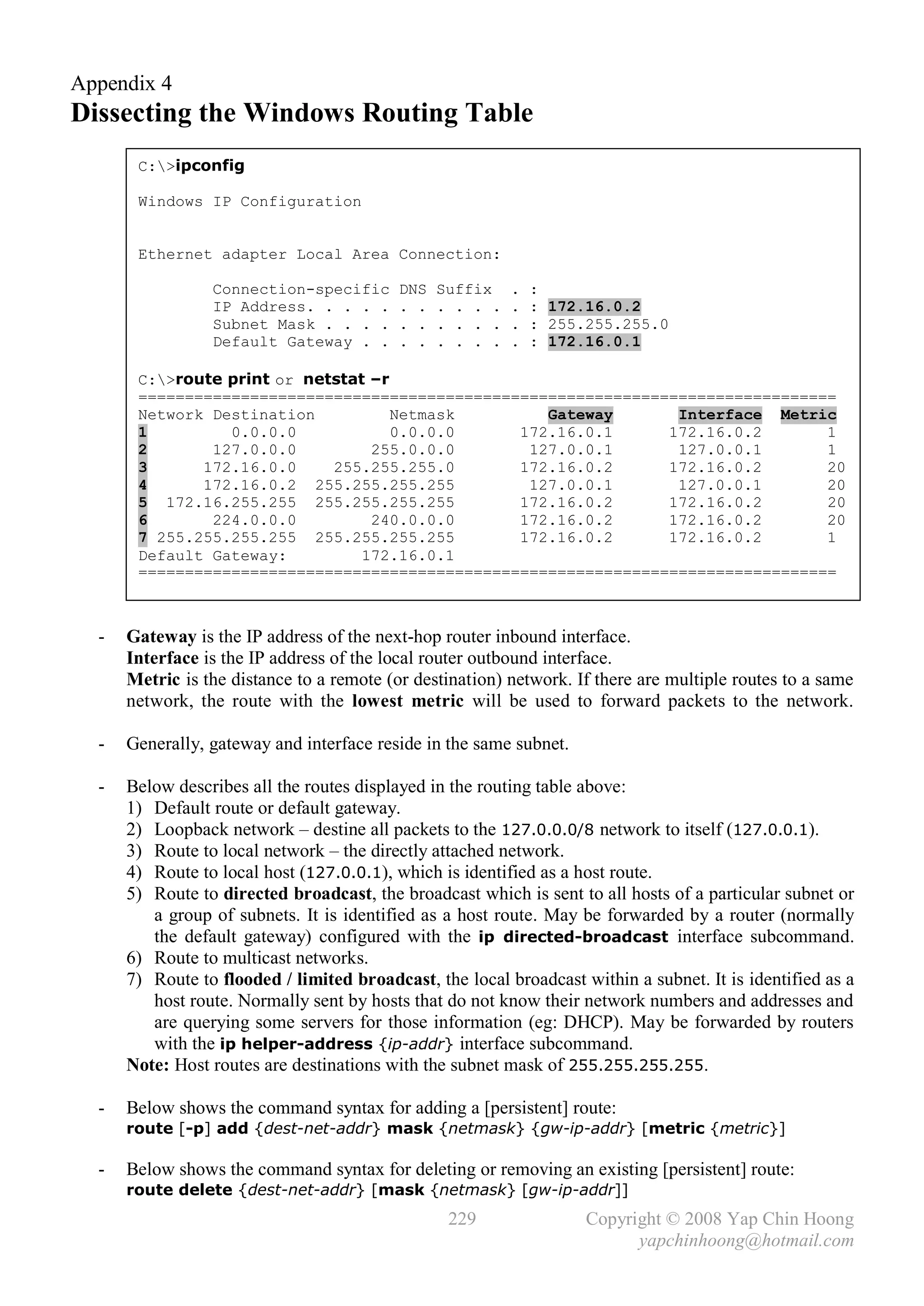 Appendix 4
Dissecting the Windows Routing Table
       C:>ipconfig

       Windows IP Configuration


       Ethernet adapter Local Area Connection:

                 Connection-specific       DNS   Suffix    .   :
                 IP Address. . . . .       . .   . . . .   .   : 172.16.0.2
                 Subnet Mask . . . .       . .   . . . .   .   : 255.255.255.0
                 Default Gateway . .       . .   . . . .   .   : 172.16.0.1

       C:>route print or netstat –r
       ===========================================================================
       Network Destination           Netmask       Gateway       Interface Metric
       1         0.0.0.0             0.0.0.0    172.16.0.1      172.16.0.2       1
       2       127.0.0.0          255.0.0.0      127.0.0.1       127.0.0.1       1
       3      172.16.0.0     255.255.255.0      172.16.0.2      172.16.0.2       20
       4      172.16.0.2 255.255.255.255         127.0.0.1       127.0.0.1       20
       5 172.16.255.255 255.255.255.255         172.16.0.2      172.16.0.2       20
       6       224.0.0.0          240.0.0.0     172.16.0.2      172.16.0.2       20
       7 255.255.255.255 255.255.255.255        172.16.0.2      172.16.0.2       1
       Default Gateway:          172.16.0.1
       ===========================================================================



  -   Gateway is the IP address of the next-hop router inbound interface.
      Interface is the IP address of the local router outbound interface.
      Metric is the distance to a remote (or destination) network. If there are multiple routes to a same
      network, the route with the lowest metric will be used to forward packets to the network.

  -   Generally, gateway and interface reside in the same subnet.

  -   Below describes all the routes displayed in the routing table above:
      1) Default route or default gateway.
      2) Loopback network – destine all packets to the 127.0.0.0/8 network to itself (127.0.0.1).
      3) Route to local network – the directly attached network.
      4) Route to local host (127.0.0.1), which is identified as a host route.
      5) Route to directed broadcast, the broadcast which is sent to all hosts of a particular subnet or
         a group of subnets. It is identified as a host route. May be forwarded by a router (normally
         the default gateway) configured with the ip directed-broadcast interface subcommand.
      6) Route to multicast networks.
      7) Route to flooded / limited broadcast, the local broadcast within a subnet. It is identified as a
         host route. Normally sent by hosts that do not know their network numbers and addresses and
         are querying some servers for those information (eg: DHCP). May be forwarded by routers
         with the ip helper-address {ip-addr} interface subcommand.
      Note: Host routes are destinations with the subnet mask of 255.255.255.255.

  -   Below shows the command syntax for adding a [persistent] route:
      route [-p] add {dest-net-addr} mask {netmask} {gw-ip-addr} [metric {metric}]

  -   Below shows the command syntax for deleting or removing an existing [persistent] route:
      route delete {dest-net-addr} [mask {netmask} [gw-ip-addr]]
                                                  229                Copyright © 2008 Yap Chin Hoong
                                                                           yapchinhoong@hotmail.com
 
