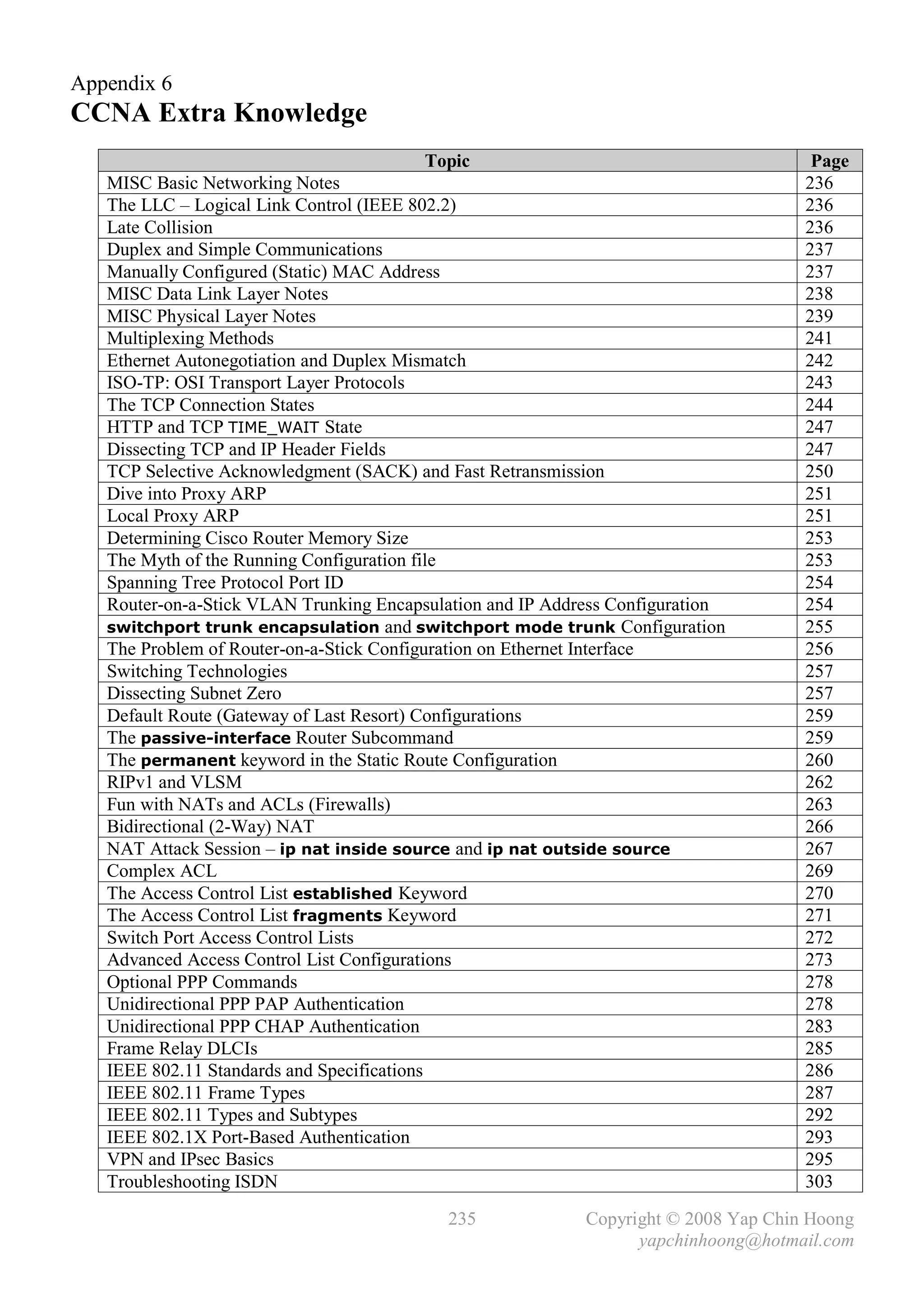 Appendix 6
CCNA Extra Knowledge
                                         Topic                                        Page
   MISC Basic Networking Notes                                                       236
   The LLC – Logical Link Control (IEEE 802.2)                                       236
   Late Collision                                                                    236
   Duplex and Simple Communications                                                  237
   Manually Configured (Static) MAC Address                                          237
   MISC Data Link Layer Notes                                                        238
   MISC Physical Layer Notes                                                         239
   Multiplexing Methods                                                              241
   Ethernet Autonegotiation and Duplex Mismatch                                      242
   ISO-TP: OSI Transport Layer Protocols                                             243
   The TCP Connection States                                                         244
   HTTP and TCP TIME_WAIT State                                                      247
   Dissecting TCP and IP Header Fields                                               247
   TCP Selective Acknowledgment (SACK) and Fast Retransmission                       250
   Dive into Proxy ARP                                                               251
   Local Proxy ARP                                                                   251
   Determining Cisco Router Memory Size                                              253
   The Myth of the Running Configuration file                                        253
   Spanning Tree Protocol Port ID                                                    254
   Router-on-a-Stick VLAN Trunking Encapsulation and IP Address Configuration        254
   switchport trunk encapsulation and switchport mode trunk Configuration            255
   The Problem of Router-on-a-Stick Configuration on Ethernet Interface              256
   Switching Technologies                                                            257
   Dissecting Subnet Zero                                                            257
   Default Route (Gateway of Last Resort) Configurations                             259
   The passive-interface Router Subcommand                                           259
   The permanent keyword in the Static Route Configuration                           260
   RIPv1 and VLSM                                                                    262
   Fun with NATs and ACLs (Firewalls)                                                263
   Bidirectional (2-Way) NAT                                                         266
   NAT Attack Session – ip nat inside source and ip nat outside source               267
   Complex ACL                                                                       269
   The Access Control List established Keyword                                       270
   The Access Control List fragments Keyword                                         271
   Switch Port Access Control Lists                                                  272
   Advanced Access Control List Configurations                                       273
   Optional PPP Commands                                                             278
   Unidirectional PPP PAP Authentication                                             278
   Unidirectional PPP CHAP Authentication                                            283
   Frame Relay DLCIs                                                                 285
   IEEE 802.11 Standards and Specifications                                          286
   IEEE 802.11 Frame Types                                                           287
   IEEE 802.11 Types and Subtypes                                                    292
   IEEE 802.1X Port-Based Authentication                                             293
   VPN and IPsec Basics                                                              295
   Troubleshooting ISDN                                                              303

                                           235              Copyright © 2008 Yap Chin Hoong
                                                                  yapchinhoong@hotmail.com
 