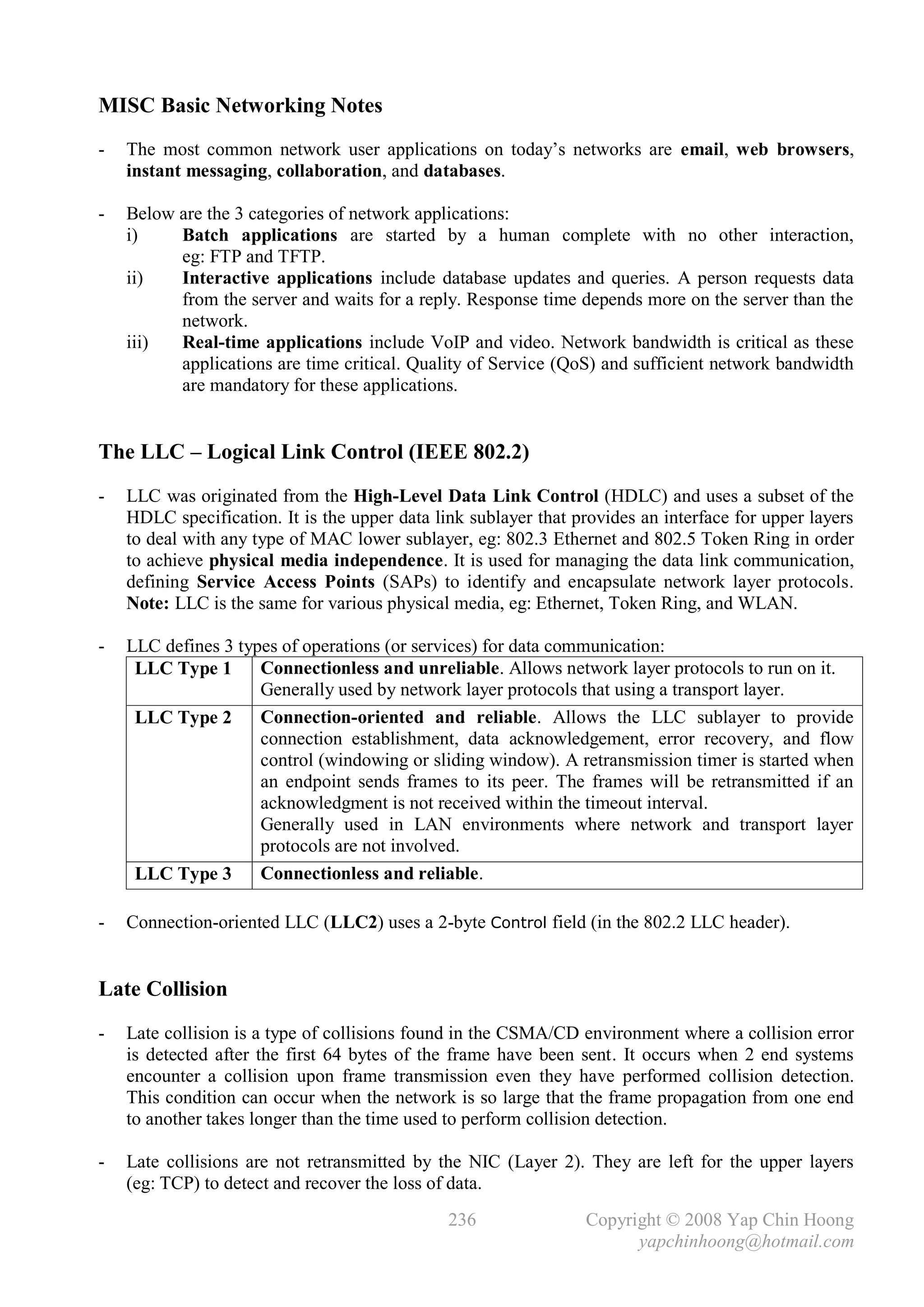 MISC Basic Networking Notes
-   The most common network user applications on today’s networks are email, web browsers,
    instant messaging, collaboration, and databases.

-   Below are the 3 categories of network applications:
    i)    Batch applications are started by a human complete with no other interaction,
          eg: FTP and TFTP.
    ii)   Interactive applications include database updates and queries. A person requests data
          from the server and waits for a reply. Response time depends more on the server than the
          network.
    iii)  Real-time applications include VoIP and video. Network bandwidth is critical as these
          applications are time critical. Quality of Service (QoS) and sufficient network bandwidth
          are mandatory for these applications.


The LLC – Logical Link Control (IEEE 802.2)
-   LLC was originated from the High-Level Data Link Control (HDLC) and uses a subset of the
    HDLC specification. It is the upper data link sublayer that provides an interface for upper layers
    to deal with any type of MAC lower sublayer, eg: 802.3 Ethernet and 802.5 Token Ring in order
    to achieve physical media independence. It is used for managing the data link communication,
    defining Service Access Points (SAPs) to identify and encapsulate network layer protocols.
    Note: LLC is the same for various physical media, eg: Ethernet, Token Ring, and WLAN.

-   LLC defines 3 types of operations (or services) for data communication:
     LLC Type 1      Connectionless and unreliable. Allows network layer protocols to run on it.
                     Generally used by network layer protocols that using a transport layer.
     LLC Type 2      Connection-oriented and reliable. Allows the LLC sublayer to provide
                     connection establishment, data acknowledgement, error recovery, and flow
                     control (windowing or sliding window). A retransmission timer is started when
                     an endpoint sends frames to its peer. The frames will be retransmitted if an
                     acknowledgment is not received within the timeout interval.
                     Generally used in LAN environments where network and transport layer
                     protocols are not involved.
     LLC Type 3      Connectionless and reliable.

-   Connection-oriented LLC (LLC2) uses a 2-byte Control field (in the 802.2 LLC header).


Late Collision
-   Late collision is a type of collisions found in the CSMA/CD environment where a collision error
    is detected after the first 64 bytes of the frame have been sent. It occurs when 2 end systems
    encounter a collision upon frame transmission even they have performed collision detection.
    This condition can occur when the network is so large that the frame propagation from one end
    to another takes longer than the time used to perform collision detection.

-   Late collisions are not retransmitted by the NIC (Layer 2). They are left for the upper layers
    (eg: TCP) to detect and recover the loss of data.
                                               236               Copyright © 2008 Yap Chin Hoong
                                                                       yapchinhoong@hotmail.com
 