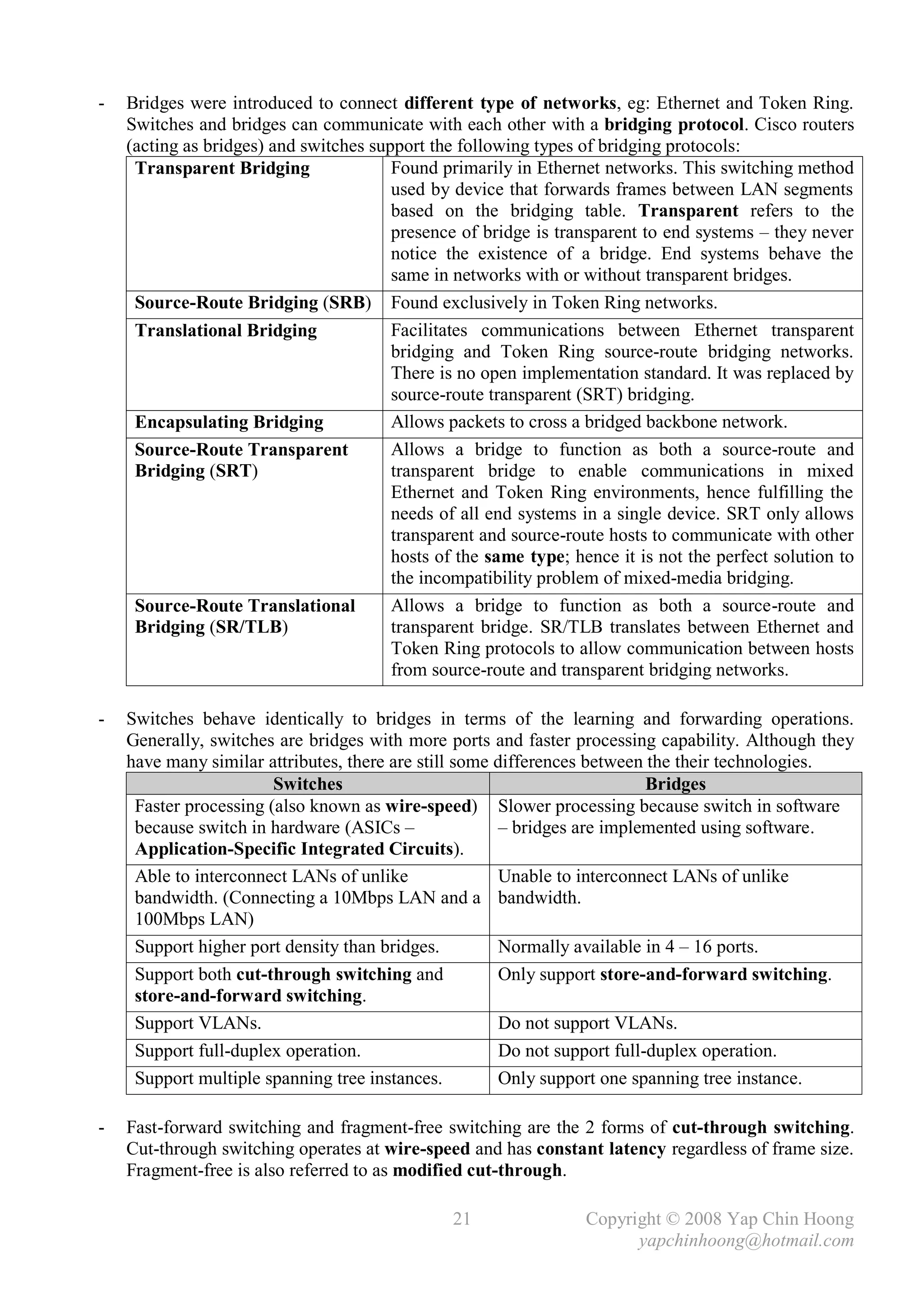 -   Bridges were introduced to connect different type of networks, eg: Ethernet and Token Ring.
    Switches and bridges can communicate with each other with a bridging protocol. Cisco routers
    (acting as bridges) and switches support the following types of bridging protocols:
     Transparent Bridging               Found primarily in Ethernet networks. This switching method
                                        used by device that forwards frames between LAN segments
                                        based on the bridging table. Transparent refers to the
                                        presence of bridge is transparent to end systems – they never
                                        notice the existence of a bridge. End systems behave the
                                        same in networks with or without transparent bridges.
     Source-Route Bridging (SRB) Found exclusively in Token Ring networks.
     Translational Bridging             Facilitates communications between Ethernet transparent
                                        bridging and Token Ring source-route bridging networks.
                                        There is no open implementation standard. It was replaced by
                                        source-route transparent (SRT) bridging.
     Encapsulating Bridging             Allows packets to cross a bridged backbone network.
     Source-Route Transparent           Allows a bridge to function as both a source-route and
     Bridging (SRT)                     transparent bridge to enable communications in mixed
                                        Ethernet and Token Ring environments, hence fulfilling the
                                        needs of all end systems in a single device. SRT only allows
                                        transparent and source-route hosts to communicate with other
                                        hosts of the same type; hence it is not the perfect solution to
                                        the incompatibility problem of mixed-media bridging.
     Source-Route Translational         Allows a bridge to function as both a source-route and
     Bridging (SR/TLB)                  transparent bridge. SR/TLB translates between Ethernet and
                                        Token Ring protocols to allow communication between hosts
                                        from source-route and transparent bridging networks.

-   Switches behave identically to bridges in terms of the learning and forwarding operations.
    Generally, switches are bridges with more ports and faster processing capability. Although they
    have many similar attributes, there are still some differences between the their technologies.
                        Switches                                            Bridges
     Faster processing (also known as wire-speed) Slower processing because switch in software
     because switch in hardware (ASICs –                – bridges are implemented using software.
     Application-Specific Integrated Circuits).
     Able to interconnect LANs of unlike                Unable to interconnect LANs of unlike
     bandwidth. (Connecting a 10Mbps LAN and a bandwidth.
     100Mbps LAN)
     Support higher port density than bridges.          Normally available in 4 – 16 ports.
     Support both cut-through switching and             Only support store-and-forward switching.
     store-and-forward switching.
     Support VLANs.                                     Do not support VLANs.
     Support full-duplex operation.                     Do not support full-duplex operation.
     Support multiple spanning tree instances.          Only support one spanning tree instance.

-   Fast-forward switching and fragment-free switching are the 2 forms of cut-through switching.
    Cut-through switching operates at wire-speed and has constant latency regardless of frame size.
    Fragment-free is also referred to as modified cut-through.

                                                21                Copyright © 2008 Yap Chin Hoong
                                                                        yapchinhoong@hotmail.com
 