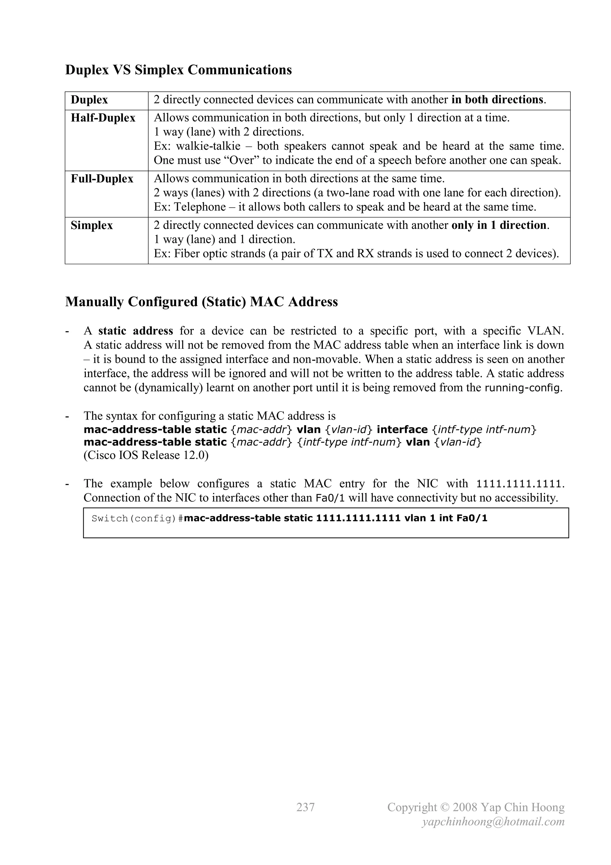 Duplex VS Simplex Communications

    Duplex          2 directly connected devices can communicate with another in both directions.
    Half-Duplex     Allows communication in both directions, but only 1 direction at a time.
                    1 way (lane) with 2 directions.
                    Ex: walkie-talkie – both speakers cannot speak and be heard at the same time.
                    One must use “Over” to indicate the end of a speech before another one can speak.
    Full-Duplex     Allows communication in both directions at the same time.
                    2 ways (lanes) with 2 directions (a two-lane road with one lane for each direction).
                    Ex: Telephone – it allows both callers to speak and be heard at the same time.
    Simplex         2 directly connected devices can communicate with another only in 1 direction.
                    1 way (lane) and 1 direction.
                    Ex: Fiber optic strands (a pair of TX and RX strands is used to connect 2 devices).


Manually Configured (Static) MAC Address
-     A static address for a device can be restricted to a specific port, with a specific VLAN.
      A static address will not be removed from the MAC address table when an interface link is down
      – it is bound to the assigned interface and non-movable. When a static address is seen on another
      interface, the address will be ignored and will not be written to the address table. A static address
      cannot be (dynamically) learnt on another port until it is being removed from the running-config.

-     The syntax for configuring a static MAC address is
      mac-address-table static {mac-addr} vlan {vlan-id} interface {intf-type intf-num}
      mac-address-table static {mac-addr} {intf-type intf-num} vlan {vlan-id}
      (Cisco IOS Release 12.0)

-     The example below configures a static MAC entry for the NIC with 1111.1111.1111.
      Connection of the NIC to interfaces other than Fa0/1 will have connectivity but no accessibility.
       Switch(config)#mac-address-table static 1111.1111.1111 vlan 1 int Fa0/1




                                                  237                Copyright © 2008 Yap Chin Hoong
                                                                           yapchinhoong@hotmail.com
 