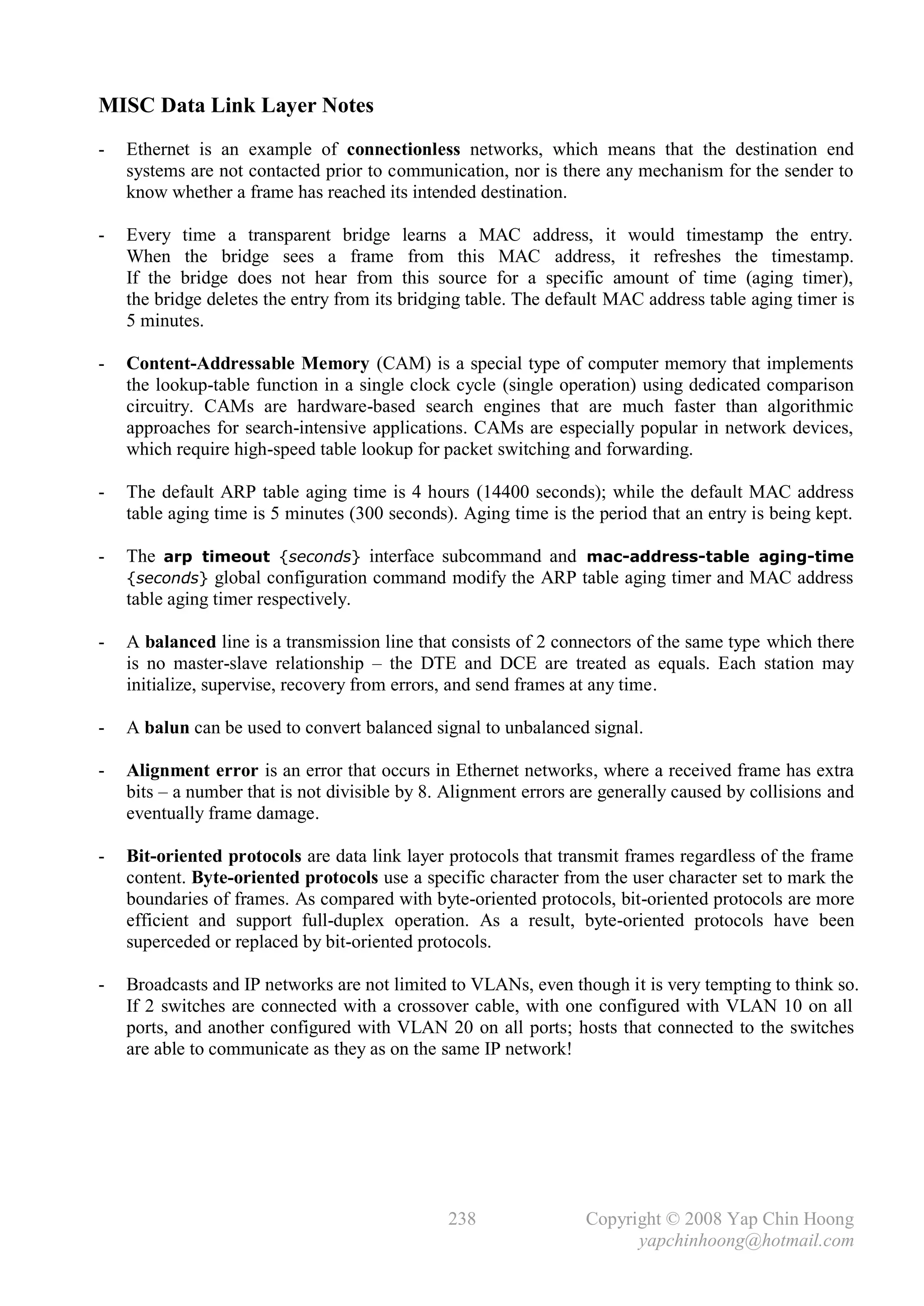 MISC Data Link Layer Notes
-   Ethernet is an example of connectionless networks, which means that the destination end
    systems are not contacted prior to communication, nor is there any mechanism for the sender to
    know whether a frame has reached its intended destination.

-   Every time a transparent bridge learns a MAC address, it would timestamp the entry.
    When the bridge sees a frame from this MAC address, it refreshes the timestamp.
    If the bridge does not hear from this source for a specific amount of time (aging timer),
    the bridge deletes the entry from its bridging table. The default MAC address table aging timer is
    5 minutes.

-   Content-Addressable Memory (CAM) is a special type of computer memory that implements
    the lookup-table function in a single clock cycle (single operation) using dedicated comparison
    circuitry. CAMs are hardware-based search engines that are much faster than algorithmic
    approaches for search-intensive applications. CAMs are especially popular in network devices,
    which require high-speed table lookup for packet switching and forwarding.

-   The default ARP table aging time is 4 hours (14400 seconds); while the default MAC address
    table aging time is 5 minutes (300 seconds). Aging time is the period that an entry is being kept.

-   The arp timeout {seconds} interface subcommand and mac-address-table aging-time
    {seconds} global configuration command modify the ARP table aging timer and MAC address
    table aging timer respectively.

-   A balanced line is a transmission line that consists of 2 connectors of the same type which there
    is no master-slave relationship – the DTE and DCE are treated as equals. Each station may
    initialize, supervise, recovery from errors, and send frames at any time.

-   A balun can be used to convert balanced signal to unbalanced signal.

-   Alignment error is an error that occurs in Ethernet networks, where a received frame has extra
    bits – a number that is not divisible by 8. Alignment errors are generally caused by collisions and
    eventually frame damage.

-   Bit-oriented protocols are data link layer protocols that transmit frames regardless of the frame
    content. Byte-oriented protocols use a specific character from the user character set to mark the
    boundaries of frames. As compared with byte-oriented protocols, bit-oriented protocols are more
    efficient and support full-duplex operation. As a result, byte-oriented protocols have been
    superceded or replaced by bit-oriented protocols.

-   Broadcasts and IP networks are not limited to VLANs, even though it is very tempting to think so.
    If 2 switches are connected with a crossover cable, with one configured with VLAN 10 on all
    ports, and another configured with VLAN 20 on all ports; hosts that connected to the switches
    are able to communicate as they as on the same IP network!




                                               238                Copyright © 2008 Yap Chin Hoong
                                                                        yapchinhoong@hotmail.com
 