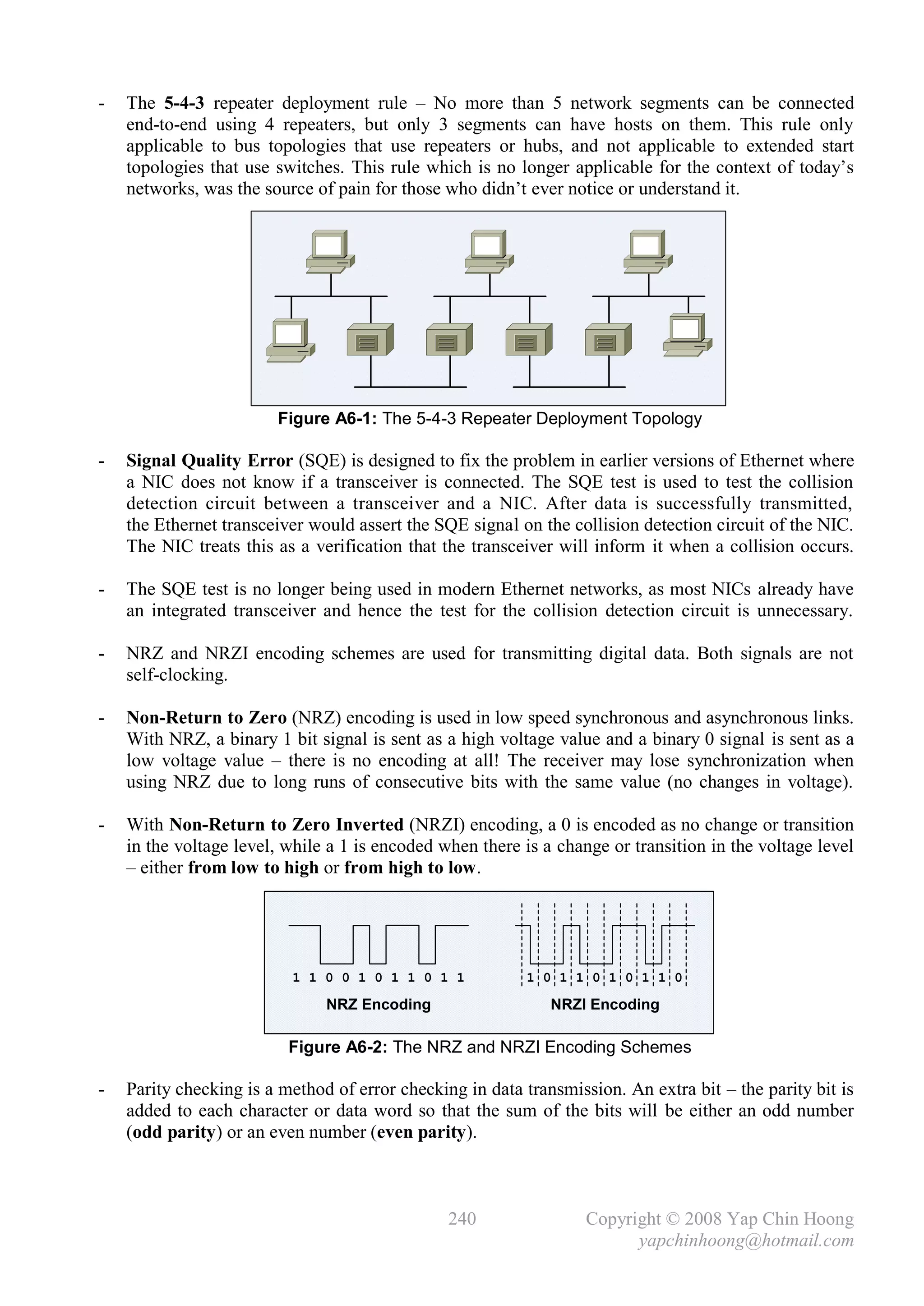 -   The 5-4-3 repeater deployment rule – No more than 5 network segments can be connected
    end-to-end using 4 repeaters, but only 3 segments can have hosts on them. This rule only
    applicable to bus topologies that use repeaters or hubs, and not applicable to extended start
    topologies that use switches. This rule which is no longer applicable for the context of today’s
    networks, was the source of pain for those who didn’t ever notice or understand it.




                        Figure A6-1: The 5-4-3 Repeater Deployment Topology

-   Signal Quality Error (SQE) is designed to fix the problem in earlier versions of Ethernet where
    a NIC does not know if a transceiver is connected. The SQE test is used to test the collision
    detection circuit between a transceiver and a NIC. After data is successfully transmitted,
    the Ethernet transceiver would assert the SQE signal on the collision detection circuit of the NIC.
    The NIC treats this as a verification that the transceiver will inform it when a collision occurs.

-   The SQE test is no longer being used in modern Ethernet networks, as most NICs already have
    an integrated transceiver and hence the test for the collision detection circuit is unnecessary.

-   NRZ and NRZI encoding schemes are used for transmitting digital data. Both signals are not
    self-clocking.

-   Non-Return to Zero (NRZ) encoding is used in low speed synchronous and asynchronous links.
    With NRZ, a binary 1 bit signal is sent as a high voltage value and a binary 0 signal is sent as a
    low voltage value – there is no encoding at all! The receiver may lose synchronization when
    using NRZ due to long runs of consecutive bits with the same value (no changes in voltage).

-   With Non-Return to Zero Inverted (NRZI) encoding, a 0 is encoded as no change or transition
    in the voltage level, while a 1 is encoded when there is a change or transition in the voltage level
    – either from low to high or from high to low.




                          1 1 0 0 1 0 1 1 0 1 1            1 0 1 1 0 1 0 1 1 0

                               NRZ Encoding                   NRZI Encoding

                          Figure A6-2: The NRZ and NRZI Encoding Schemes

-   Parity checking is a method of error checking in data transmission. An extra bit – the parity bit is
    added to each character or data word so that the sum of the bits will be either an odd number
    (odd parity) or an even number (even parity).



                                                240                Copyright © 2008 Yap Chin Hoong
                                                                         yapchinhoong@hotmail.com
 