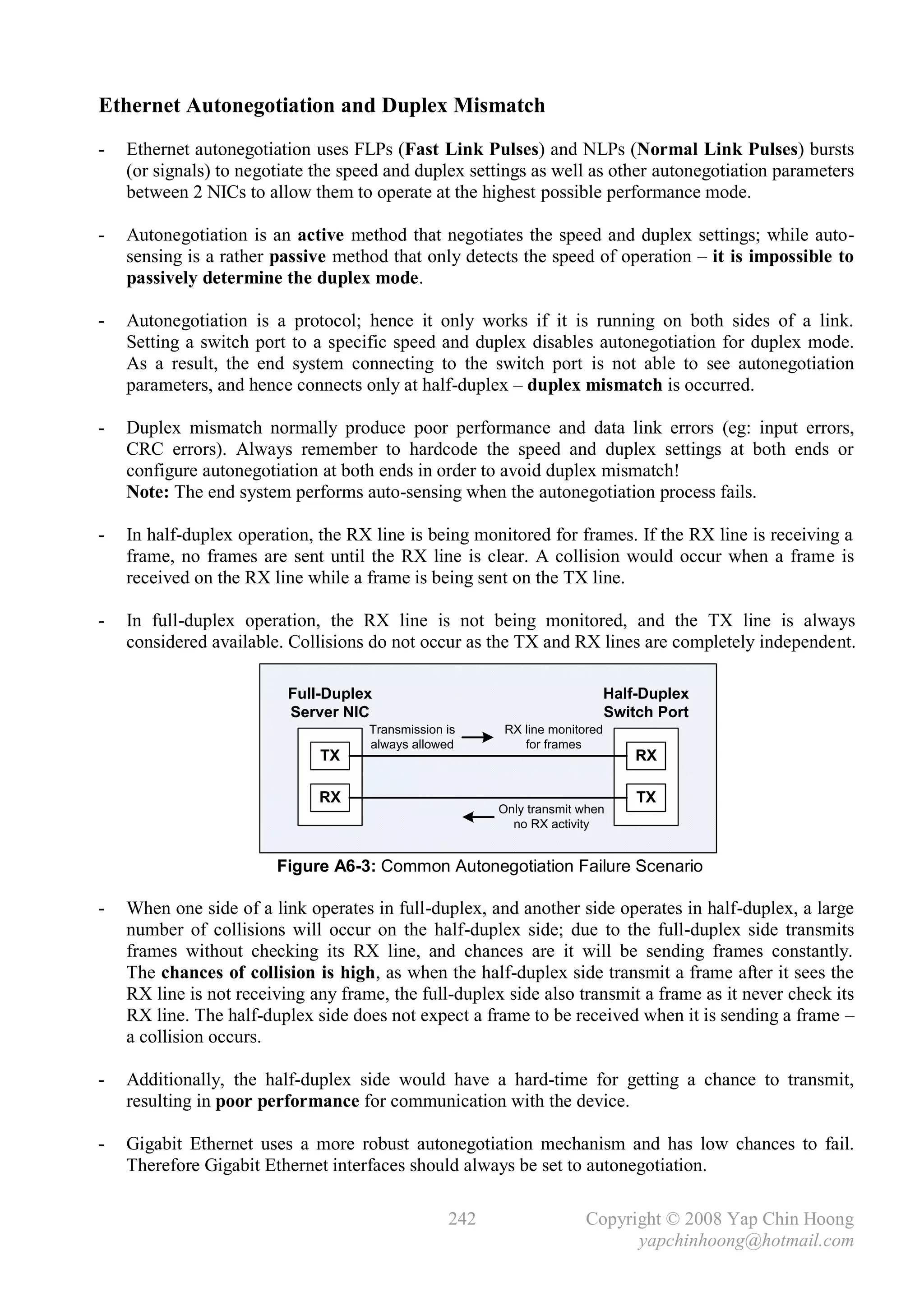 Ethernet Autonegotiation and Duplex Mismatch
-   Ethernet autonegotiation uses FLPs (Fast Link Pulses) and NLPs (Normal Link Pulses) bursts
    (or signals) to negotiate the speed and duplex settings as well as other autonegotiation parameters
    between 2 NICs to allow them to operate at the highest possible performance mode.

-   Autonegotiation is an active method that negotiates the speed and duplex settings; while auto-
    sensing is a rather passive method that only detects the speed of operation – it is impossible to
    passively determine the duplex mode.

-   Autonegotiation is a protocol; hence it only works if it is running on both sides of a link.
    Setting a switch port to a specific speed and duplex disables autonegotiation for duplex mode.
    As a result, the end system connecting to the switch port is not able to see autonegotiation
    parameters, and hence connects only at half-duplex – duplex mismatch is occurred.

-   Duplex mismatch normally produce poor performance and data link errors (eg: input errors,
    CRC errors). Always remember to hardcode the speed and duplex settings at both ends or
    configure autonegotiation at both ends in order to avoid duplex mismatch!
    Note: The end system performs auto-sensing when the autonegotiation process fails.

-   In half-duplex operation, the RX line is being monitored for frames. If the RX line is receiving a
    frame, no frames are sent until the RX line is clear. A collision would occur when a frame is
    received on the RX line while a frame is being sent on the TX line.

-   In full-duplex operation, the RX line is not being monitored, and the TX line is always
    considered available. Collisions do not occur as the TX and RX lines are completely independent.

                          Full-Duplex                                        Half-Duplex
                          Server NIC                                         Switch Port
                                     Transmission is     RX line monitored
                                     always allowed         for frames
                              TX                                                 RX

                              RX                                                 TX
                                                        Only transmit when
                                                          no RX activity


                        Figure A6-3: Common Autonegotiation Failure Scenario

-   When one side of a link operates in full-duplex, and another side operates in half-duplex, a large
    number of collisions will occur on the half-duplex side; due to the full-duplex side transmits
    frames without checking its RX line, and chances are it will be sending frames constantly.
    The chances of collision is high, as when the half-duplex side transmit a frame after it sees the
    RX line is not receiving any frame, the full-duplex side also transmit a frame as it never check its
    RX line. The half-duplex side does not expect a frame to be received when it is sending a frame –
    a collision occurs.

-   Additionally, the half-duplex side would have a hard-time for getting a chance to transmit,
    resulting in poor performance for communication with the device.

-   Gigabit Ethernet uses a more robust autonegotiation mechanism and has low chances to fail.
    Therefore Gigabit Ethernet interfaces should always be set to autonegotiation.

                                                  242                  Copyright © 2008 Yap Chin Hoong
                                                                             yapchinhoong@hotmail.com
 