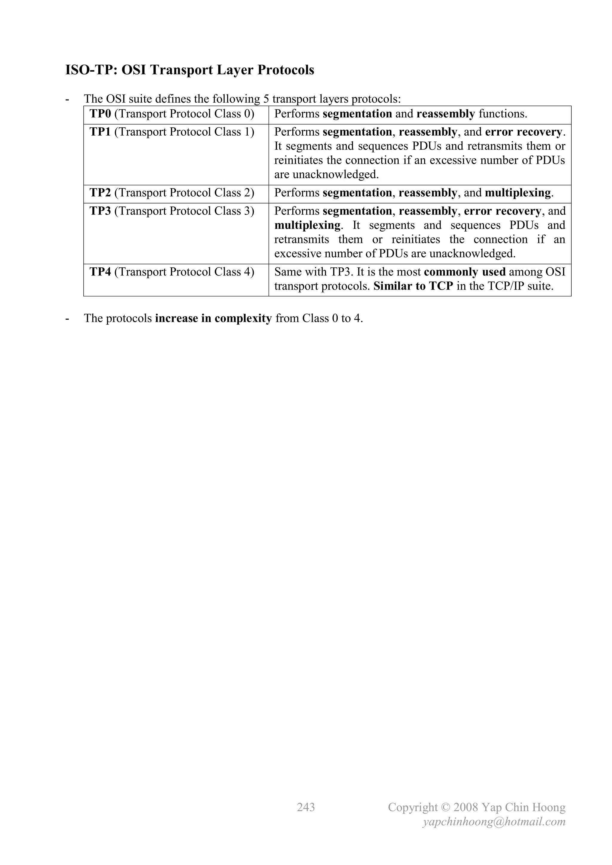 ISO-TP: OSI Transport Layer Protocols
-   The OSI suite defines the following 5 transport layers protocols:
     TP0 (Transport Protocol Class 0)      Performs segmentation and reassembly functions.
     TP1 (Transport Protocol Class 1)      Performs segmentation, reassembly, and error recovery.
                                           It segments and sequences PDUs and retransmits them or
                                           reinitiates the connection if an excessive number of PDUs
                                           are unacknowledged.
     TP2 (Transport Protocol Class 2)      Performs segmentation, reassembly, and multiplexing.
     TP3 (Transport Protocol Class 3)      Performs segmentation, reassembly, error recovery, and
                                           multiplexing. It segments and sequences PDUs and
                                           retransmits them or reinitiates the connection if an
                                           excessive number of PDUs are unacknowledged.
     TP4 (Transport Protocol Class 4)      Same with TP3. It is the most commonly used among OSI
                                           transport protocols. Similar to TCP in the TCP/IP suite.

-   The protocols increase in complexity from Class 0 to 4.




                                              243               Copyright © 2008 Yap Chin Hoong
                                                                      yapchinhoong@hotmail.com
 
