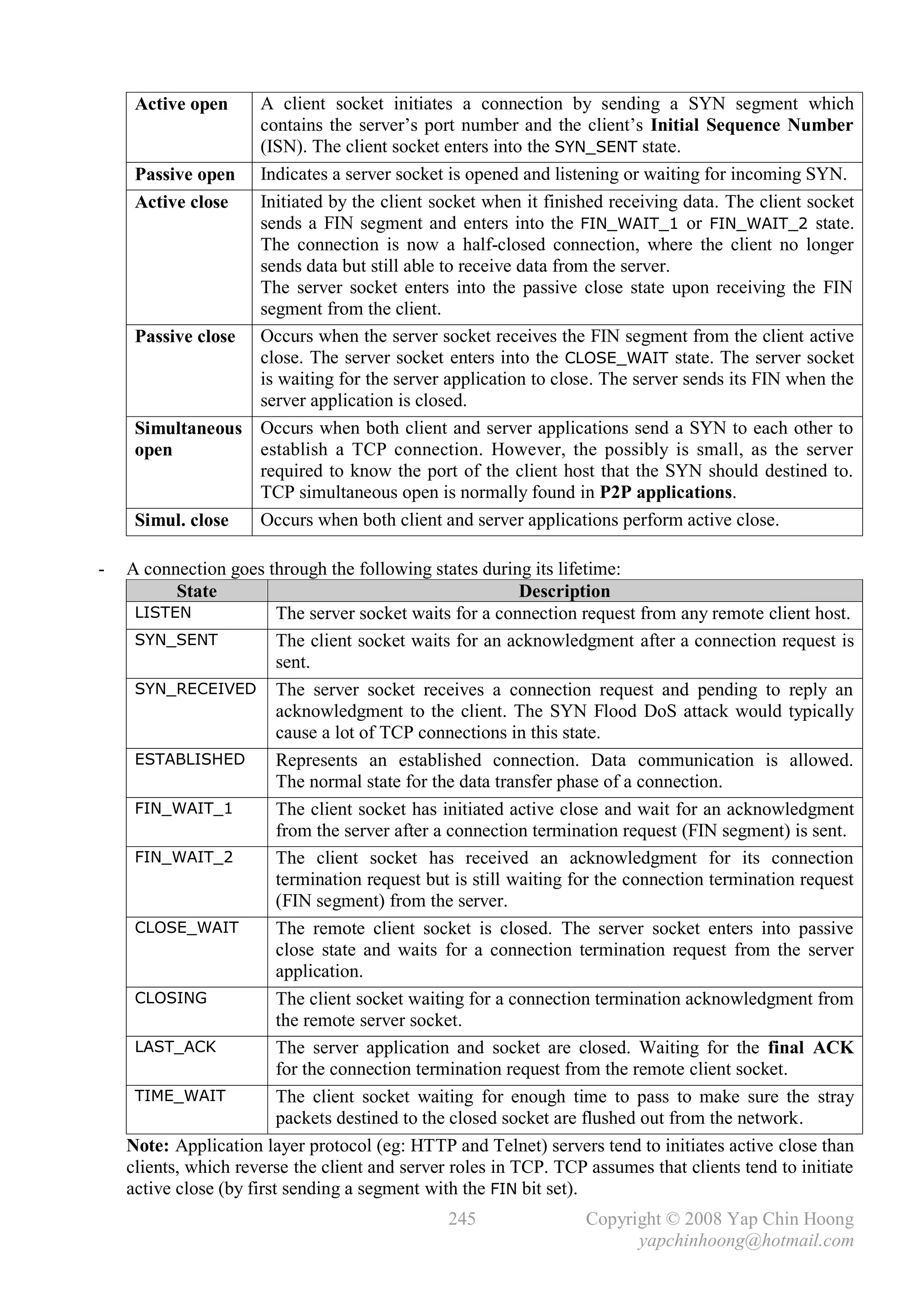 Active open   A client socket initiates a connection by sending a SYN segment which
                   contains the server’s port number and the client’s Initial Sequence Number
                   (ISN). The client socket enters into the SYN_SENT state.
     Passive open Indicates a server socket is opened and listening or waiting for incoming SYN.
     Active close  Initiated by the client socket when it finished receiving data. The client socket
                   sends a FIN segment and enters into the FIN_WAIT_1 or FIN_WAIT_2 state.
                   The connection is now a half-closed connection, where the client no longer
                   sends data but still able to receive data from the server.
                   The server socket enters into the passive close state upon receiving the FIN
                   segment from the client.
     Passive close Occurs when the server socket receives the FIN segment from the client active
                   close. The server socket enters into the CLOSE_WAIT state. The server socket
                   is waiting for the server application to close. The server sends its FIN when the
                   server application is closed.
     Simultaneous Occurs when both client and server applications send a SYN to each other to
     open          establish a TCP connection. However, the possibly is small, as the server
                   required to know the port of the client host that the SYN should destined to.
                   TCP simultaneous open is normally found in P2P applications.
     Simul. close  Occurs when both client and server applications perform active close.

-   A connection goes through the following states during its lifetime:
           State                                            Description
     LISTEN               The server socket waits for a connection request from any remote client host.
     SYN_SENT             The client socket waits for an acknowledgment after a connection request is
                          sent.
     SYN_RECEIVED The server socket receives a connection request and pending to reply an
                          acknowledgment to the client. The SYN Flood DoS attack would typically
                          cause a lot of TCP connections in this state.
     ESTABLISHED          Represents an established connection. Data communication is allowed.
                          The normal state for the data transfer phase of a connection.
     FIN_WAIT_1           The client socket has initiated active close and wait for an acknowledgment
                          from the server after a connection termination request (FIN segment) is sent.
     FIN_WAIT_2           The client socket has received an acknowledgment for its connection
                          termination request but is still waiting for the connection termination request
                          (FIN segment) from the server.
     CLOSE_WAIT           The remote client socket is closed. The server socket enters into passive
                          close state and waits for a connection termination request from the server
                          application.
     CLOSING              The client socket waiting for a connection termination acknowledgment from
                          the remote server socket.
     LAST_ACK             The server application and socket are closed. Waiting for the final ACK
                          for the connection termination request from the remote client socket.
     TIME_WAIT            The client socket waiting for enough time to pass to make sure the stray
                          packets destined to the closed socket are flushed out from the network.
    Note: Application layer protocol (eg: HTTP and Telnet) servers tend to initiates active close than
    clients, which reverse the client and server roles in TCP. TCP assumes that clients tend to initiate
    active close (by first sending a segment with the FIN bit set).
                                                245                Copyright © 2008 Yap Chin Hoong
                                                                         yapchinhoong@hotmail.com
 