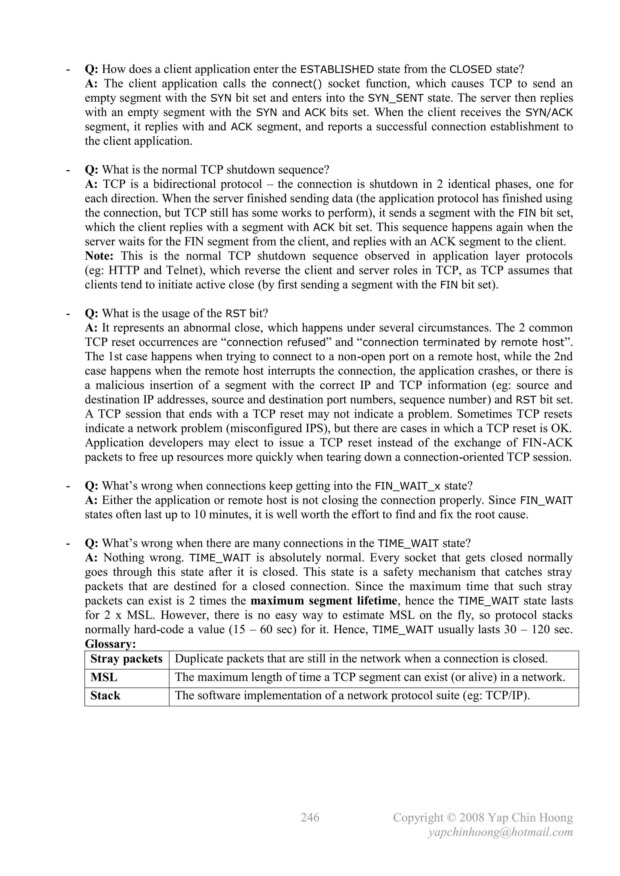 -   Q: How does a client application enter the ESTABLISHED state from the CLOSED state?
    A: The client application calls the connect() socket function, which causes TCP to send an
    empty segment with the SYN bit set and enters into the SYN_SENT state. The server then replies
    with an empty segment with the SYN and ACK bits set. When the client receives the SYN/ACK
    segment, it replies with and ACK segment, and reports a successful connection establishment to
    the client application.

-   Q: What is the normal TCP shutdown sequence?
    A: TCP is a bidirectional protocol – the connection is shutdown in 2 identical phases, one for
    each direction. When the server finished sending data (the application protocol has finished using
    the connection, but TCP still has some works to perform), it sends a segment with the FIN bit set,
    which the client replies with a segment with ACK bit set. This sequence happens again when the
    server waits for the FIN segment from the client, and replies with an ACK segment to the client.
    Note: This is the normal TCP shutdown sequence observed in application layer protocols
    (eg: HTTP and Telnet), which reverse the client and server roles in TCP, as TCP assumes that
    clients tend to initiate active close (by first sending a segment with the FIN bit set).

-   Q: What is the usage of the RST bit?
    A: It represents an abnormal close, which happens under several circumstances. The 2 common
    TCP reset occurrences are “connection refused” and “connection terminated by remote host”.
    The 1st case happens when trying to connect to a non-open port on a remote host, while the 2nd
    case happens when the remote host interrupts the connection, the application crashes, or there is
    a malicious insertion of a segment with the correct IP and TCP information (eg: source and
    destination IP addresses, source and destination port numbers, sequence number) and RST bit set.
    A TCP session that ends with a TCP reset may not indicate a problem. Sometimes TCP resets
    indicate a network problem (misconfigured IPS), but there are cases in which a TCP reset is OK.
    Application developers may elect to issue a TCP reset instead of the exchange of FIN-ACK
    packets to free up resources more quickly when tearing down a connection-oriented TCP session.

-   Q: What’s wrong when connections keep getting into the FIN_WAIT_x state?
    A: Either the application or remote host is not closing the connection properly. Since FIN_WAIT
    states often last up to 10 minutes, it is well worth the effort to find and fix the root cause.

-   Q: What’s wrong when there are many connections in the TIME_WAIT state?
    A: Nothing wrong. TIME_WAIT is absolutely normal. Every socket that gets closed normally
    goes through this state after it is closed. This state is a safety mechanism that catches stray
    packets that are destined for a closed connection. Since the maximum time that such stray
    packets can exist is 2 times the maximum segment lifetime, hence the TIME_WAIT state lasts
    for 2 x MSL. However, there is no easy way to estimate MSL on the fly, so protocol stacks
    normally hard-code a value (15 – 60 sec) for it. Hence, TIME_WAIT usually lasts 30 – 120 sec.
    Glossary:
     Stray packets Duplicate packets that are still in the network when a connection is closed.
     MSL              The maximum length of time a TCP segment can exist (or alive) in a network.
     Stack            The software implementation of a network protocol suite (eg: TCP/IP).




                                               246               Copyright © 2008 Yap Chin Hoong
                                                                       yapchinhoong@hotmail.com
 