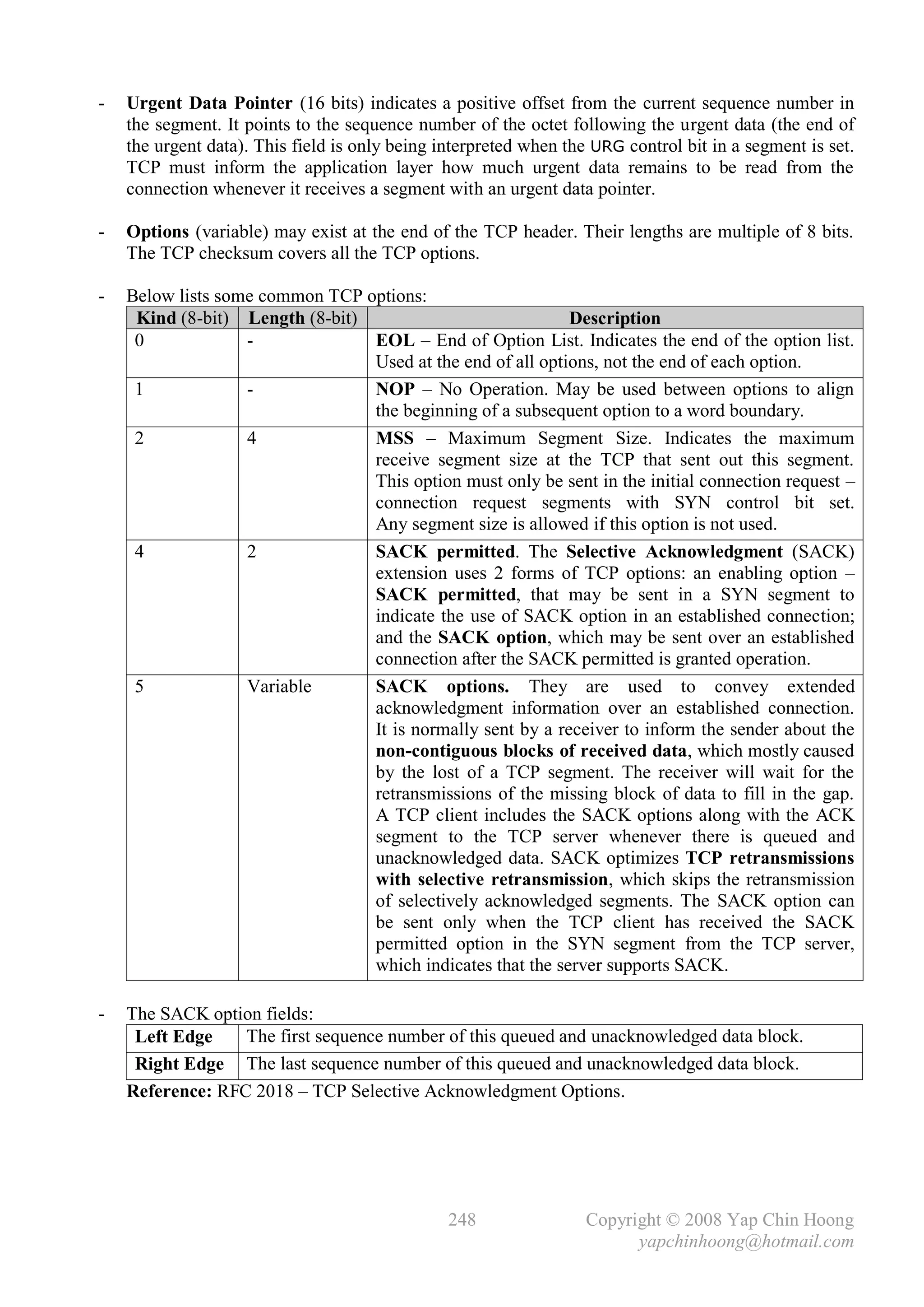 -   Urgent Data Pointer (16 bits) indicates a positive offset from the current sequence number in
    the segment. It points to the sequence number of the octet following the urgent data (the end of
    the urgent data). This field is only being interpreted when the URG control bit in a segment is set.
    TCP must inform the application layer how much urgent data remains to be read from the
    connection whenever it receives a segment with an urgent data pointer.

-   Options (variable) may exist at the end of the TCP header. Their lengths are multiple of 8 bits.
    The TCP checksum covers all the TCP options.

-   Below lists some common TCP options:
     Kind (8-bit) Length (8-bit)                            Description
     0             -             EOL – End of Option List. Indicates the end of the option list.
                                 Used at the end of all options, not the end of each option.
     1             -             NOP – No Operation. May be used between options to align
                                 the beginning of a subsequent option to a word boundary.
     2             4             MSS – Maximum Segment Size. Indicates the maximum
                                 receive segment size at the TCP that sent out this segment.
                                 This option must only be sent in the initial connection request –
                                 connection request segments with SYN control bit set.
                                 Any segment size is allowed if this option is not used.
     4             2             SACK permitted. The Selective Acknowledgment (SACK)
                                 extension uses 2 forms of TCP options: an enabling option –
                                 SACK permitted, that may be sent in a SYN segment to
                                 indicate the use of SACK option in an established connection;
                                 and the SACK option, which may be sent over an established
                                 connection after the SACK permitted is granted operation.
     5             Variable      SACK options. They are used to convey extended
                                 acknowledgment information over an established connection.
                                 It is normally sent by a receiver to inform the sender about the
                                 non-contiguous blocks of received data, which mostly caused
                                 by the lost of a TCP segment. The receiver will wait for the
                                 retransmissions of the missing block of data to fill in the gap.
                                 A TCP client includes the SACK options along with the ACK
                                 segment to the TCP server whenever there is queued and
                                 unacknowledged data. SACK optimizes TCP retransmissions
                                 with selective retransmission, which skips the retransmission
                                 of selectively acknowledged segments. The SACK option can
                                 be sent only when the TCP client has received the SACK
                                 permitted option in the SYN segment from the TCP server,
                                 which indicates that the server supports SACK.

-   The SACK option fields:
     Left Edge    The first sequence number of this queued and unacknowledged data block.
     Right Edge The last sequence number of this queued and unacknowledged data block.
    Reference: RFC 2018 – TCP Selective Acknowledgment Options.




                                                248                Copyright © 2008 Yap Chin Hoong
                                                                         yapchinhoong@hotmail.com
 