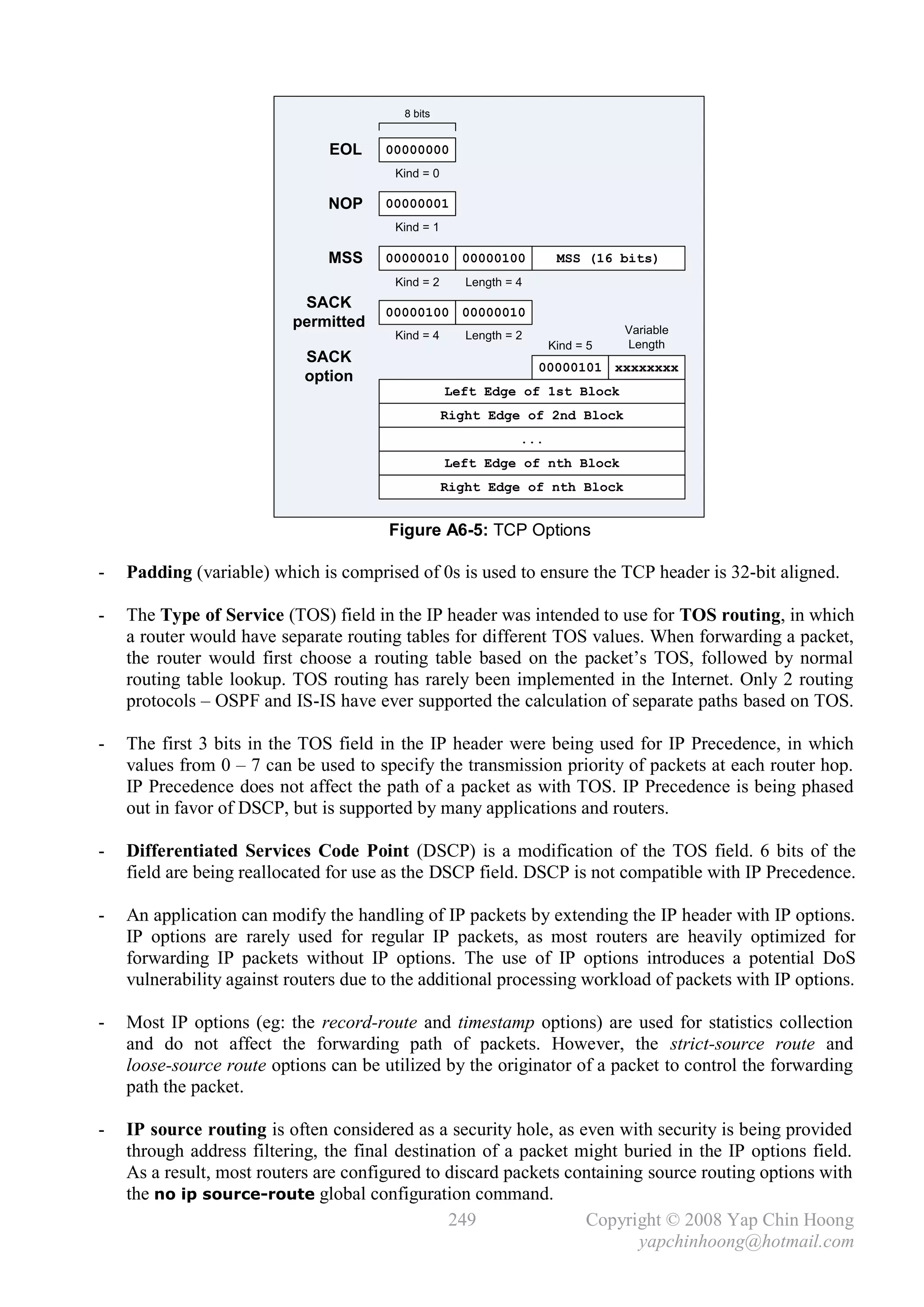 8 bits


                               EOL     00000000
                                        Kind = 0

                               NOP     00000001
                                        Kind = 1

                               MSS     00000010 00000100              MSS (16 bits)
                                        Kind = 2      Length = 4
                           SACK
                                       00000100 00000010
                          permitted                                             Variable
                                        Kind = 4      Length = 2
                                                                     Kind = 5   Length
                            SACK
                                                                   00000101 xxxxxxxx
                            option
                                                   Left Edge of 1st Block
                                                   Right Edge of 2nd Block
                                                               ...
                                                   Left Edge of nth Block
                                                   Right Edge of nth Block


                                       Figure A6-5: TCP Options

-   Padding (variable) which is comprised of 0s is used to ensure the TCP header is 32-bit aligned.

-   The Type of Service (TOS) field in the IP header was intended to use for TOS routing, in which
    a router would have separate routing tables for different TOS values. When forwarding a packet,
    the router would first choose a routing table based on the packet’s TOS, followed by normal
    routing table lookup. TOS routing has rarely been implemented in the Internet. Only 2 routing
    protocols – OSPF and IS-IS have ever supported the calculation of separate paths based on TOS.

-   The first 3 bits in the TOS field in the IP header were being used for IP Precedence, in which
    values from 0 – 7 can be used to specify the transmission priority of packets at each router hop.
    IP Precedence does not affect the path of a packet as with TOS. IP Precedence is being phased
    out in favor of DSCP, but is supported by many applications and routers.

-   Differentiated Services Code Point (DSCP) is a modification of the TOS field. 6 bits of the
    field are being reallocated for use as the DSCP field. DSCP is not compatible with IP Precedence.

-   An application can modify the handling of IP packets by extending the IP header with IP options.
    IP options are rarely used for regular IP packets, as most routers are heavily optimized for
    forwarding IP packets without IP options. The use of IP options introduces a potential DoS
    vulnerability against routers due to the additional processing workload of packets with IP options.

-   Most IP options (eg: the record-route and timestamp options) are used for statistics collection
    and do not affect the forwarding path of packets. However, the strict-source route and
    loose-source route options can be utilized by the originator of a packet to control the forwarding
    path the packet.

-   IP source routing is often considered as a security hole, as even with security is being provided
    through address filtering, the final destination of a packet might buried in the IP options field.
    As a result, most routers are configured to discard packets containing source routing options with
    the no ip source-route global configuration command.
                                                249               Copyright © 2008 Yap Chin Hoong
                                                                          yapchinhoong@hotmail.com
 