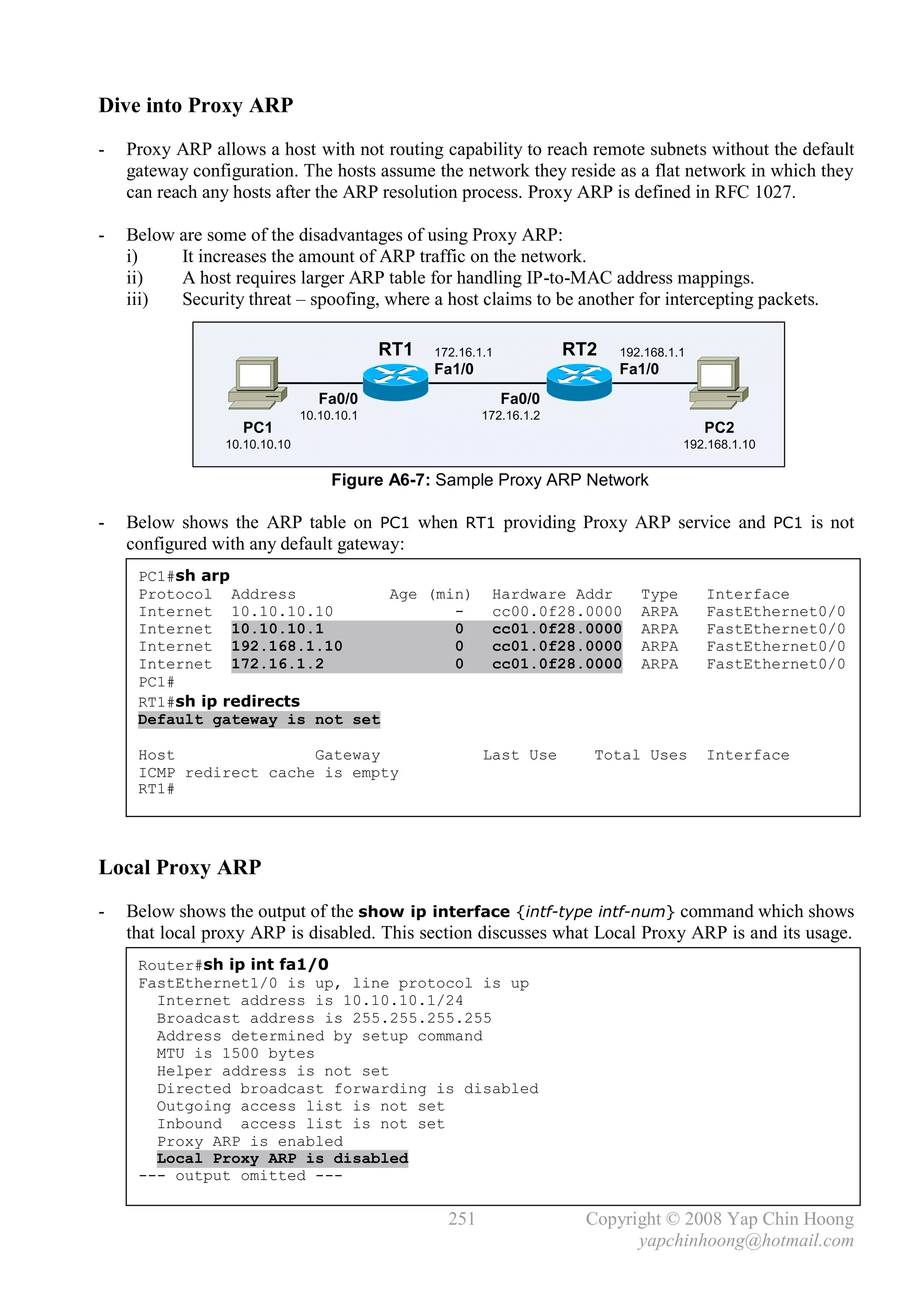 Dive into Proxy ARP
-   Proxy ARP allows a host with not routing capability to reach remote subnets without the default
    gateway configuration. The hosts assume the network they reside as a flat network in which they
    can reach any hosts after the ARP resolution process. Proxy ARP is defined in RFC 1027.

-   Below are some of the disadvantages of using Proxy ARP:
    i)    It increases the amount of ARP traffic on the network.
    ii)   A host requires larger ARP table for handling IP-to-MAC address mappings.
    iii)  Security threat – spoofing, where a host claims to be another for intercepting packets.

                                            RT1   172.16.1.1           RT2   192.168.1.1
                                                  Fa1/0                      Fa1/0
                                  Fa0/0                        Fa0/0
                               10.10.10.1                 172.16.1.2
                   PC1                                                                     PC2
                 10.10.10.10                                                           192.168.1.10

                                    Figure A6-7: Sample Proxy ARP Network

-   Below shows the ARP table on PC1 when RT1 providing Proxy ARP service and PC1 is not
    configured with any default gateway:
     PC1#sh arp
     Protocol Address           Age (min)                  Hardware Addr        Type       Interface
     Internet 10.10.10.10              -                   cc00.0f28.0000       ARPA       FastEthernet0/0
     Internet 10.10.10.1               0                   cc01.0f28.0000       ARPA       FastEthernet0/0
     Internet 192.168.1.10             0                   cc01.0f28.0000       ARPA       FastEthernet0/0
     Internet 172.16.1.2               0                   cc01.0f28.0000       ARPA       FastEthernet0/0
     PC1#
     RT1#sh ip redirects
     Default gateway is not set

     Host               Gateway                           Last Use       Total Uses        Interface
     ICMP redirect cache is empty
     RT1#




Local Proxy ARP
-   Below shows the output of the show ip interface {intf-type intf-num} command which shows
    that local proxy ARP is disabled. This section discusses what Local Proxy ARP is and its usage.
     Router#sh ip int fa1/0
     FastEthernet1/0 is up, line protocol is up
       Internet address is 10.10.10.1/24
       Broadcast address is 255.255.255.255
       Address determined by setup command
       MTU is 1500 bytes
       Helper address is not set
       Directed broadcast forwarding is disabled
       Outgoing access list is not set
       Inbound access list is not set
       Proxy ARP is enabled
       Local Proxy ARP is disabled
     --- output omitted ---

                                                    251                  Copyright © 2008 Yap Chin Hoong
                                                                               yapchinhoong@hotmail.com
 